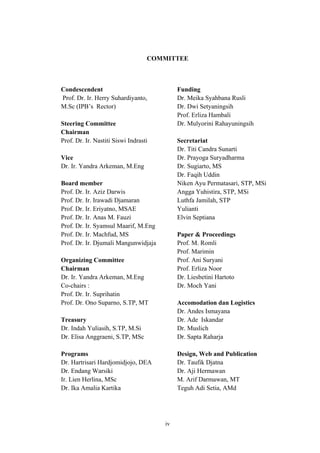 iv
COMMITTEE
Condescendent
Prof. Dr. Ir. Herry Suhardiyanto,
M.Sc (IPB’s Rector)
Steering Committee
Chairman
Prof. Dr. Ir. Nastiti Siswi Indrasti
Vice
Dr. Ir. Yandra Arkeman, M.Eng
Board member
Prof. Dr. Ir. Aziz Darwis
Prof. Dr. Ir. Irawadi Djamaran
Prof. Dr. Ir. Eriyatno, MSAE
Prof. Dr. Ir. Anas M. Fauzi
Prof. Dr. Ir. Syamsul Maarif, M.Eng
Prof. Dr. Ir. Machfud, MS
Prof. Dr. Ir. Djumali Mangunwidjaja
Organizing Committee
Chairman
Dr. Ir. Yandra Arkeman, M.Eng
Co-chairs :
Prof. Dr. Ir. Suprihatin
Prof. Dr. Ono Suparno, S.TP, MT
Treasury
Dr. Indah Yuliasih, S.TP, M.Si
Dr. Elisa Anggraeni, S.TP, MSc
Programs
Dr. Hartrisari Hardjomidjojo, DEA
Dr. Endang Warsiki
Ir. Lien Herlina, MSc
Dr. Ika Amalia Kartika
Funding
Dr. Meika Syahbana Rusli
Dr. Dwi Setyaningsih
Prof. Erliza Hambali
Dr. Mulyorini Rahayuningsih
Secretariat
Dr. Titi Candra Sunarti
Dr. Prayoga Suryadharma
Dr. Sugiarto, MS
Dr. Faqih Uddin
Niken Ayu Permatasari, STP, MSi
Angga Yuhistira, STP, MSi
Luthfa Jamilah, STP
Yulianti
Elvin Septiana
Paper & Proceedings
Prof. M. Romli
Prof. Marimin
Prof. Ani Suryani
Prof. Erliza Noor
Dr. Liesbetini Hartoto
Dr. Moch Yani
Accomodation dan Logistics
Dr. Andes Ismayana
Dr. Ade Iskandar
Dr. Muslich
Dr. Sapta Raharja
Design, Web and Publication
Dr. Taufik Djatna
Dr. Aji Hermawan
M. Arif Darmawan, MT
Teguh Adi Setia, AMd
 