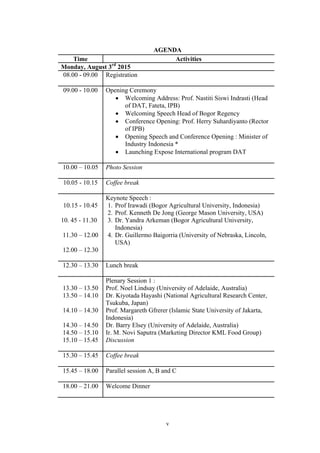 v
AGENDA
Time Activities
Monday, August 3rd
2015
08.00 - 09.00 Registration
09.00 - 10.00 Opening Ceremony
• Welcoming Address: Prof. Nastiti Siswi Indrasti (Head
of DAT, Fateta, IPB)
• Welcoming Speech Head of Bogor Regency
• Conference Opening: Prof. Herry Suhardiyanto (Rector
of IPB)
• Opening Speech and Conference Opening : Minister of
Industry Indonesia *
• Launching Expose International program DAT
10.00 – 10.05 Photo Session
10.05 - 10.15 Coffee break
10.15 - 10.45
10. 45 - 11.30
11.30 – 12.00
12.00 – 12.30
Keynote Speech :
1. Prof Irawadi (Bogor Agricultural University, Indonesia)
2. Prof. Kenneth De Jong (George Mason University, USA)
3. Dr. Yandra Arkeman (Bogor Agricultural University,
Indonesia)
4. Dr. Guillermo Baigorria (University of Nebraska, Lincoln,
USA)
12.30 – 13.30 Lunch break
13.30 – 13.50
13.50 – 14.10
14.10 – 14.30
14.30 – 14.50
14.50 – 15.10
15.10 – 15.45
Plenary Session 1 :
Prof. Noel Lindsay (University of Adelaide, Australia)
Dr. Kiyotada Hayashi (National Agricultural Research Center,
Tsukuba, Japan)
Prof. Margareth Gfrerer (Islamic State University of Jakarta,
Indonesia)
Dr. Barry Elsey (University of Adelaide, Australia)
Ir. M. Novi Saputra (Marketing Director KML Food Group)
Discussion
15.30 – 15.45 Coffee break
15.45 – 18.00 Parallel session A, B and C
18.00 – 21.00 Welcome Dinner
 