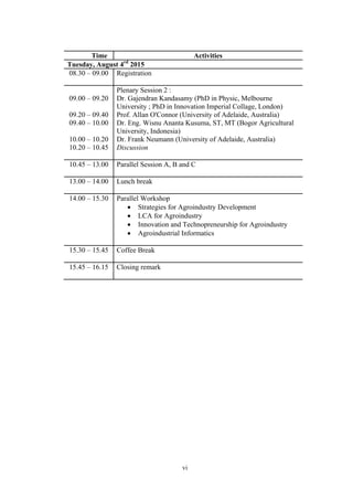 vi
Time Activities
Tuesday, August 4rd
2015
08.30 – 09.00 Registration
09.00 – 09.20
09.20 – 09.40
09.40 – 10.00
10.00 – 10.20
10.20 – 10.45
Plenary Session 2 :
Dr. Gajendran Kandasamy (PhD in Physic, Melbourne
University ; PhD in Innovation Imperial Collage, London)
Prof. Allan O'Connor (University of Adelaide, Australia)
Dr. Eng. Wisnu Ananta Kusuma, ST, MT (Bogor Agricultural
University, Indonesia)
Dr. Frank Neumann (University of Adelaide, Australia)
Discussion
10.45 – 13.00 Parallel Session A, B and C
13.00 – 14.00 Lunch break
14.00 – 15.30 Parallel Workshop
• Strategies for Agroindustry Development
• LCA for Agroindustry
• Innovation and Technopreneurship for Agroindustry
• Agroindustrial Informatics
15.30 – 15.45 Coffee Break
15.45 – 16.15 Closing remark
 