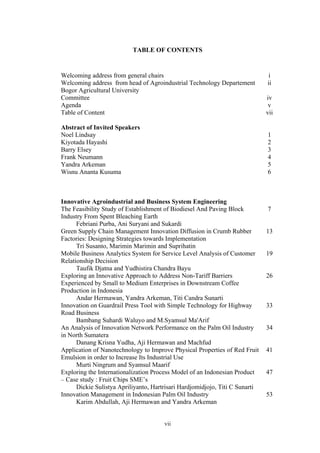 vii
TABLE OF CONTENTS
Welcoming address from general chairs i
Welcoming address from head of Agroindustrial Technology Departement
Bogor Agricultural University
ii
Committee iv
Agenda v
Table of Content vii
Abstract of Invited Speakers
Noel Lindsay 1
Kiyotada Hayashi 2
Barry Elsey 3
Frank Neumann 4
Yandra Arkeman 5
Wisnu Ananta Kusuma 6
Innovative Agroindustrial and Business System Engineering
The Feasibility Study of Establishment of Biodiesel And Paving Block
Industry From Spent Bleaching Earth
Febriani Purba, Ani Suryani and Sukardi
7
Green Supply Chain Management Innovation Diffusion in Crumb Rubber
Factories: Designing Strategies towards Implementation
Tri Susanto, Marimin Marimin and Suprihatin
13
Mobile Business Analytics System for Service Level Analysis of Customer
Relationship Decision
Taufik Djatna and Yudhistira Chandra Bayu
19
Exploring an Innovative Approach to Address Non-Tariff Barriers
Experienced by Small to Medium Enterprises in Downstream Coffee
Production in Indonesia
Andar Hermawan, Yandra Arkeman, Titi Candra Sunarti
26
Innovation on Guardrail Press Tool with Simple Technology for Highway
Road Business
Bambang Suhardi Waluyo and M.Syamsul Ma'Arif
33
An Analysis of Innovation Network Performance on the Palm Oil Industry
in North Sumatera
Danang Krisna Yudha, Aji Hermawan and Machfud
34
Application of Nanotechnology to Improve Physical Properties of Red Fruit
Emulsion in order to Increase Its Industrial Use
Murti Ningrum and Syamsul Maarif
41
Exploring the Internationalization Process Model of an Indonesian Product
– Case study : Fruit Chips SME’s
Dickie Sulistya Apriliyanto, Hartrisari Hardjomidjojo, Titi C Sunarti
47
Innovation Management in Indonesian Palm Oil Industry
Karim Abdullah, Aji Hermawan and Yandra Arkeman
53
 