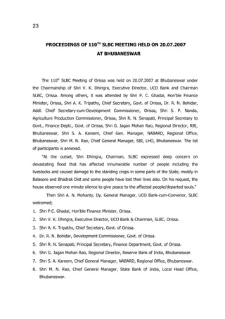 23


       PROCEEDINGS OF 110TH SLBC MEETING HELD ON 20.07.2007
                                   AT BHUBANESWAR




      The 110th SLBC Meeting of Orissa was held on 20.07.2007 at Bhubaneswar under
the Chairmanship of Shri V. K. Dhingra, Executive Director, UCO Bank and Chairman
SLBC, Orissa. Among others, it was attended by Shri P. C. Ghadai, Hon'ble Finance
Minister, Orissa, Shri A. K. Tripathy, Chief Secretary, Govt. of Orissa, Dr. R. N. Bohidar,
Addl. Chief Secretary-cum-Development Commissioner, Orissa, Shri S. P. Nanda,
Agriculture Production Commissioner, Orissa, Shri R. N. Senapati, Principal Secretary to
Govt., Finance Deptt., Govt. of Orissa, Shri G. Jagan Mohan Rao, Regional Director, RBI,
Bhubaneswar, Shri S. A. Kareem, Chief Gen. Manager, NABARD, Regional Office,
Bhubaneswar, Shri M. N. Rao, Chief General Manager, SBI, LHO, Bhubaneswar. The list
of participants is annexed.
      "At the outset, Shri Dhingra, Chairman, SLBC expressed deep concern on
devastating flood that has affected innumerable number of people including the
livestocks and caused damage to the standing crops in some parts of the State, mostly in
Balasore and Bhadrak Dist and some people have lost their lives also. On his request, the
house observed one minute silence to give peace to the affected people/departed souls."

        Then Shri A. N. Mohanty, Dy. General Manager, UCO Bank-cum-Convenor, SLBC
welcomed;

1. Shri P.C. Ghadai, Hon'ble Finance Minister, Orissa.
2. Shri V. K. Dhingra, Executive Director, UCO Bank & Chairman, SLBC, Orissa.

3. Shri A. K. Tripathy, Chief Secretary, Govt. of Orissa.
4. Dr. R. N. Bohidar, Development Commissioner, Govt. of Orissa.

5. Shri R. N. Senapati, Principal Secretary, Finance Department, Govt. of Orissa.
6. Shri G. Jagan Mohan Rao, Regional Director, Reserve Bank of India, Bhubaneswar.

7. Shri S. A. Kareem, Chief General Manager, NABARD, Regional Office, Bhubaneswar.
8. Shri M. N. Rao, Chief General Manager, State Bank of India, Local Head Office,
     Bhubaneswar.
 
