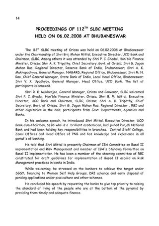 14

             PROCEEDINGS OF 112TH SLBC MEETING
             HELD ON 06.02.2008 AT BHUBANESWAR


       The 112th SLBC meeting of Orissa was held on 06.02.2008 at Bhubaneswar
under the Chairmanship of Shri Brij Mohan Mittal, Executive Director, UCO Bank and
Chairman, SLBC. Among others it was attended by Shri P. C. Ghadai, Hon'ble Finance
Minister, Orissa; Shri A. K. Tripathy, Chief Secretary, Govt. of Orissa; Shri G. Jagan
Mohan Rao, Regional Director, Reserve Bank of India, Bhubaneswar; Shri A. K.
Mukhopadhyay, General Manager, NABARD, Regional Office, Bhubaneswar; Shri M. N.
Rao, Chief General Manager, State Bank of India, Local Head Office, Bhubaneswar;
Shri V. K. Upadhyay, General Manager, Head Office, UCO Bank. The list of
participants is annexed.
       Shri R. K. Mukherjee, General Manager, Orissa and Convenor, SLBC welcomed
Shri P. C. Ghadai, Hon'ble Finance Minister, Orissa; Shri B. M. Mittal, Executive
Director, UCO Bank and Chairman, SLBC, Orissa; Shri A. K. Tripathy, Chief
Secretary, Govt. of Orissa; Shri G. Jagan Mohan Rao, Regional Director , RBI and
other dignitaries in the dais, participants from Govt. Departments, Agencies and
Banks.
      In his welcome speech, he introduced Shri Mittal, Executive Director, UCO
Bank-cum-Chairman, SLBC who is a brilliant academician, had joined Punjab National
Bank and had been holding key responsibilities in branches, Central Staff College,
Zonal Offices and Head Office of PNB and has knowledge and experience in all
gamut's of banking.
      He told that Shri Mittal is presently Chairman of IBA Committee on Basel II
implementation and Risk Management and member of IBA's Standing Committee on
Basel II implementation. He has been a member of the steering committee of RBI
constituted for draft guidelines for implementation of Based II accord on Risk
Management practices in banks in India.
      While welcoming, he stressed on the bankers to achieve the target under
SGSY, financing to Women Self Help Groups, DRI advance and early disposal of
pending applications under pisciculture and other schemes.
      He concluded his speech by requesting the banks to give top priority to raising
the standard of living of the people who are at the bottom of the pyramid by
providing them timely and adequate finance.
 