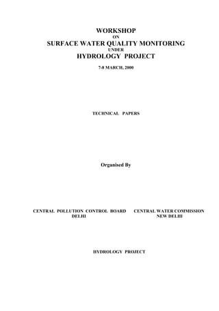 WORKSHOP
ON
SURFACE WATER QUALITY MONITORING
UNDER
HYDROLOGY PROJECT
7-8 MARCH, 2000
TECHNICAL PAPERS
Organised By
CENTRAL POLLUTION CONTROL BOARD CENTRAL WATER COMMISSION
DELHI NEW DELHI
HYDROLOGY PROJECT
 