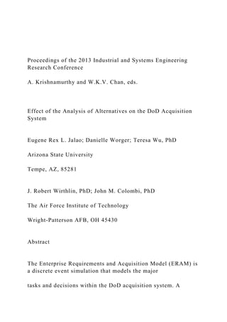 Proceedings of the 2013 Industrial and Systems Engineering
Research Conference
A. Krishnamurthy and W.K.V. Chan, eds.
Effect of the Analysis of Alternatives on the DoD Acquisition
System
Eugene Rex L. Jalao; Danielle Worger; Teresa Wu, PhD
Arizona State University
Tempe, AZ, 85281
J. Robert Wirthlin, PhD; John M. Colombi, PhD
The Air Force Institute of Technology
Wright-Patterson AFB, OH 45430
Abstract
The Enterprise Requirements and Acquisition Model (ERAM) is
a discrete event simulation that models the major
tasks and decisions within the DoD acquisition system. A
 