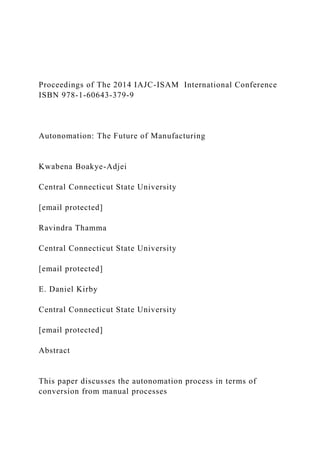 Proceedings of The 2014 IAJC-ISAM International Conference
ISBN 978-1-60643-379-9
Autonomation: The Future of Manufacturing
Kwabena Boakye-Adjei
Central Connecticut State University
[email protected]
Ravindra Thamma
Central Connecticut State University
[email protected]
E. Daniel Kirby
Central Connecticut State University
[email protected]
Abstract
This paper discusses the autonomation process in terms of
conversion from manual processes
 