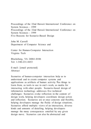 Proceedings of the 32nd Hawaii International Conference on
System Sciences - 1999
Proceedings of the 32nd Hawaii International Conference on
System Sciences - 1999
Five Reasons for Scenario-Based Design
John M. Carroll
Department of Computer Science and
Center for Human-Computer Interaction
Virginia Tech
Blacksburg, VA 24061-0106
Tel: 1-540-231-8453
E-mail: [email protected]
Abstract
Scenarios of human-computer interaction help us to
understand and to create computer systems and
applications as artifacts of human activity Ñas things to
learn from, as tools to use in one's work, as media for
interacting with other people. Scenario-based design of
information technology addresses five technical
challenges: Scenarios evoke reflection in the content of
design work, helping developers coordinate design action
and reflection. Scenarios are at once concrete and flexible,
helping developers manage the fluidy of design situations.
Scenarios afford multiple views of an interaction, diverse
kinds and amounts of detailing, helping developers
manage the many consequences entailed by any given
design move. Scenarios can also be abstracted and
 