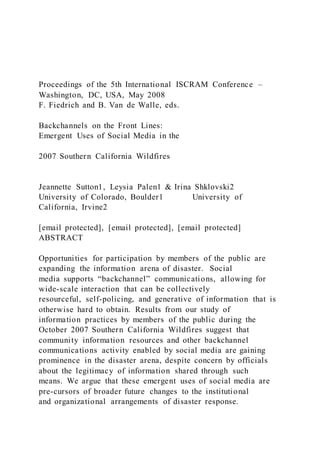 Proceedings of the 5th International ISCRAM Conference –
Washington, DC, USA, May 2008
F. Fiedrich and B. Van de Walle, eds.
Backchannels on the Front Lines:
Emergent Uses of Social Media in the
2007 Southern California Wildfires
Jeannette Sutton1, Leysia Palen1 & Irina Shklovski2
University of Colorado, Boulder1 University of
California, Irvine2
[email protected], [email protected], [email protected]
ABSTRACT
Opportunities for participation by members of the public are
expanding the information arena of disaster. Social
media supports “backchannel” communications, allowing for
wide-scale interaction that can be collectively
resourceful, self-policing, and generative of information that is
otherwise hard to obtain. Results from our study of
information practices by members of the public during the
October 2007 Southern California Wildfires suggest that
community information resources and other backchannel
communications activity enabled by social media are gaining
prominence in the disaster arena, despite concern by officials
about the legitimacy of information shared through such
means. We argue that these emergent uses of social media are
pre-cursors of broader future changes to the institutional
and organizational arrangements of disaster response.
 