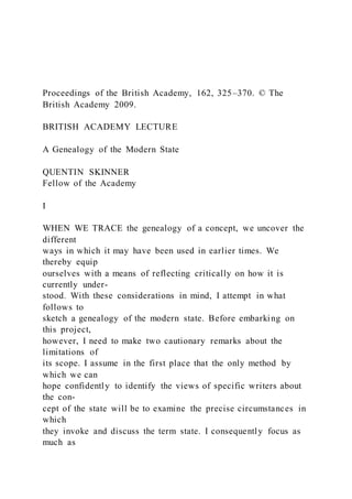 Proceedings of the British Academy, 162, 325–370. © The
British Academy 2009.
BRITISH ACADEMY LECTURE
A Genealogy of the Modern State
QUENTIN SKINNER
Fellow of the Academy
I
WHEN WE TRACE the genealogy of a concept, we uncover the
different
ways in which it may have been used in earlier times. We
thereby equip
ourselves with a means of reflecting critically on how it is
currently under-
stood. With these considerations in mind, I attempt in what
follows to
sketch a genealogy of the modern state. Before embarking on
this project,
however, I need to make two cautionary remarks about the
limitations of
its scope. I assume in the first place that the only method by
which we can
hope confidently to identify the views of specific writers about
the con-
cept of the state will be to examine the precise circumstances in
which
they invoke and discuss the term state. I consequently focus as
much as
 