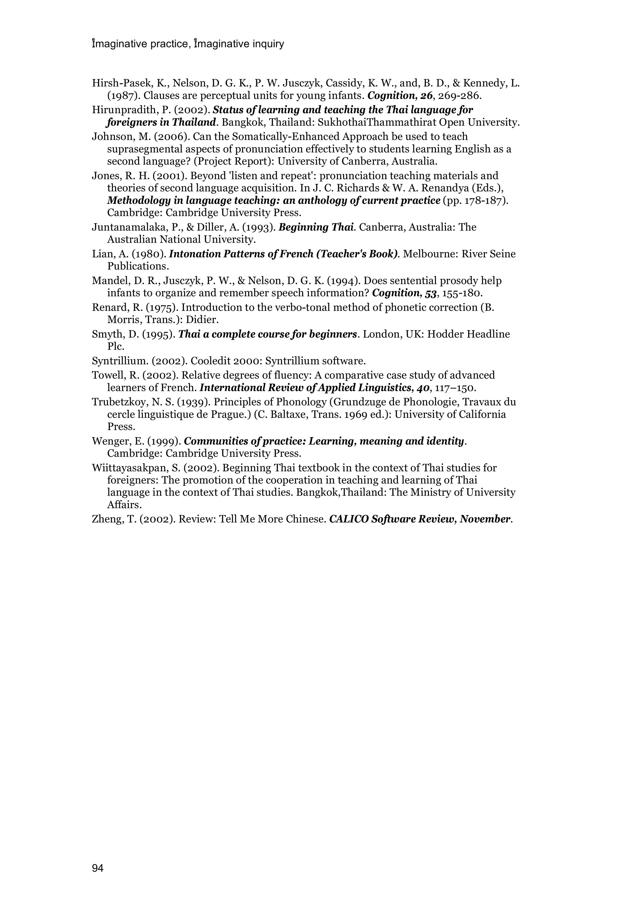 imaginative practice, imaginative inquiry
94
Hirsh-Pasek, K., Nelson, D. G. K., P. W. Jusczyk, Cassidy, K. W., and, B. D., & Kennedy, L.
(1987). Clauses are perceptual units for young infants. Cognition, 26, 269-286.
Hirunpradith, P. (2002). Status of learning and teaching the Thai language for
foreigners in Thailand. Bangkok, Thailand: SukhothaiThammathirat Open University.
Johnson, M. (2006). Can the Somatically-Enhanced Approach be used to teach
suprasegmental aspects of pronunciation effectively to students learning English as a
second language? (Project Report): University of Canberra, Australia.
Jones, R. H. (2001). Beyond 'listen and repeat': pronunciation teaching materials and
theories of second language acquisition. In J. C. Richards & W. A. Renandya (Eds.),
Methodology in language teaching: an anthology of current practice (pp. 178-187).
Cambridge: Cambridge University Press.
Juntanamalaka, P., & Diller, A. (1993). Beginning Thai. Canberra, Australia: The
Australian National University.
Lian, A. (1980). Intonation Patterns of French (Teacher's Book). Melbourne: River Seine
Publications.
Mandel, D. R., Jusczyk, P. W., & Nelson, D. G. K. (1994). Does sentential prosody help
infants to organize and remember speech information? Cognition, 53, 155-180.
Renard, R. (1975). Introduction to the verbo-tonal method of phonetic correction (B.
Morris, Trans.): Didier.
Smyth, D. (1995). Thai a complete course for beginners. London, UK: Hodder Headline
Plc.
Syntrillium. (2002). Cooledit 2000: Syntrillium software.
Towell, R. (2002). Relative degrees of fluency: A comparative case study of advanced
learners of French. International Review of Applied Linguistics, 40, 117–150.
Trubetzkoy, N. S. (1939). Principles of Phonology (Grundzuge de Phonologie, Travaux du
cercle linguistique de Prague.) (C. Baltaxe, Trans. 1969 ed.): University of California
Press.
Wenger, E. (1999). Communities of practice: Learning, meaning and identity.
Cambridge: Cambridge University Press.
Wiittayasakpan, S. (2002). Beginning Thai textbook in the context of Thai studies for
foreigners: The promotion of the cooperation in teaching and learning of Thai
language in the context of Thai studies. Bangkok,Thailand: The Ministry of University
Affairs.
Zheng, T. (2002). Review: Tell Me More Chinese. CALICO Software Review, November.
 
