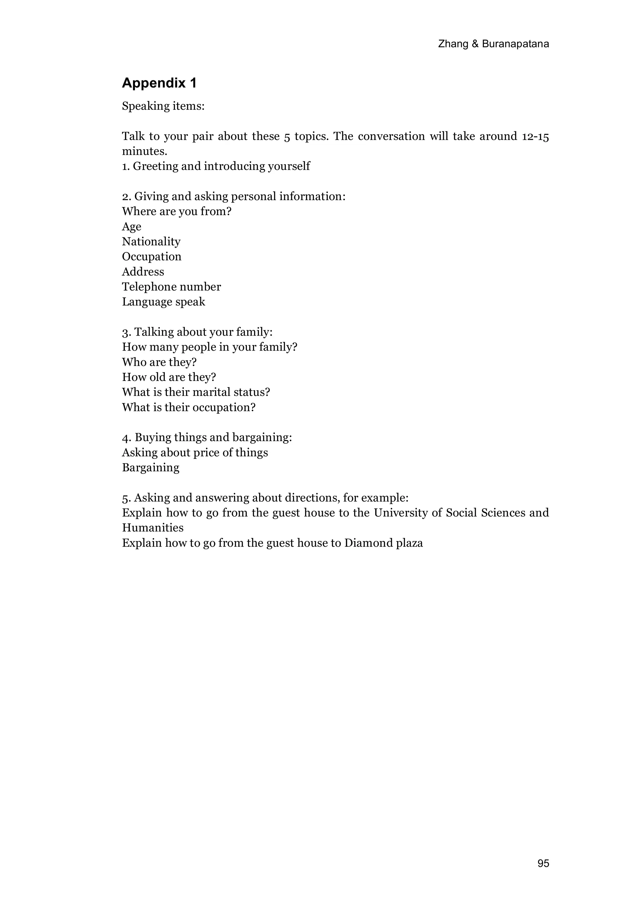 Zhang & Buranapatana
95
Appendix 1
Speaking items:
Talk to your pair about these 5 topics. The conversation will take around 12-15
minutes.
1. Greeting and introducing yourself
2. Giving and asking personal information:
Where are you from?
Age
Nationality
Occupation
Address
Telephone number
Language speak
3. Talking about your family:
How many people in your family?
Who are they?
How old are they?
What is their marital status?
What is their occupation?
4. Buying things and bargaining:
Asking about price of things
Bargaining
5. Asking and answering about directions, for example:
Explain how to go from the guest house to the University of Social Sciences and
Humanities
Explain how to go from the guest house to Diamond plaza
 
