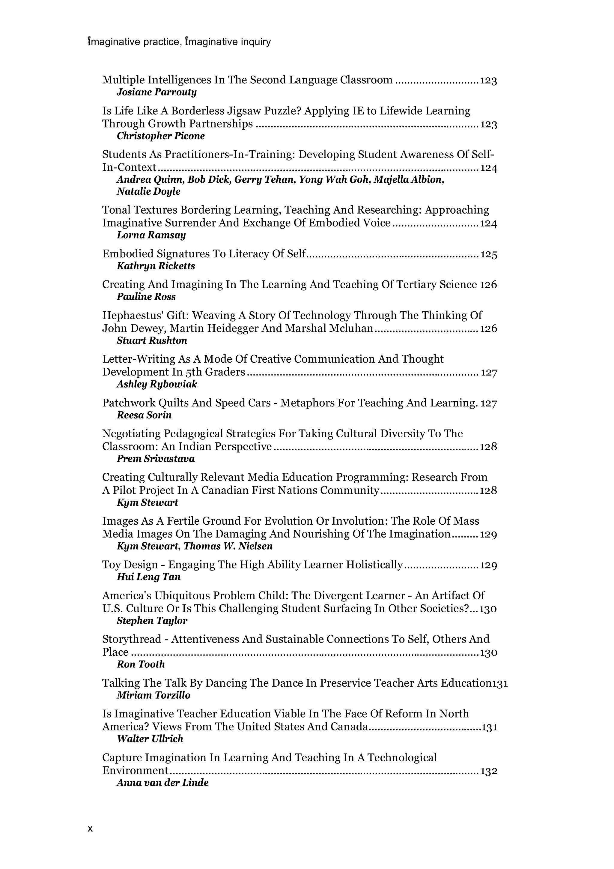 imaginative practice, imaginative inquiry
x
Multiple Intelligences In The Second Language Classroom ............................123
Josiane Parrouty
Is Life Like A Borderless Jigsaw Puzzle? Applying IE to Lifewide Learning
Through Growth Partnerships ...........................................................................123
Christopher Picone
Students As Practitioners-In-Training: Developing Student Awareness Of Self-
In-Context............................................................................................................124
Andrea Quinn, Bob Dick, Gerry Tehan, Yong Wah Goh, Majella Albion,
Natalie Doyle
Tonal Textures Bordering Learning, Teaching And Researching: Approaching
Imaginative Surrender And Exchange Of Embodied Voice.............................124
Lorna Ramsay
Embodied Signatures To Literacy Of Self..........................................................125
Kathryn Ricketts
Creating And Imagining In The Learning And Teaching Of Tertiary Science 126
Pauline Ross
Hephaestus' Gift: Weaving A Story Of Technology Through The Thinking Of
John Dewey, Martin Heidegger And Marshal Mcluhan...................................126
Stuart Rushton
Letter-Writing As A Mode Of Creative Communication And Thought
Development In 5th Graders.............................................................................. 127
Ashley Rybowiak
Patchwork Quilts And Speed Cars - Metaphors For Teaching And Learning. 127
Reesa Sorin
Negotiating Pedagogical Strategies For Taking Cultural Diversity To The
Classroom: An Indian Perspective.....................................................................128
Prem Srivastava
Creating Culturally Relevant Media Education Programming: Research From
A Pilot Project In A Canadian First Nations Community.................................128
Kym Stewart
Images As A Fertile Ground For Evolution Or Involution: The Role Of Mass
Media Images On The Damaging And Nourishing Of The Imagination.........129
Kym Stewart, Thomas W. Nielsen
Toy Design - Engaging The High Ability Learner Holistically.........................129
Hui Leng Tan
America's Ubiquitous Problem Child: The Divergent Learner - An Artifact Of
U.S. Culture Or Is This Challenging Student Surfacing In Other Societies?...130
Stephen Taylor
Storythread - Attentiveness And Sustainable Connections To Self, Others And
Place .....................................................................................................................130
Ron Tooth
Talking The Talk By Dancing The Dance In Preservice Teacher Arts Education131
Miriam Torzillo
Is Imaginative Teacher Education Viable In The Face Of Reform In North
America? Views From The United States And Canada......................................131
Walter Ullrich
Capture Imagination In Learning And Teaching In A Technological
Environment........................................................................................................132
Anna van der Linde
 