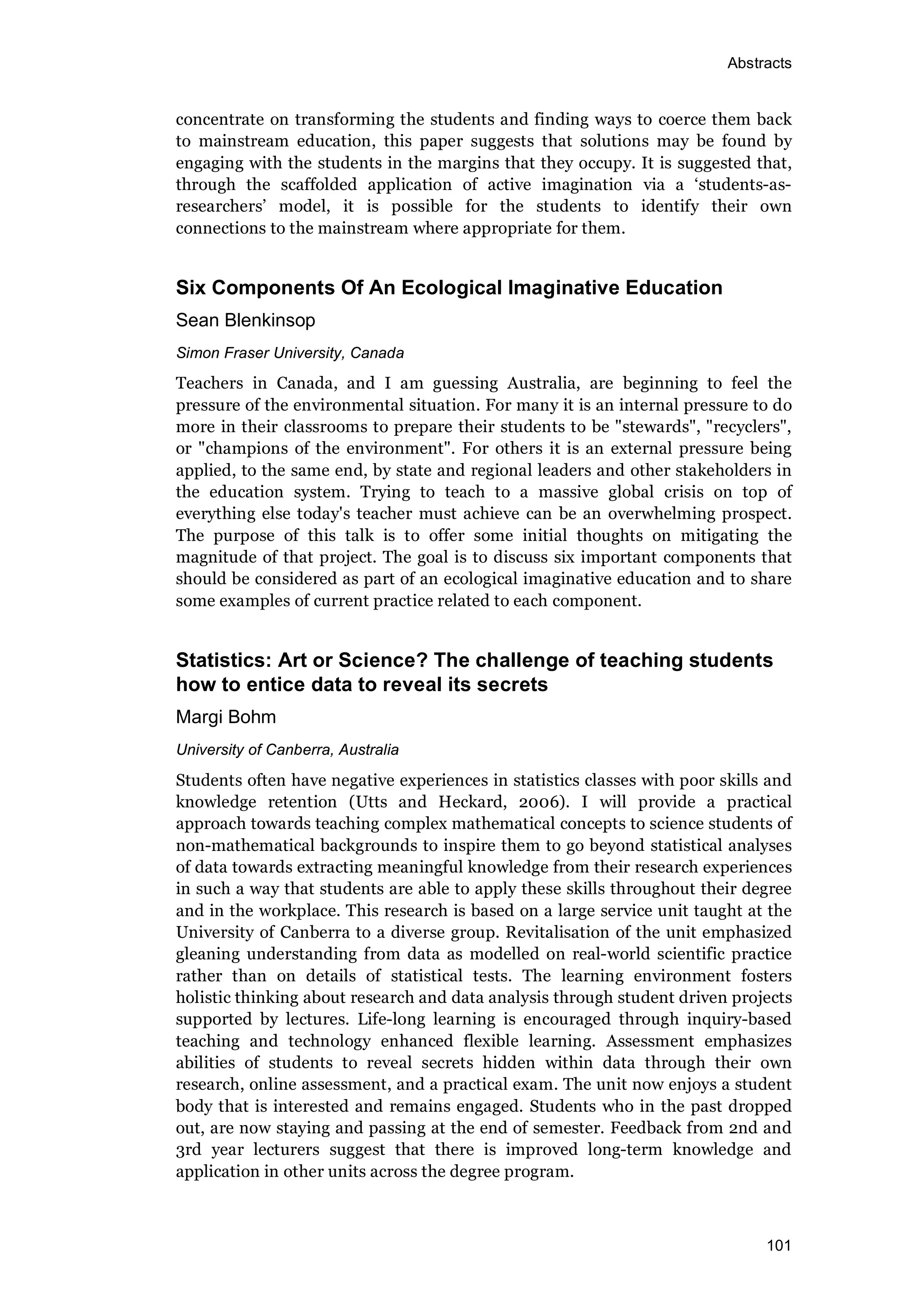 Abstracts
101
concentrate on transforming the students and finding ways to coerce them back
to mainstream education, this paper suggests that solutions may be found by
engaging with the students in the margins that they occupy. It is suggested that,
through the scaffolded application of active imagination via a ‘students-as-
researchers’ model, it is possible for the students to identify their own
connections to the mainstream where appropriate for them.
Six Components Of An Ecological Imaginative Education
Sean Blenkinsop
Simon Fraser University, Canada
Teachers in Canada, and I am guessing Australia, are beginning to feel the
pressure of the environmental situation. For many it is an internal pressure to do
more in their classrooms to prepare their students to be "stewards", "recyclers",
or "champions of the environment". For others it is an external pressure being
applied, to the same end, by state and regional leaders and other stakeholders in
the education system. Trying to teach to a massive global crisis on top of
everything else today's teacher must achieve can be an overwhelming prospect.
The purpose of this talk is to offer some initial thoughts on mitigating the
magnitude of that project. The goal is to discuss six important components that
should be considered as part of an ecological imaginative education and to share
some examples of current practice related to each component.
Statistics: Art or Science? The challenge of teaching students
how to entice data to reveal its secrets
Margi Bohm
University of Canberra, Australia
Students often have negative experiences in statistics classes with poor skills and
knowledge retention (Utts and Heckard, 2006). I will provide a practical
approach towards teaching complex mathematical concepts to science students of
non-mathematical backgrounds to inspire them to go beyond statistical analyses
of data towards extracting meaningful knowledge from their research experiences
in such a way that students are able to apply these skills throughout their degree
and in the workplace. This research is based on a large service unit taught at the
University of Canberra to a diverse group. Revitalisation of the unit emphasized
gleaning understanding from data as modelled on real-world scientific practice
rather than on details of statistical tests. The learning environment fosters
holistic thinking about research and data analysis through student driven projects
supported by lectures. Life-long learning is encouraged through inquiry-based
teaching and technology enhanced flexible learning. Assessment emphasizes
abilities of students to reveal secrets hidden within data through their own
research, online assessment, and a practical exam. The unit now enjoys a student
body that is interested and remains engaged. Students who in the past dropped
out, are now staying and passing at the end of semester. Feedback from 2nd and
3rd year lecturers suggest that there is improved long-term knowledge and
application in other units across the degree program.
 