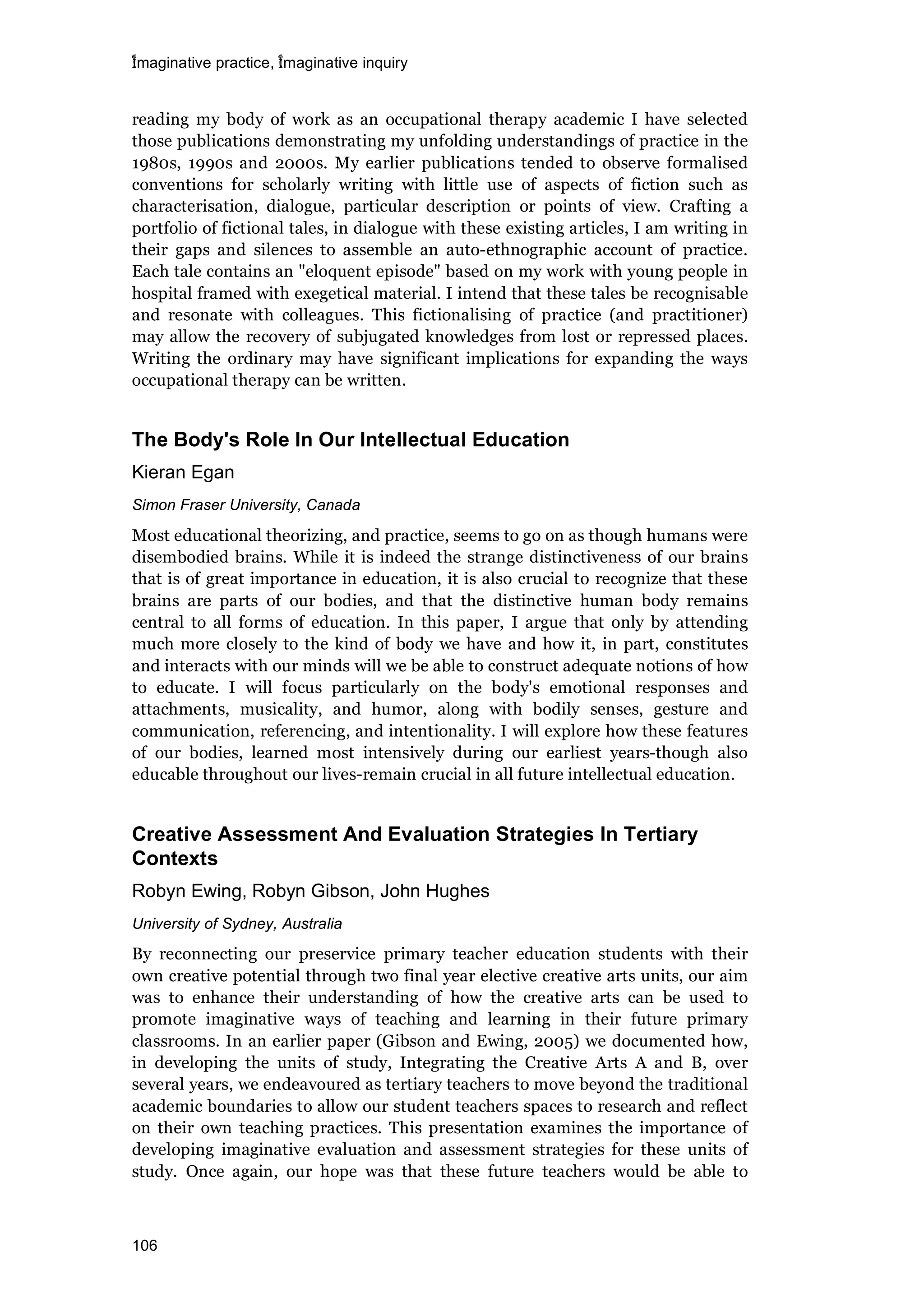 imaginative practice, imaginative inquiry
106
reading my body of work as an occupational therapy academic I have selected
those publications demonstrating my unfolding understandings of practice in the
1980s, 1990s and 2000s. My earlier publications tended to observe formalised
conventions for scholarly writing with little use of aspects of fiction such as
characterisation, dialogue, particular description or points of view. Crafting a
portfolio of fictional tales, in dialogue with these existing articles, I am writing in
their gaps and silences to assemble an auto-ethnographic account of practice.
Each tale contains an "eloquent episode" based on my work with young people in
hospital framed with exegetical material. I intend that these tales be recognisable
and resonate with colleagues. This fictionalising of practice (and practitioner)
may allow the recovery of subjugated knowledges from lost or repressed places.
Writing the ordinary may have significant implications for expanding the ways
occupational therapy can be written.
The Body's Role In Our Intellectual Education
Kieran Egan
Simon Fraser University, Canada
Most educational theorizing, and practice, seems to go on as though humans were
disembodied brains. While it is indeed the strange distinctiveness of our brains
that is of great importance in education, it is also crucial to recognize that these
brains are parts of our bodies, and that the distinctive human body remains
central to all forms of education. In this paper, I argue that only by attending
much more closely to the kind of body we have and how it, in part, constitutes
and interacts with our minds will we be able to construct adequate notions of how
to educate. I will focus particularly on the body's emotional responses and
attachments, musicality, and humor, along with bodily senses, gesture and
communication, referencing, and intentionality. I will explore how these features
of our bodies, learned most intensively during our earliest years-though also
educable throughout our lives-remain crucial in all future intellectual education.
Creative Assessment And Evaluation Strategies In Tertiary
Contexts
Robyn Ewing, Robyn Gibson, John Hughes
University of Sydney, Australia
By reconnecting our preservice primary teacher education students with their
own creative potential through two final year elective creative arts units, our aim
was to enhance their understanding of how the creative arts can be used to
promote imaginative ways of teaching and learning in their future primary
classrooms. In an earlier paper (Gibson and Ewing, 2005) we documented how,
in developing the units of study, Integrating the Creative Arts A and B, over
several years, we endeavoured as tertiary teachers to move beyond the traditional
academic boundaries to allow our student teachers spaces to research and reflect
on their own teaching practices. This presentation examines the importance of
developing imaginative evaluation and assessment strategies for these units of
study. Once again, our hope was that these future teachers would be able to
 