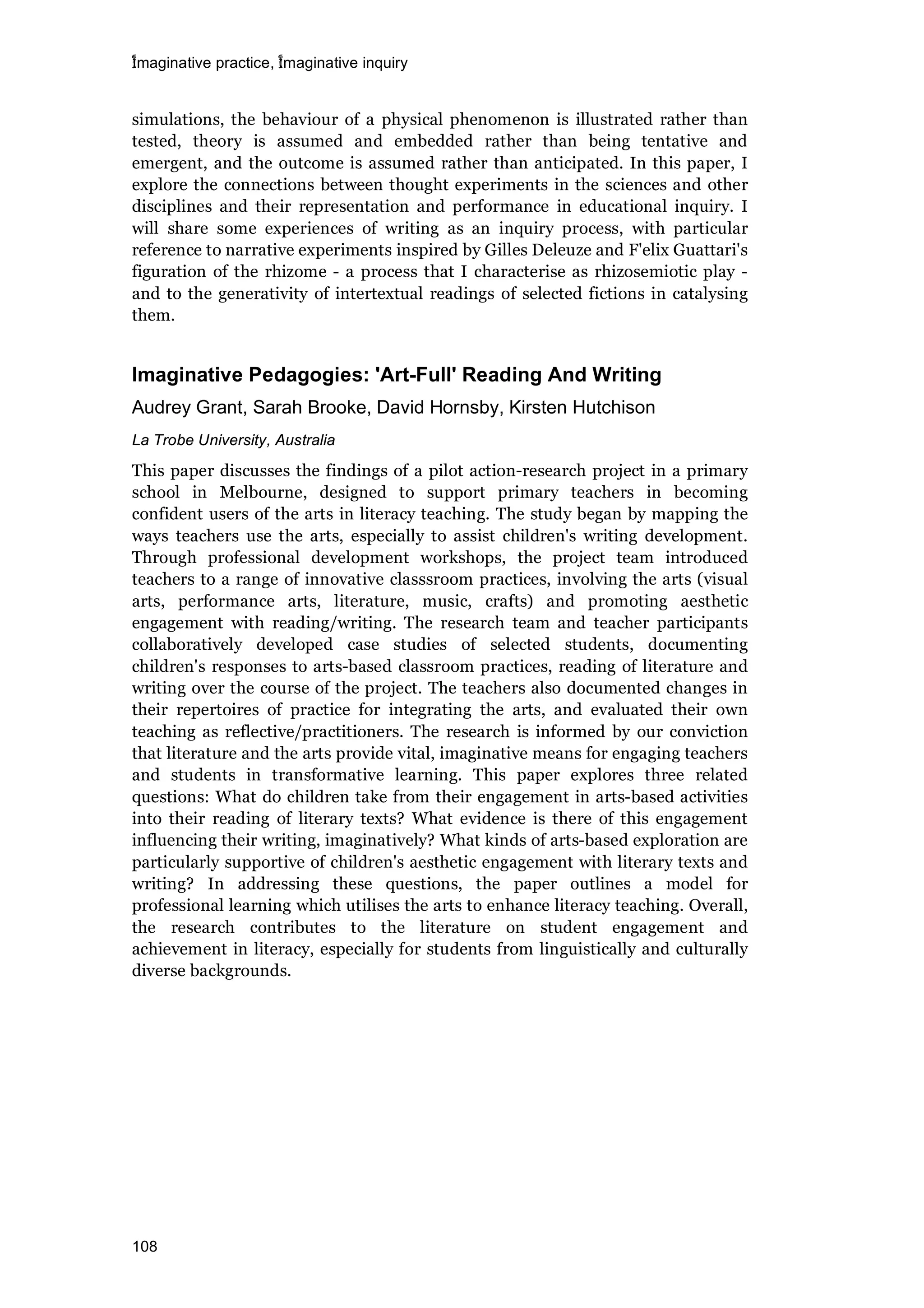 imaginative practice, imaginative inquiry
108
simulations, the behaviour of a physical phenomenon is illustrated rather than
tested, theory is assumed and embedded rather than being tentative and
emergent, and the outcome is assumed rather than anticipated. In this paper, I
explore the connections between thought experiments in the sciences and other
disciplines and their representation and performance in educational inquiry. I
will share some experiences of writing as an inquiry process, with particular
reference to narrative experiments inspired by Gilles Deleuze and F'elix Guattari's
figuration of the rhizome - a process that I characterise as rhizosemiotic play -
and to the generativity of intertextual readings of selected fictions in catalysing
them.
Imaginative Pedagogies: 'Art-Full' Reading And Writing
Audrey Grant, Sarah Brooke, David Hornsby, Kirsten Hutchison
La Trobe University, Australia
This paper discusses the findings of a pilot action-research project in a primary
school in Melbourne, designed to support primary teachers in becoming
confident users of the arts in literacy teaching. The study began by mapping the
ways teachers use the arts, especially to assist children's writing development.
Through professional development workshops, the project team introduced
teachers to a range of innovative classsroom practices, involving the arts (visual
arts, performance arts, literature, music, crafts) and promoting aesthetic
engagement with reading/writing. The research team and teacher participants
collaboratively developed case studies of selected students, documenting
children's responses to arts-based classroom practices, reading of literature and
writing over the course of the project. The teachers also documented changes in
their repertoires of practice for integrating the arts, and evaluated their own
teaching as reflective/practitioners. The research is informed by our conviction
that literature and the arts provide vital, imaginative means for engaging teachers
and students in transformative learning. This paper explores three related
questions: What do children take from their engagement in arts-based activities
into their reading of literary texts? What evidence is there of this engagement
influencing their writing, imaginatively? What kinds of arts-based exploration are
particularly supportive of children's aesthetic engagement with literary texts and
writing? In addressing these questions, the paper outlines a model for
professional learning which utilises the arts to enhance literacy teaching. Overall,
the research contributes to the literature on student engagement and
achievement in literacy, especially for students from linguistically and culturally
diverse backgrounds.
 