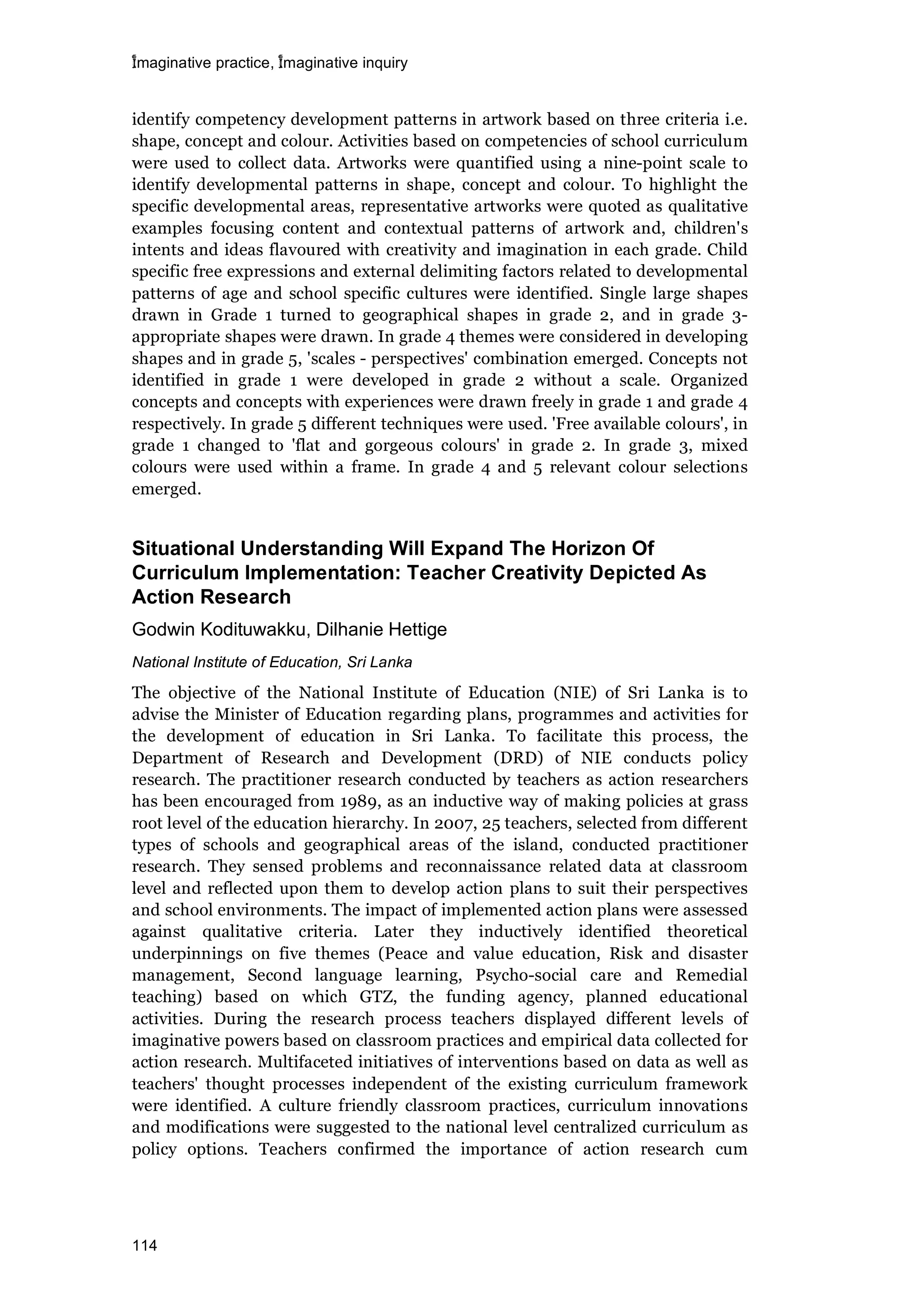 imaginative practice, imaginative inquiry
114
identify competency development patterns in artwork based on three criteria i.e.
shape, concept and colour. Activities based on competencies of school curriculum
were used to collect data. Artworks were quantified using a nine-point scale to
identify developmental patterns in shape, concept and colour. To highlight the
specific developmental areas, representative artworks were quoted as qualitative
examples focusing content and contextual patterns of artwork and, children's
intents and ideas flavoured with creativity and imagination in each grade. Child
specific free expressions and external delimiting factors related to developmental
patterns of age and school specific cultures were identified. Single large shapes
drawn in Grade 1 turned to geographical shapes in grade 2, and in grade 3-
appropriate shapes were drawn. In grade 4 themes were considered in developing
shapes and in grade 5, 'scales - perspectives' combination emerged. Concepts not
identified in grade 1 were developed in grade 2 without a scale. Organized
concepts and concepts with experiences were drawn freely in grade 1 and grade 4
respectively. In grade 5 different techniques were used. 'Free available colours', in
grade 1 changed to 'flat and gorgeous colours' in grade 2. In grade 3, mixed
colours were used within a frame. In grade 4 and 5 relevant colour selections
emerged.
Situational Understanding Will Expand The Horizon Of
Curriculum Implementation: Teacher Creativity Depicted As
Action Research
Godwin Kodituwakku, Dilhanie Hettige
National Institute of Education, Sri Lanka
The objective of the National Institute of Education (NIE) of Sri Lanka is to
advise the Minister of Education regarding plans, programmes and activities for
the development of education in Sri Lanka. To facilitate this process, the
Department of Research and Development (DRD) of NIE conducts policy
research. The practitioner research conducted by teachers as action researchers
has been encouraged from 1989, as an inductive way of making policies at grass
root level of the education hierarchy. In 2007, 25 teachers, selected from different
types of schools and geographical areas of the island, conducted practitioner
research. They sensed problems and reconnaissance related data at classroom
level and reflected upon them to develop action plans to suit their perspectives
and school environments. The impact of implemented action plans were assessed
against qualitative criteria. Later they inductively identified theoretical
underpinnings on five themes (Peace and value education, Risk and disaster
management, Second language learning, Psycho-social care and Remedial
teaching) based on which GTZ, the funding agency, planned educational
activities. During the research process teachers displayed different levels of
imaginative powers based on classroom practices and empirical data collected for
action research. Multifaceted initiatives of interventions based on data as well as
teachers' thought processes independent of the existing curriculum framework
were identified. A culture friendly classroom practices, curriculum innovations
and modifications were suggested to the national level centralized curriculum as
policy options. Teachers confirmed the importance of action research cum
 