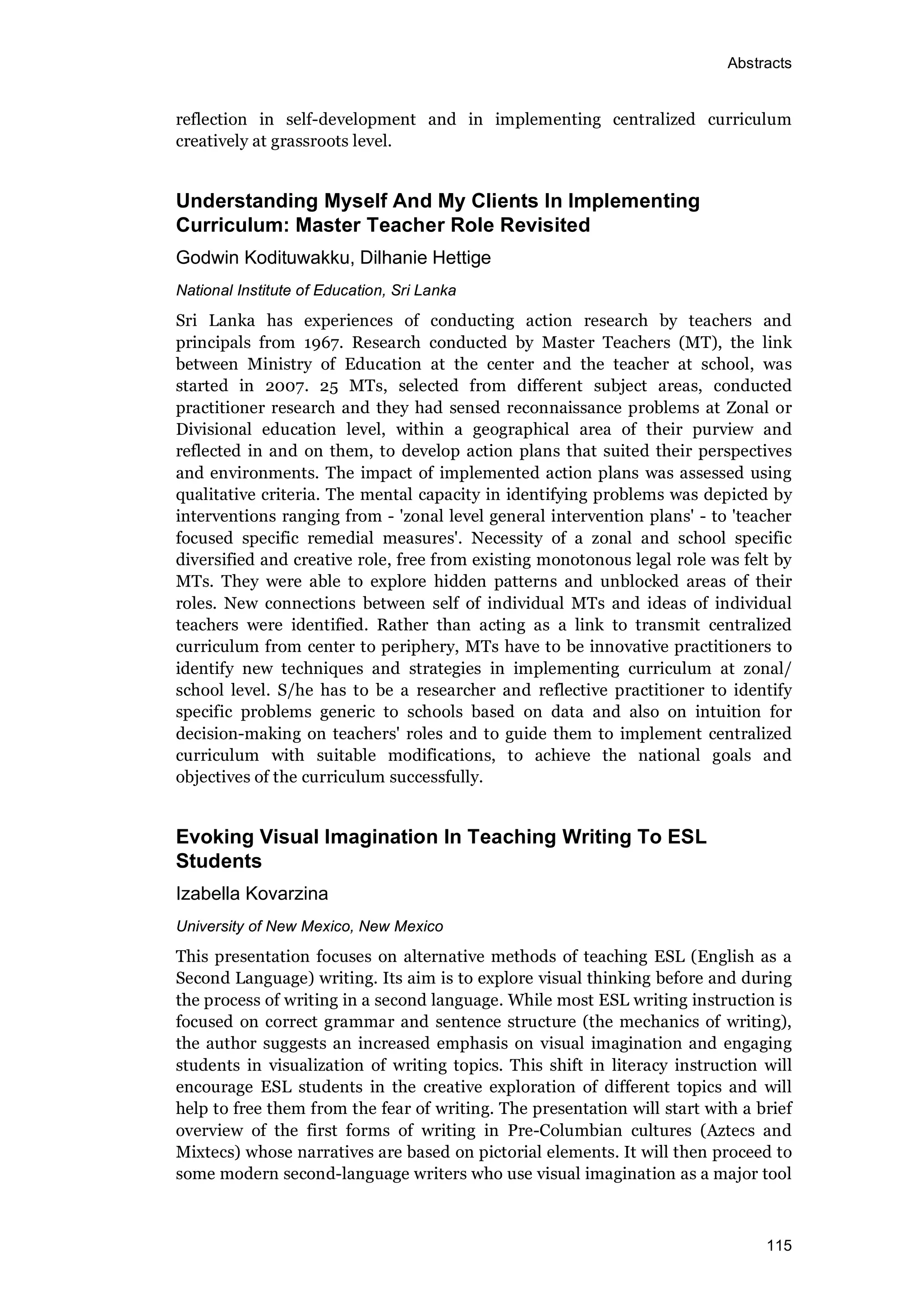 Abstracts
115
reflection in self-development and in implementing centralized curriculum
creatively at grassroots level.
Understanding Myself And My Clients In Implementing
Curriculum: Master Teacher Role Revisited
Godwin Kodituwakku, Dilhanie Hettige
National Institute of Education, Sri Lanka
Sri Lanka has experiences of conducting action research by teachers and
principals from 1967. Research conducted by Master Teachers (MT), the link
between Ministry of Education at the center and the teacher at school, was
started in 2007. 25 MTs, selected from different subject areas, conducted
practitioner research and they had sensed reconnaissance problems at Zonal or
Divisional education level, within a geographical area of their purview and
reflected in and on them, to develop action plans that suited their perspectives
and environments. The impact of implemented action plans was assessed using
qualitative criteria. The mental capacity in identifying problems was depicted by
interventions ranging from - 'zonal level general intervention plans' - to 'teacher
focused specific remedial measures'. Necessity of a zonal and school specific
diversified and creative role, free from existing monotonous legal role was felt by
MTs. They were able to explore hidden patterns and unblocked areas of their
roles. New connections between self of individual MTs and ideas of individual
teachers were identified. Rather than acting as a link to transmit centralized
curriculum from center to periphery, MTs have to be innovative practitioners to
identify new techniques and strategies in implementing curriculum at zonal/
school level. S/he has to be a researcher and reflective practitioner to identify
specific problems generic to schools based on data and also on intuition for
decision-making on teachers' roles and to guide them to implement centralized
curriculum with suitable modifications, to achieve the national goals and
objectives of the curriculum successfully.
Evoking Visual Imagination In Teaching Writing To ESL
Students
Izabella Kovarzina
University of New Mexico, New Mexico
This presentation focuses on alternative methods of teaching ESL (English as a
Second Language) writing. Its aim is to explore visual thinking before and during
the process of writing in a second language. While most ESL writing instruction is
focused on correct grammar and sentence structure (the mechanics of writing),
the author suggests an increased emphasis on visual imagination and engaging
students in visualization of writing topics. This shift in literacy instruction will
encourage ESL students in the creative exploration of different topics and will
help to free them from the fear of writing. The presentation will start with a brief
overview of the first forms of writing in Pre-Columbian cultures (Aztecs and
Mixtecs) whose narratives are based on pictorial elements. It will then proceed to
some modern second-language writers who use visual imagination as a major tool
 