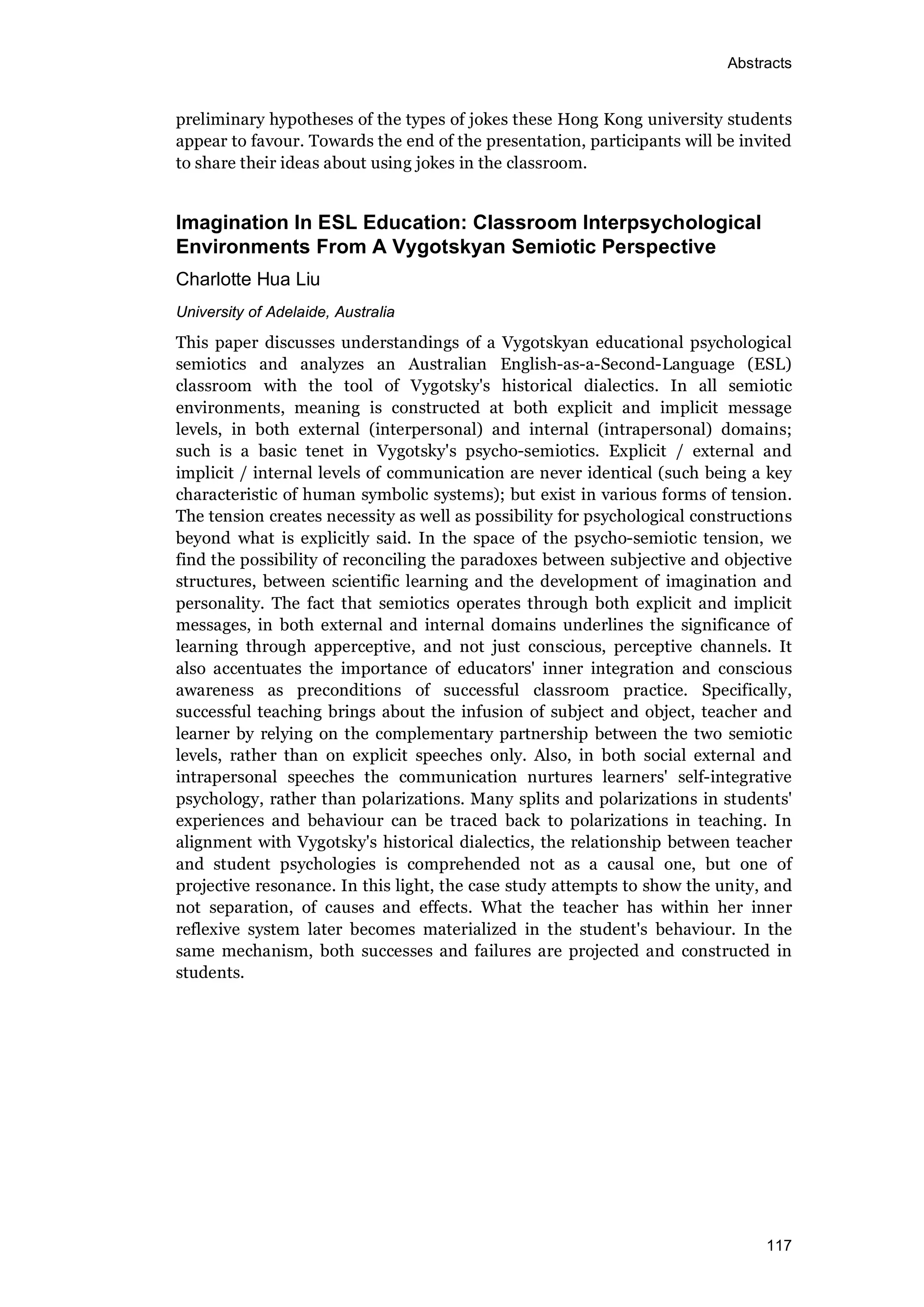 Abstracts
117
preliminary hypotheses of the types of jokes these Hong Kong university students
appear to favour. Towards the end of the presentation, participants will be invited
to share their ideas about using jokes in the classroom.
Imagination In ESL Education: Classroom Interpsychological
Environments From A Vygotskyan Semiotic Perspective
Charlotte Hua Liu
University of Adelaide, Australia
This paper discusses understandings of a Vygotskyan educational psychological
semiotics and analyzes an Australian English-as-a-Second-Language (ESL)
classroom with the tool of Vygotsky's historical dialectics. In all semiotic
environments, meaning is constructed at both explicit and implicit message
levels, in both external (interpersonal) and internal (intrapersonal) domains;
such is a basic tenet in Vygotsky's psycho-semiotics. Explicit / external and
implicit / internal levels of communication are never identical (such being a key
characteristic of human symbolic systems); but exist in various forms of tension.
The tension creates necessity as well as possibility for psychological constructions
beyond what is explicitly said. In the space of the psycho-semiotic tension, we
find the possibility of reconciling the paradoxes between subjective and objective
structures, between scientific learning and the development of imagination and
personality. The fact that semiotics operates through both explicit and implicit
messages, in both external and internal domains underlines the significance of
learning through apperceptive, and not just conscious, perceptive channels. It
also accentuates the importance of educators' inner integration and conscious
awareness as preconditions of successful classroom practice. Specifically,
successful teaching brings about the infusion of subject and object, teacher and
learner by relying on the complementary partnership between the two semiotic
levels, rather than on explicit speeches only. Also, in both social external and
intrapersonal speeches the communication nurtures learners' self-integrative
psychology, rather than polarizations. Many splits and polarizations in students'
experiences and behaviour can be traced back to polarizations in teaching. In
alignment with Vygotsky's historical dialectics, the relationship between teacher
and student psychologies is comprehended not as a causal one, but one of
projective resonance. In this light, the case study attempts to show the unity, and
not separation, of causes and effects. What the teacher has within her inner
reflexive system later becomes materialized in the student's behaviour. In the
same mechanism, both successes and failures are projected and constructed in
students.
 