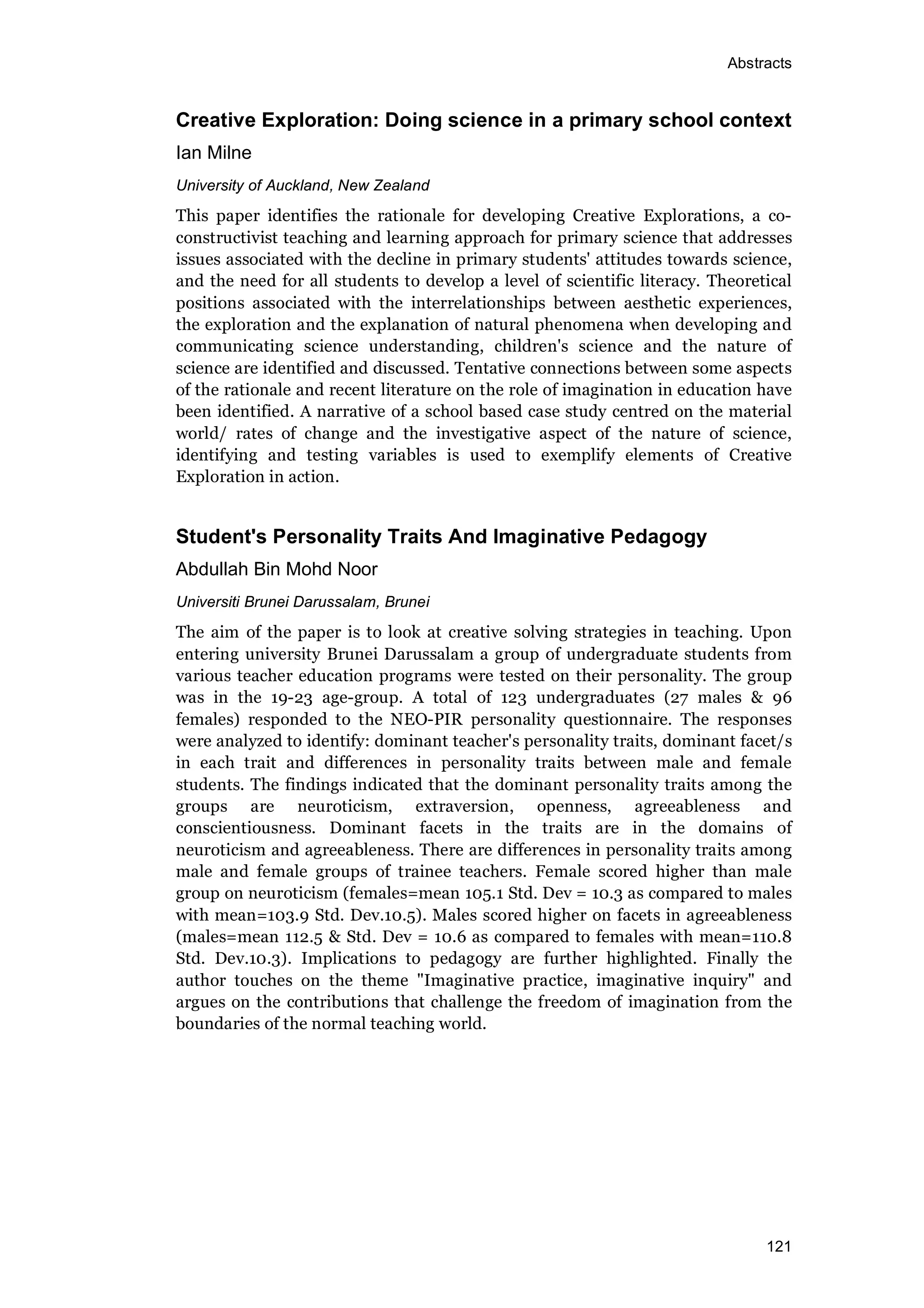 Abstracts
121
Creative Exploration: Doing science in a primary school context
Ian Milne
University of Auckland, New Zealand
This paper identifies the rationale for developing Creative Explorations, a co-
constructivist teaching and learning approach for primary science that addresses
issues associated with the decline in primary students' attitudes towards science,
and the need for all students to develop a level of scientific literacy. Theoretical
positions associated with the interrelationships between aesthetic experiences,
the exploration and the explanation of natural phenomena when developing and
communicating science understanding, children's science and the nature of
science are identified and discussed. Tentative connections between some aspects
of the rationale and recent literature on the role of imagination in education have
been identified. A narrative of a school based case study centred on the material
world/ rates of change and the investigative aspect of the nature of science,
identifying and testing variables is used to exemplify elements of Creative
Exploration in action.
Student's Personality Traits And Imaginative Pedagogy
Abdullah Bin Mohd Noor
Universiti Brunei Darussalam, Brunei
The aim of the paper is to look at creative solving strategies in teaching. Upon
entering university Brunei Darussalam a group of undergraduate students from
various teacher education programs were tested on their personality. The group
was in the 19-23 age-group. A total of 123 undergraduates (27 males & 96
females) responded to the NEO-PIR personality questionnaire. The responses
were analyzed to identify: dominant teacher's personality traits, dominant facet/s
in each trait and differences in personality traits between male and female
students. The findings indicated that the dominant personality traits among the
groups are neuroticism, extraversion, openness, agreeableness and
conscientiousness. Dominant facets in the traits are in the domains of
neuroticism and agreeableness. There are differences in personality traits among
male and female groups of trainee teachers. Female scored higher than male
group on neuroticism (females=mean 105.1 Std. Dev = 10.3 as compared to males
with mean=103.9 Std. Dev.10.5). Males scored higher on facets in agreeableness
(males=mean 112.5 & Std. Dev = 10.6 as compared to females with mean=110.8
Std. Dev.10.3). Implications to pedagogy are further highlighted. Finally the
author touches on the theme "Imaginative practice, imaginative inquiry" and
argues on the contributions that challenge the freedom of imagination from the
boundaries of the normal teaching world.
 