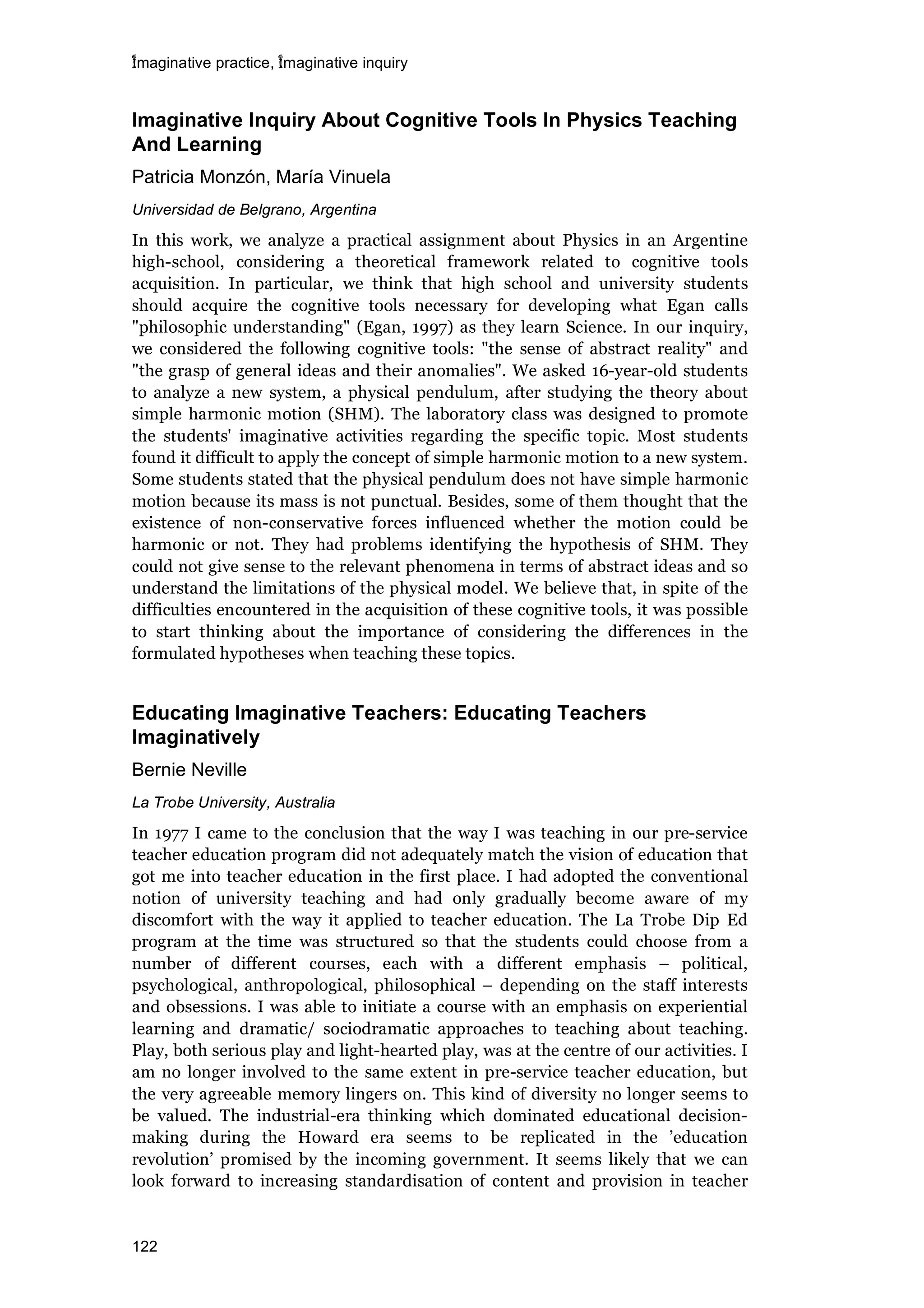 imaginative practice, imaginative inquiry
122
Imaginative Inquiry About Cognitive Tools In Physics Teaching
And Learning
Patricia Monzón, María Vinuela
Universidad de Belgrano, Argentina
In this work, we analyze a practical assignment about Physics in an Argentine
high-school, considering a theoretical framework related to cognitive tools
acquisition. In particular, we think that high school and university students
should acquire the cognitive tools necessary for developing what Egan calls
"philosophic understanding" (Egan, 1997) as they learn Science. In our inquiry,
we considered the following cognitive tools: "the sense of abstract reality" and
"the grasp of general ideas and their anomalies". We asked 16-year-old students
to analyze a new system, a physical pendulum, after studying the theory about
simple harmonic motion (SHM). The laboratory class was designed to promote
the students' imaginative activities regarding the specific topic. Most students
found it difficult to apply the concept of simple harmonic motion to a new system.
Some students stated that the physical pendulum does not have simple harmonic
motion because its mass is not punctual. Besides, some of them thought that the
existence of non-conservative forces influenced whether the motion could be
harmonic or not. They had problems identifying the hypothesis of SHM. They
could not give sense to the relevant phenomena in terms of abstract ideas and so
understand the limitations of the physical model. We believe that, in spite of the
difficulties encountered in the acquisition of these cognitive tools, it was possible
to start thinking about the importance of considering the differences in the
formulated hypotheses when teaching these topics.
Educating Imaginative Teachers: Educating Teachers
Imaginatively
Bernie Neville
La Trobe University, Australia
In 1977 I came to the conclusion that the way I was teaching in our pre-service
teacher education program did not adequately match the vision of education that
got me into teacher education in the first place. I had adopted the conventional
notion of university teaching and had only gradually become aware of my
discomfort with the way it applied to teacher education. The La Trobe Dip Ed
program at the time was structured so that the students could choose from a
number of different courses, each with a different emphasis – political,
psychological, anthropological, philosophical – depending on the staff interests
and obsessions. I was able to initiate a course with an emphasis on experiential
learning and dramatic/ sociodramatic approaches to teaching about teaching.
Play, both serious play and light-hearted play, was at the centre of our activities. I
am no longer involved to the same extent in pre-service teacher education, but
the very agreeable memory lingers on. This kind of diversity no longer seems to
be valued. The industrial-era thinking which dominated educational decision-
making during the Howard era seems to be replicated in the ’education
revolution’ promised by the incoming government. It seems likely that we can
look forward to increasing standardisation of content and provision in teacher
 