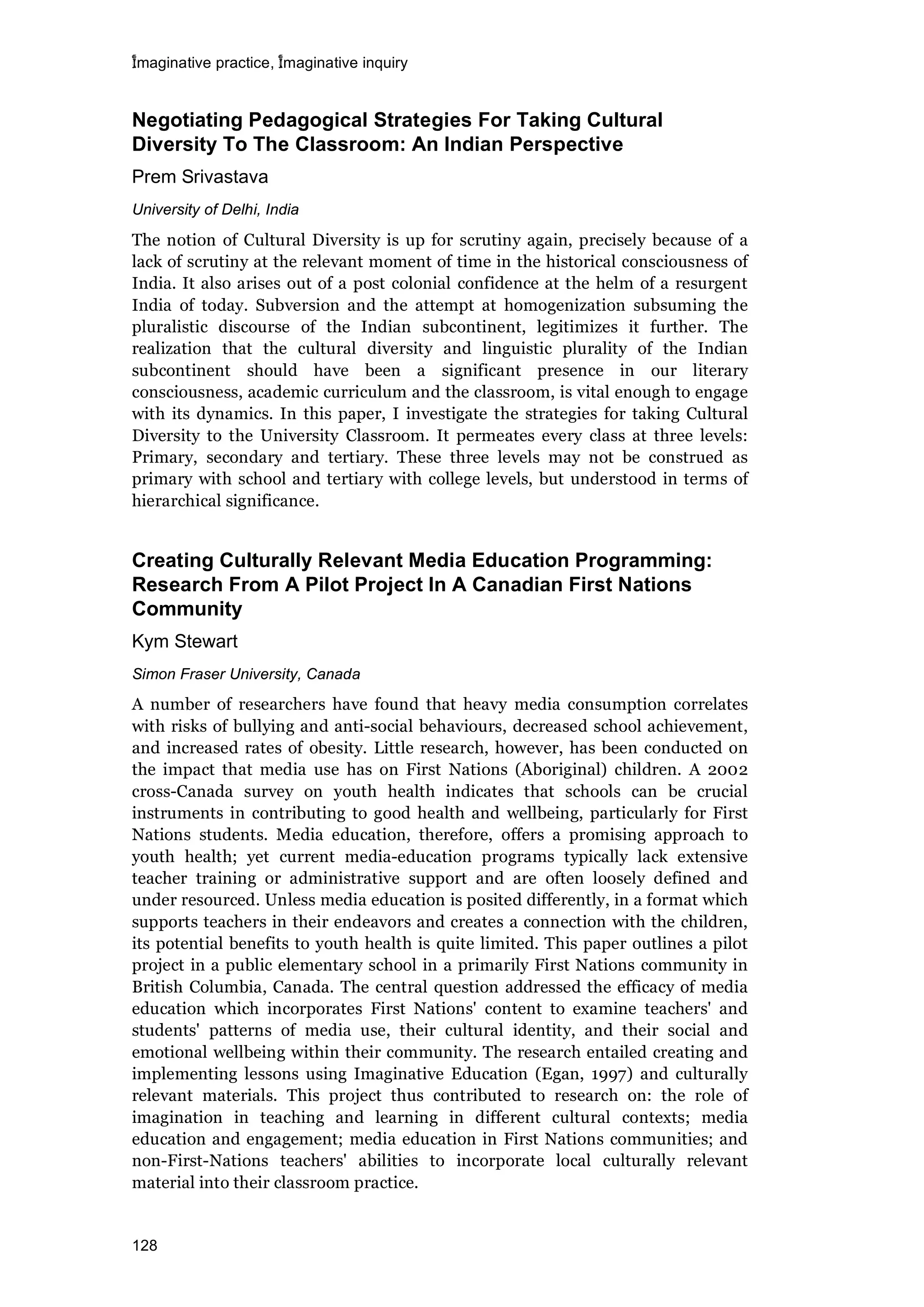 imaginative practice, imaginative inquiry
128
Negotiating Pedagogical Strategies For Taking Cultural
Diversity To The Classroom: An Indian Perspective
Prem Srivastava
University of Delhi, India
The notion of Cultural Diversity is up for scrutiny again, precisely because of a
lack of scrutiny at the relevant moment of time in the historical consciousness of
India. It also arises out of a post colonial confidence at the helm of a resurgent
India of today. Subversion and the attempt at homogenization subsuming the
pluralistic discourse of the Indian subcontinent, legitimizes it further. The
realization that the cultural diversity and linguistic plurality of the Indian
subcontinent should have been a significant presence in our literary
consciousness, academic curriculum and the classroom, is vital enough to engage
with its dynamics. In this paper, I investigate the strategies for taking Cultural
Diversity to the University Classroom. It permeates every class at three levels:
Primary, secondary and tertiary. These three levels may not be construed as
primary with school and tertiary with college levels, but understood in terms of
hierarchical significance.
Creating Culturally Relevant Media Education Programming:
Research From A Pilot Project In A Canadian First Nations
Community
Kym Stewart
Simon Fraser University, Canada
A number of researchers have found that heavy media consumption correlates
with risks of bullying and anti-social behaviours, decreased school achievement,
and increased rates of obesity. Little research, however, has been conducted on
the impact that media use has on First Nations (Aboriginal) children. A 2002
cross-Canada survey on youth health indicates that schools can be crucial
instruments in contributing to good health and wellbeing, particularly for First
Nations students. Media education, therefore, offers a promising approach to
youth health; yet current media-education programs typically lack extensive
teacher training or administrative support and are often loosely defined and
under resourced. Unless media education is posited differently, in a format which
supports teachers in their endeavors and creates a connection with the children,
its potential benefits to youth health is quite limited. This paper outlines a pilot
project in a public elementary school in a primarily First Nations community in
British Columbia, Canada. The central question addressed the efficacy of media
education which incorporates First Nations' content to examine teachers' and
students' patterns of media use, their cultural identity, and their social and
emotional wellbeing within their community. The research entailed creating and
implementing lessons using Imaginative Education (Egan, 1997) and culturally
relevant materials. This project thus contributed to research on: the role of
imagination in teaching and learning in different cultural contexts; media
education and engagement; media education in First Nations communities; and
non-First-Nations teachers' abilities to incorporate local culturally relevant
material into their classroom practice.
 