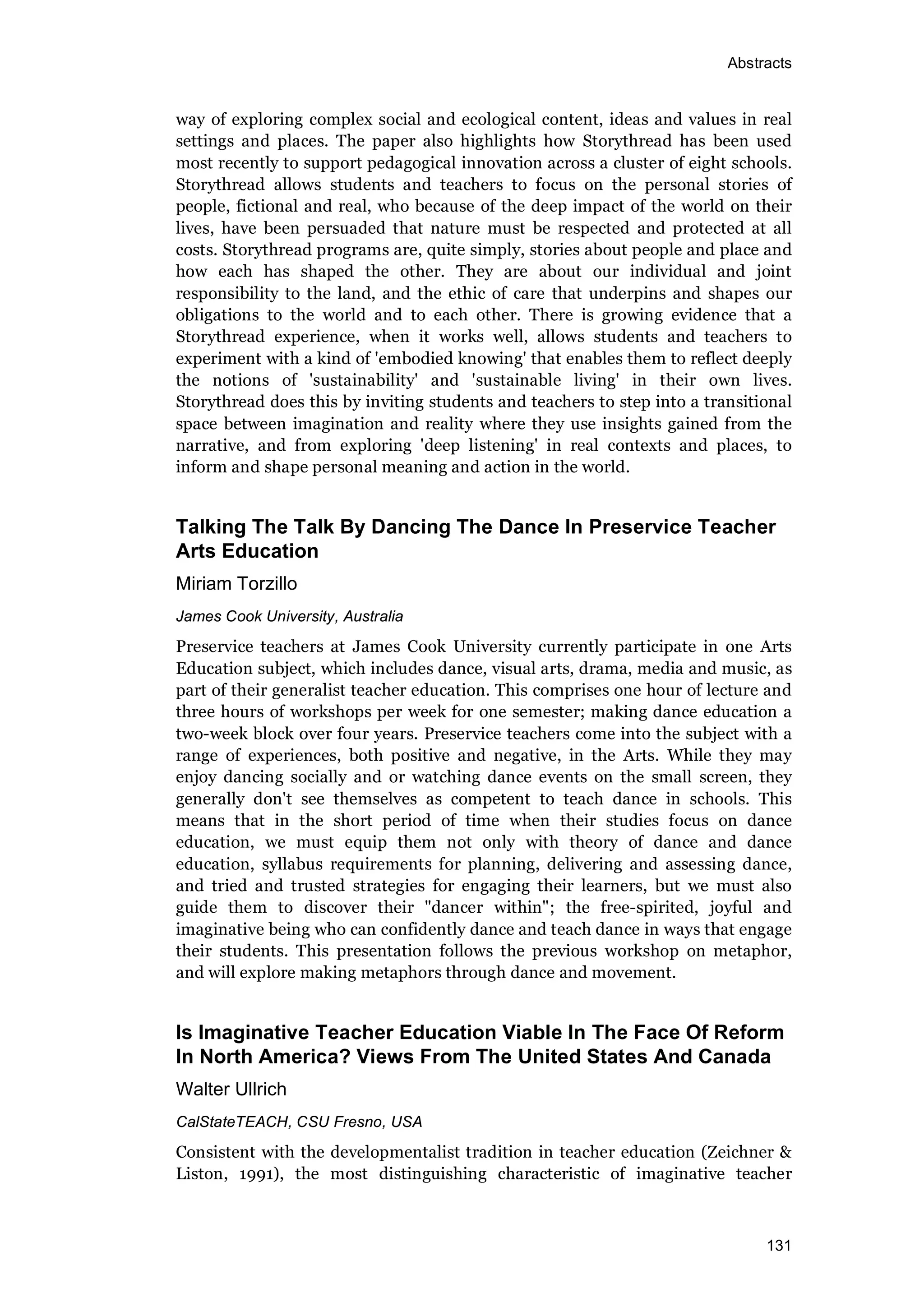 Abstracts
131
way of exploring complex social and ecological content, ideas and values in real
settings and places. The paper also highlights how Storythread has been used
most recently to support pedagogical innovation across a cluster of eight schools.
Storythread allows students and teachers to focus on the personal stories of
people, fictional and real, who because of the deep impact of the world on their
lives, have been persuaded that nature must be respected and protected at all
costs. Storythread programs are, quite simply, stories about people and place and
how each has shaped the other. They are about our individual and joint
responsibility to the land, and the ethic of care that underpins and shapes our
obligations to the world and to each other. There is growing evidence that a
Storythread experience, when it works well, allows students and teachers to
experiment with a kind of 'embodied knowing' that enables them to reflect deeply
the notions of 'sustainability' and 'sustainable living' in their own lives.
Storythread does this by inviting students and teachers to step into a transitional
space between imagination and reality where they use insights gained from the
narrative, and from exploring 'deep listening' in real contexts and places, to
inform and shape personal meaning and action in the world.
Talking The Talk By Dancing The Dance In Preservice Teacher
Arts Education
Miriam Torzillo
James Cook University, Australia
Preservice teachers at James Cook University currently participate in one Arts
Education subject, which includes dance, visual arts, drama, media and music, as
part of their generalist teacher education. This comprises one hour of lecture and
three hours of workshops per week for one semester; making dance education a
two-week block over four years. Preservice teachers come into the subject with a
range of experiences, both positive and negative, in the Arts. While they may
enjoy dancing socially and or watching dance events on the small screen, they
generally don't see themselves as competent to teach dance in schools. This
means that in the short period of time when their studies focus on dance
education, we must equip them not only with theory of dance and dance
education, syllabus requirements for planning, delivering and assessing dance,
and tried and trusted strategies for engaging their learners, but we must also
guide them to discover their "dancer within"; the free-spirited, joyful and
imaginative being who can confidently dance and teach dance in ways that engage
their students. This presentation follows the previous workshop on metaphor,
and will explore making metaphors through dance and movement.
Is Imaginative Teacher Education Viable In The Face Of Reform
In North America? Views From The United States And Canada
Walter Ullrich
CalStateTEACH, CSU Fresno, USA
Consistent with the developmentalist tradition in teacher education (Zeichner &
Liston, 1991), the most distinguishing characteristic of imaginative teacher
 