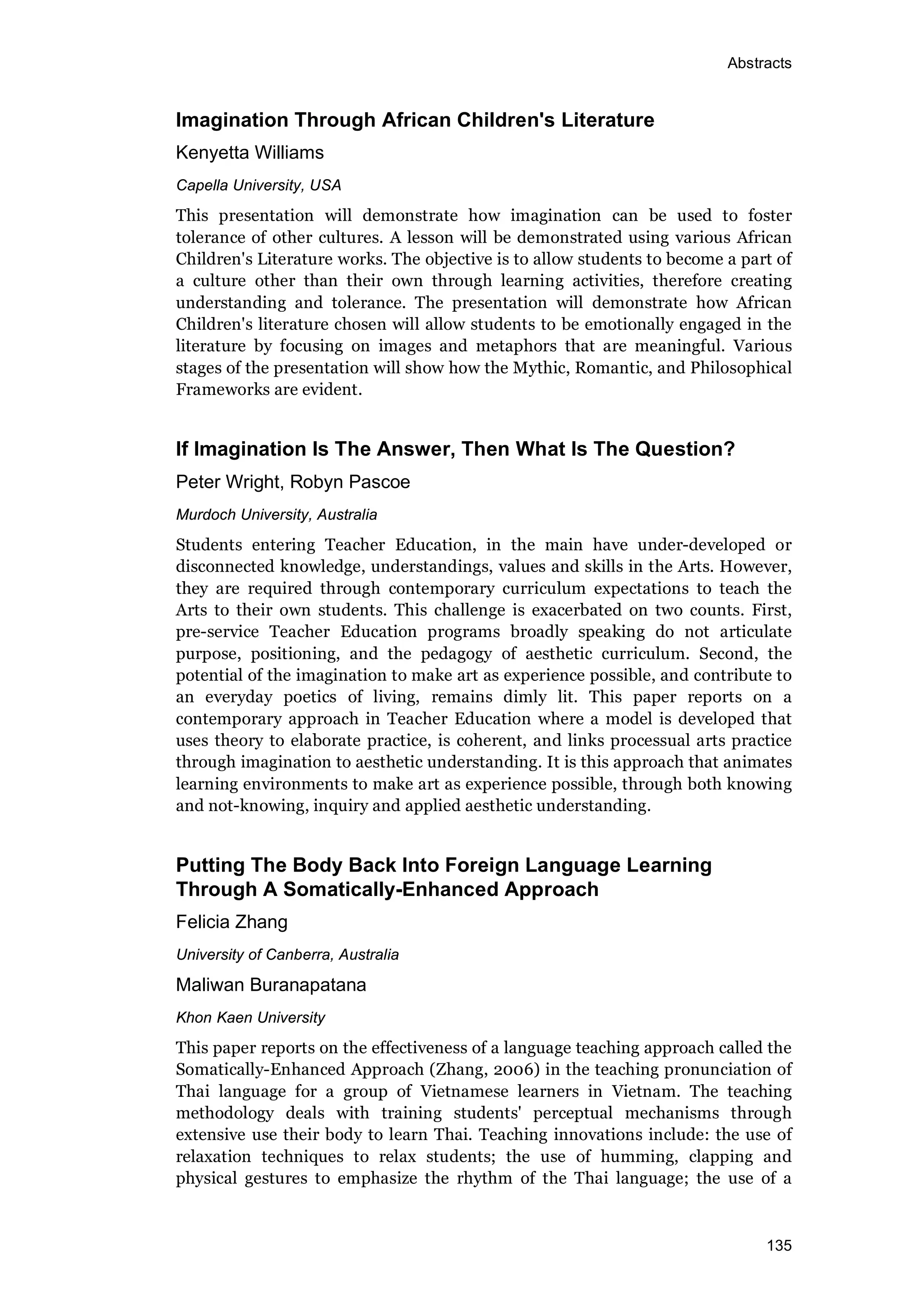 Abstracts
135
Imagination Through African Children's Literature
Kenyetta Williams
Capella University, USA
This presentation will demonstrate how imagination can be used to foster
tolerance of other cultures. A lesson will be demonstrated using various African
Children's Literature works. The objective is to allow students to become a part of
a culture other than their own through learning activities, therefore creating
understanding and tolerance. The presentation will demonstrate how African
Children's literature chosen will allow students to be emotionally engaged in the
literature by focusing on images and metaphors that are meaningful. Various
stages of the presentation will show how the Mythic, Romantic, and Philosophical
Frameworks are evident.
If Imagination Is The Answer, Then What Is The Question?
Peter Wright, Robyn Pascoe
Murdoch University, Australia
Students entering Teacher Education, in the main have under-developed or
disconnected knowledge, understandings, values and skills in the Arts. However,
they are required through contemporary curriculum expectations to teach the
Arts to their own students. This challenge is exacerbated on two counts. First,
pre-service Teacher Education programs broadly speaking do not articulate
purpose, positioning, and the pedagogy of aesthetic curriculum. Second, the
potential of the imagination to make art as experience possible, and contribute to
an everyday poetics of living, remains dimly lit. This paper reports on a
contemporary approach in Teacher Education where a model is developed that
uses theory to elaborate practice, is coherent, and links processual arts practice
through imagination to aesthetic understanding. It is this approach that animates
learning environments to make art as experience possible, through both knowing
and not-knowing, inquiry and applied aesthetic understanding.
Putting The Body Back Into Foreign Language Learning
Through A Somatically-Enhanced Approach
Felicia Zhang
University of Canberra, Australia
Maliwan Buranapatana
Khon Kaen University
This paper reports on the effectiveness of a language teaching approach called the
Somatically-Enhanced Approach (Zhang, 2006) in the teaching pronunciation of
Thai language for a group of Vietnamese learners in Vietnam. The teaching
methodology deals with training students' perceptual mechanisms through
extensive use their body to learn Thai. Teaching innovations include: the use of
relaxation techniques to relax students; the use of humming, clapping and
physical gestures to emphasize the rhythm of the Thai language; the use of a
 