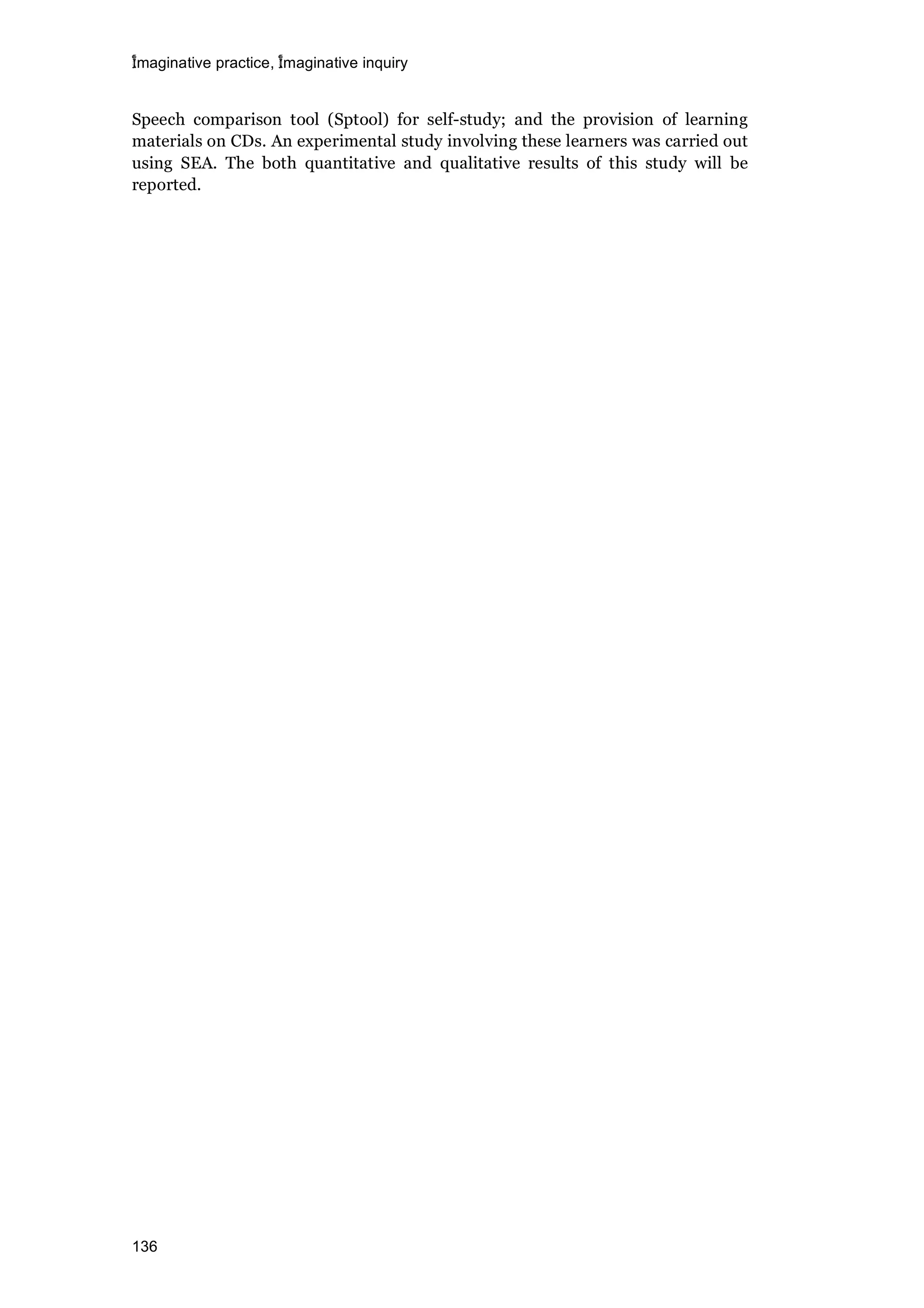 imaginative practice, imaginative inquiry
136
Speech comparison tool (Sptool) for self-study; and the provision of learning
materials on CDs. An experimental study involving these learners was carried out
using SEA. The both quantitative and qualitative results of this study will be
reported.
 