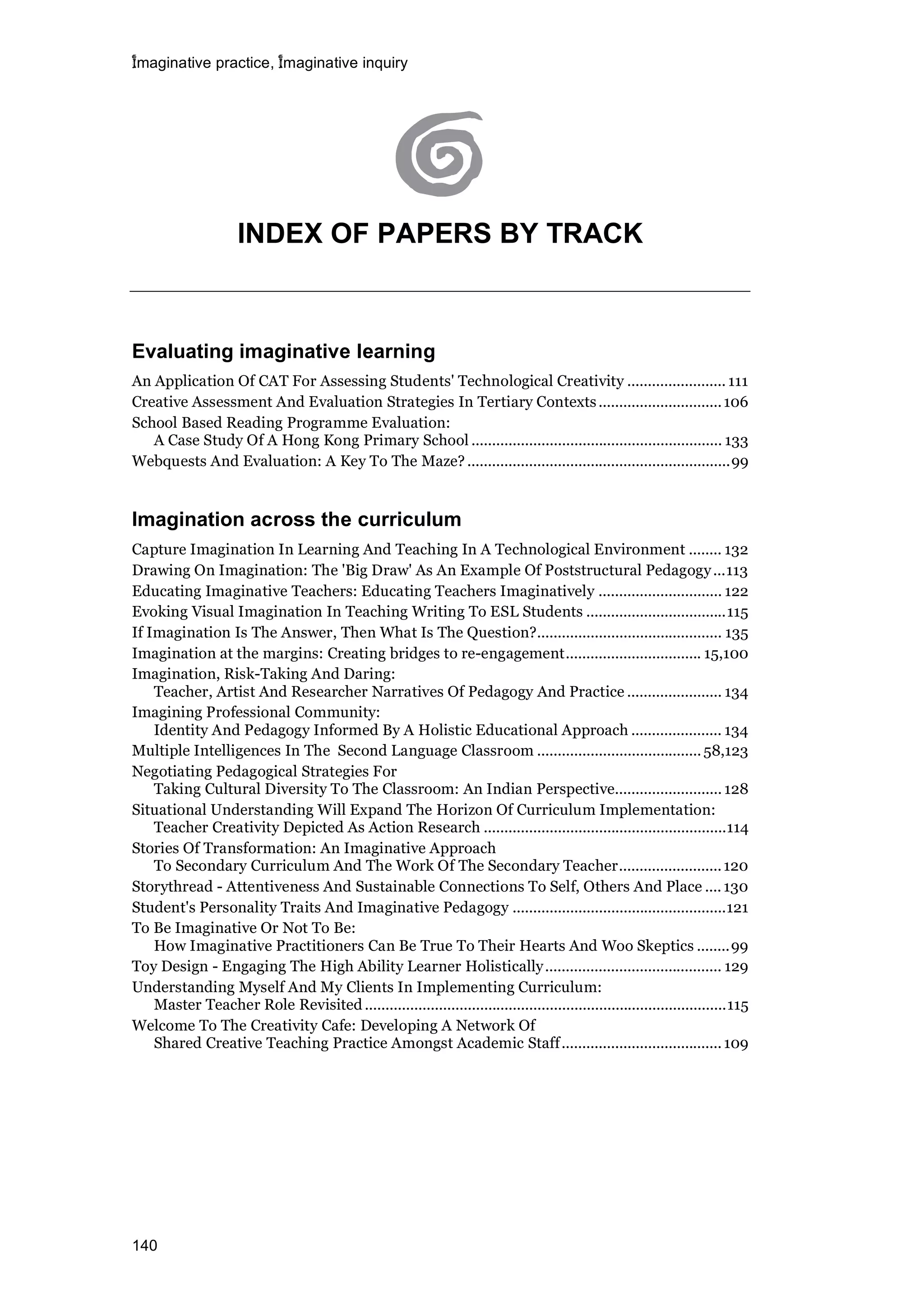 imaginative practice, imaginative inquiry
140
INDEX OF PAPERS BY TRACK
Evaluating imaginative learning
An Application Of CAT For Assessing Students' Technological Creativity ........................ 111
Creative Assessment And Evaluation Strategies In Tertiary Contexts..............................106
School Based Reading Programme Evaluation:
A Case Study Of A Hong Kong Primary School ............................................................. 133
Webquests And Evaluation: A Key To The Maze?................................................................99
Imagination across the curriculum
Capture Imagination In Learning And Teaching In A Technological Environment ........ 132
Drawing On Imagination: The 'Big Draw' As An Example Of Poststructural Pedagogy...113
Educating Imaginative Teachers: Educating Teachers Imaginatively .............................. 122
Evoking Visual Imagination In Teaching Writing To ESL Students ..................................115
If Imagination Is The Answer, Then What Is The Question?............................................. 135
Imagination at the margins: Creating bridges to re-engagement................................. 15,100
Imagination, Risk-Taking And Daring:
Teacher, Artist And Researcher Narratives Of Pedagogy And Practice ....................... 134
Imagining Professional Community:
Identity And Pedagogy Informed By A Holistic Educational Approach ...................... 134
Multiple Intelligences In The Second Language Classroom ........................................58,123
Negotiating Pedagogical Strategies For
Taking Cultural Diversity To The Classroom: An Indian Perspective.......................... 128
Situational Understanding Will Expand The Horizon Of Curriculum Implementation:
Teacher Creativity Depicted As Action Research ...........................................................114
Stories Of Transformation: An Imaginative Approach
To Secondary Curriculum And The Work Of The Secondary Teacher.........................120
Storythread - Attentiveness And Sustainable Connections To Self, Others And Place ....130
Student's Personality Traits And Imaginative Pedagogy ....................................................121
To Be Imaginative Or Not To Be:
How Imaginative Practitioners Can Be True To Their Hearts And Woo Skeptics ........99
Toy Design - Engaging The High Ability Learner Holistically........................................... 129
Understanding Myself And My Clients In Implementing Curriculum:
Master Teacher Role Revisited ........................................................................................115
Welcome To The Creativity Cafe: Developing A Network Of
Shared Creative Teaching Practice Amongst Academic Staff.......................................109
 