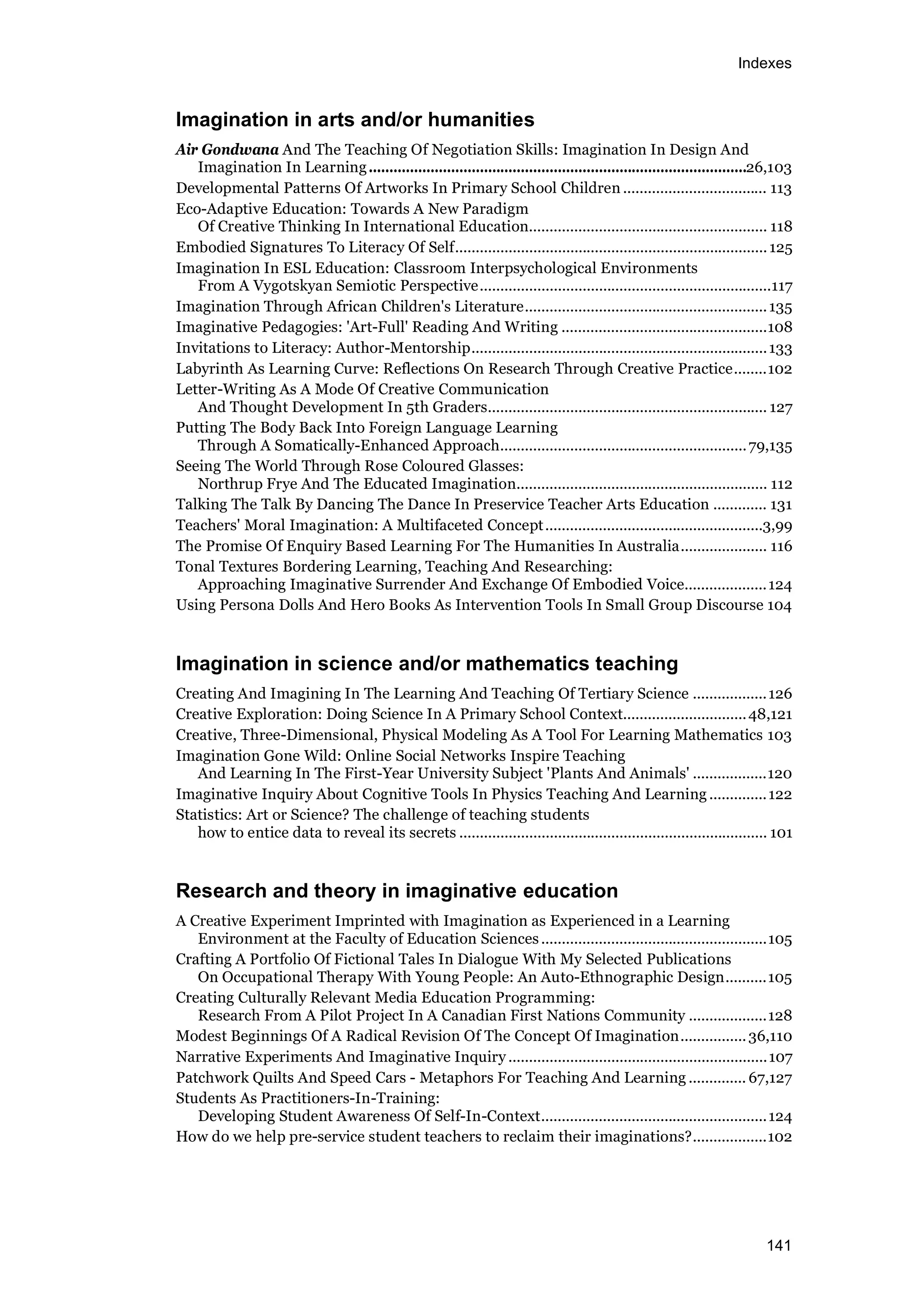 Indexes
141
Imagination in arts and/or humanities
Air Gondwana And The Teaching Of Negotiation Skills: Imagination In Design And
Imagination In Learning............................................................................................26,103
Developmental Patterns Of Artworks In Primary School Children ................................... 113
Eco-Adaptive Education: Towards A New Paradigm
Of Creative Thinking In International Education.......................................................... 118
Embodied Signatures To Literacy Of Self............................................................................125
Imagination In ESL Education: Classroom Interpsychological Environments
From A Vygotskyan Semiotic Perspective.......................................................................117
Imagination Through African Children's Literature...........................................................135
Imaginative Pedagogies: 'Art-Full' Reading And Writing ..................................................108
Invitations to Literacy: Author-Mentorship........................................................................133
Labyrinth As Learning Curve: Reflections On Research Through Creative Practice........102
Letter-Writing As A Mode Of Creative Communication
And Thought Development In 5th Graders.................................................................... 127
Putting The Body Back Into Foreign Language Learning
Through A Somatically-Enhanced Approach............................................................79,135
Seeing The World Through Rose Coloured Glasses:
Northrup Frye And The Educated Imagination............................................................. 112
Talking The Talk By Dancing The Dance In Preservice Teacher Arts Education ............. 131
Teachers' Moral Imagination: A Multifaceted Concept.....................................................3,99
The Promise Of Enquiry Based Learning For The Humanities In Australia..................... 116
Tonal Textures Bordering Learning, Teaching And Researching:
Approaching Imaginative Surrender And Exchange Of Embodied Voice....................124
Using Persona Dolls And Hero Books As Intervention Tools In Small Group Discourse 104
Imagination in science and/or mathematics teaching
Creating And Imagining In The Learning And Teaching Of Tertiary Science ..................126
Creative Exploration: Doing Science In A Primary School Context..............................48,121
Creative, Three-Dimensional, Physical Modeling As A Tool For Learning Mathematics 103
Imagination Gone Wild: Online Social Networks Inspire Teaching
And Learning In The First-Year University Subject 'Plants And Animals' ..................120
Imaginative Inquiry About Cognitive Tools In Physics Teaching And Learning ..............122
Statistics: Art or Science? The challenge of teaching students
how to entice data to reveal its secrets ........................................................................... 101
Research and theory in imaginative education
A Creative Experiment Imprinted with Imagination as Experienced in a Learning
Environment at the Faculty of Education Sciences.......................................................105
Crafting A Portfolio Of Fictional Tales In Dialogue With My Selected Publications
On Occupational Therapy With Young People: An Auto-Ethnographic Design..........105
Creating Culturally Relevant Media Education Programming:
Research From A Pilot Project In A Canadian First Nations Community ...................128
Modest Beginnings Of A Radical Revision Of The Concept Of Imagination................36,110
Narrative Experiments And Imaginative Inquiry ...............................................................107
Patchwork Quilts And Speed Cars - Metaphors For Teaching And Learning .............. 67,127
Students As Practitioners-In-Training:
Developing Student Awareness Of Self-In-Context.......................................................124
How do we help pre-service student teachers to reclaim their imaginations?..................102
 