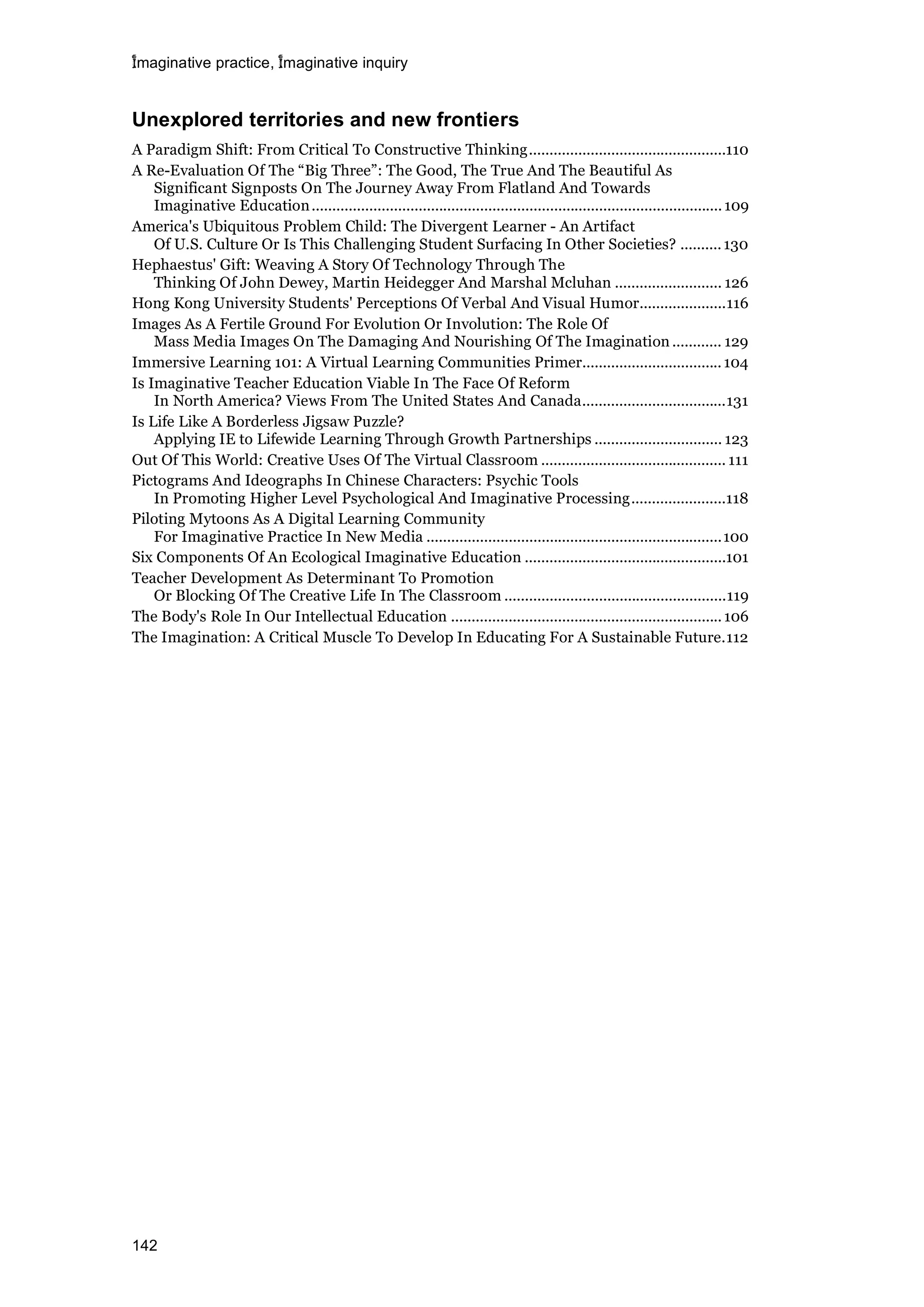 imaginative practice, imaginative inquiry
142
Unexplored territories and new frontiers
A Paradigm Shift: From Critical To Constructive Thinking................................................110
A Re-Evaluation Of The “Big Three”: The Good, The True And The Beautiful As
Significant Signposts On The Journey Away From Flatland And Towards
Imaginative Education....................................................................................................109
America's Ubiquitous Problem Child: The Divergent Learner - An Artifact
Of U.S. Culture Or Is This Challenging Student Surfacing In Other Societies? ..........130
Hephaestus' Gift: Weaving A Story Of Technology Through The
Thinking Of John Dewey, Martin Heidegger And Marshal Mcluhan .......................... 126
Hong Kong University Students' Perceptions Of Verbal And Visual Humor.....................116
Images As A Fertile Ground For Evolution Or Involution: The Role Of
Mass Media Images On The Damaging And Nourishing Of The Imagination ............ 129
Immersive Learning 101: A Virtual Learning Communities Primer..................................104
Is Imaginative Teacher Education Viable In The Face Of Reform
In North America? Views From The United States And Canada...................................131
Is Life Like A Borderless Jigsaw Puzzle?
Applying IE to Lifewide Learning Through Growth Partnerships ............................... 123
Out Of This World: Creative Uses Of The Virtual Classroom ............................................. 111
Pictograms And Ideographs In Chinese Characters: Psychic Tools
In Promoting Higher Level Psychological And Imaginative Processing.......................118
Piloting Mytoons As A Digital Learning Community
For Imaginative Practice In New Media ........................................................................100
Six Components Of An Ecological Imaginative Education .................................................101
Teacher Development As Determinant To Promotion
Or Blocking Of The Creative Life In The Classroom ......................................................119
The Body's Role In Our Intellectual Education ..................................................................106
The Imagination: A Critical Muscle To Develop In Educating For A Sustainable Future.112
 