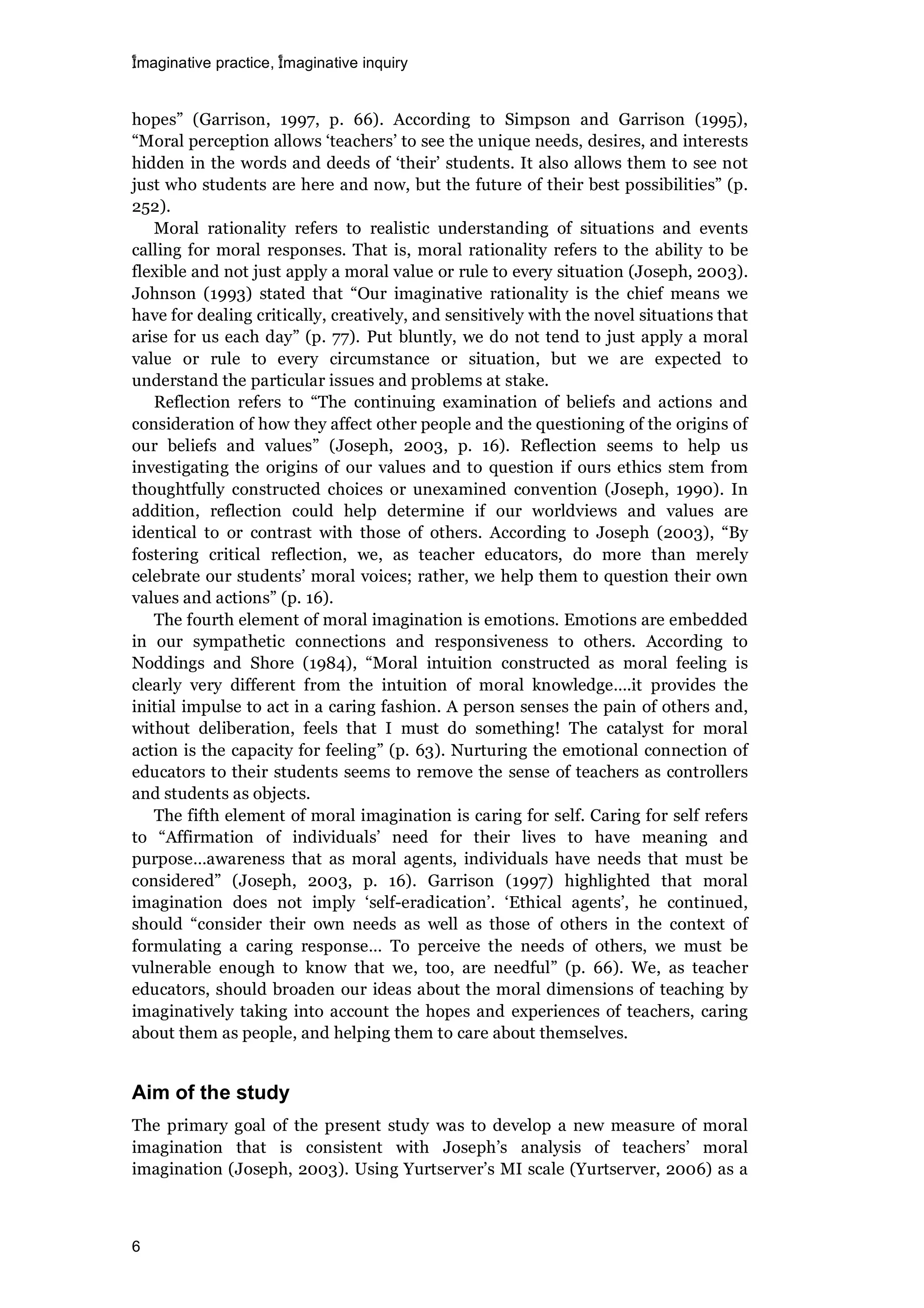 imaginative practice, imaginative inquiry
6
hopes” (Garrison, 1997, p. 66). According to Simpson and Garrison (1995),
“Moral perception allows ‘teachers’ to see the unique needs, desires, and interests
hidden in the words and deeds of ‘their’ students. It also allows them to see not
just who students are here and now, but the future of their best possibilities” (p.
252).
Moral rationality refers to realistic understanding of situations and events
calling for moral responses. That is, moral rationality refers to the ability to be
flexible and not just apply a moral value or rule to every situation (Joseph, 2003).
Johnson (1993) stated that “Our imaginative rationality is the chief means we
have for dealing critically, creatively, and sensitively with the novel situations that
arise for us each day” (p. 77). Put bluntly, we do not tend to just apply a moral
value or rule to every circumstance or situation, but we are expected to
understand the particular issues and problems at stake.
Reflection refers to “The continuing examination of beliefs and actions and
consideration of how they affect other people and the questioning of the origins of
our beliefs and values” (Joseph, 2003, p. 16). Reflection seems to help us
investigating the origins of our values and to question if ours ethics stem from
thoughtfully constructed choices or unexamined convention (Joseph, 1990). In
addition, reflection could help determine if our worldviews and values are
identical to or contrast with those of others. According to Joseph (2003), “By
fostering critical reflection, we, as teacher educators, do more than merely
celebrate our students’ moral voices; rather, we help them to question their own
values and actions” (p. 16).
The fourth element of moral imagination is emotions. Emotions are embedded
in our sympathetic connections and responsiveness to others. According to
Noddings and Shore (1984), “Moral intuition constructed as moral feeling is
clearly very different from the intuition of moral knowledge….it provides the
initial impulse to act in a caring fashion. A person senses the pain of others and,
without deliberation, feels that I must do something! The catalyst for moral
action is the capacity for feeling” (p. 63). Nurturing the emotional connection of
educators to their students seems to remove the sense of teachers as controllers
and students as objects.
The fifth element of moral imagination is caring for self. Caring for self refers
to “Affirmation of individuals’ need for their lives to have meaning and
purpose…awareness that as moral agents, individuals have needs that must be
considered” (Joseph, 2003, p. 16). Garrison (1997) highlighted that moral
imagination does not imply ‘self-eradication’. ‘Ethical agents’, he continued,
should “consider their own needs as well as those of others in the context of
formulating a caring response… To perceive the needs of others, we must be
vulnerable enough to know that we, too, are needful” (p. 66). We, as teacher
educators, should broaden our ideas about the moral dimensions of teaching by
imaginatively taking into account the hopes and experiences of teachers, caring
about them as people, and helping them to care about themselves.
Aim of the study
The primary goal of the present study was to develop a new measure of moral
imagination that is consistent with Joseph’s analysis of teachers’ moral
imagination (Joseph, 2003). Using Yurtserver’s MI scale (Yurtserver, 2006) as a
 