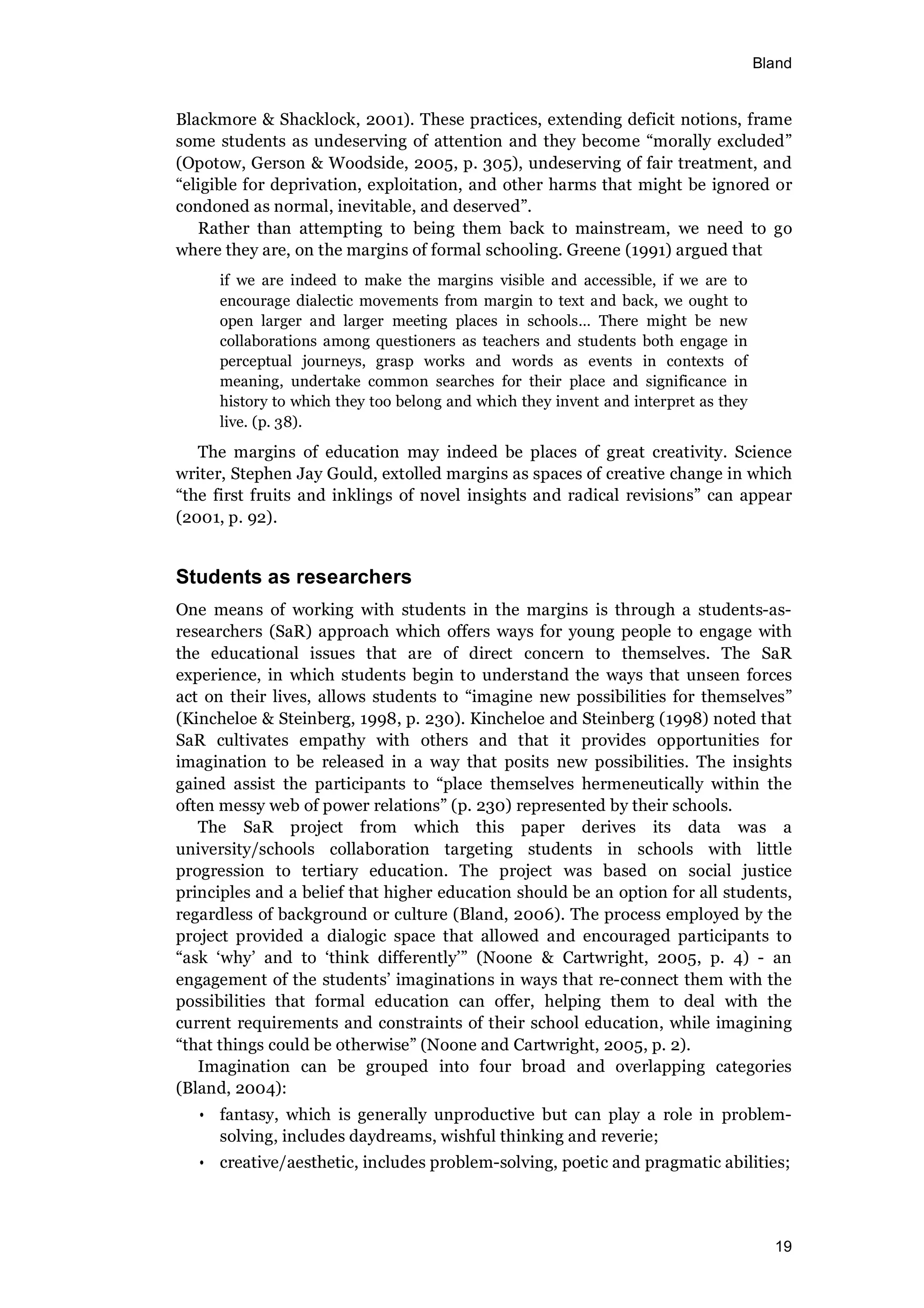 Bland
19
Blackmore & Shacklock, 2001). These practices, extending deficit notions, frame
some students as undeserving of attention and they become “morally excluded”
(Opotow, Gerson & Woodside, 2005, p. 305), undeserving of fair treatment, and
“eligible for deprivation, exploitation, and other harms that might be ignored or
condoned as normal, inevitable, and deserved”.
Rather than attempting to being them back to mainstream, we need to go
where they are, on the margins of formal schooling. Greene (1991) argued that
if we are indeed to make the margins visible and accessible, if we are to
encourage dialectic movements from margin to text and back, we ought to
open larger and larger meeting places in schools… There might be new
collaborations among questioners as teachers and students both engage in
perceptual journeys, grasp works and words as events in contexts of
meaning, undertake common searches for their place and significance in
history to which they too belong and which they invent and interpret as they
live. (p. 38).
The margins of education may indeed be places of great creativity. Science
writer, Stephen Jay Gould, extolled margins as spaces of creative change in which
“the first fruits and inklings of novel insights and radical revisions” can appear
(2001, p. 92).
Students as researchers
One means of working with students in the margins is through a students-as-
researchers (SaR) approach which offers ways for young people to engage with
the educational issues that are of direct concern to themselves. The SaR
experience, in which students begin to understand the ways that unseen forces
act on their lives, allows students to “imagine new possibilities for themselves”
(Kincheloe & Steinberg, 1998, p. 230). Kincheloe and Steinberg (1998) noted that
SaR cultivates empathy with others and that it provides opportunities for
imagination to be released in a way that posits new possibilities. The insights
gained assist the participants to “place themselves hermeneutically within the
often messy web of power relations” (p. 230) represented by their schools.
The SaR project from which this paper derives its data was a
university/schools collaboration targeting students in schools with little
progression to tertiary education. The project was based on social justice
principles and a belief that higher education should be an option for all students,
regardless of background or culture (Bland, 2006). The process employed by the
project provided a dialogic space that allowed and encouraged participants to
“ask ‘why’ and to ‘think differently’” (Noone & Cartwright, 2005, p. 4) - an
engagement of the students’ imaginations in ways that re-connect them with the
possibilities that formal education can offer, helping them to deal with the
current requirements and constraints of their school education, while imagining
“that things could be otherwise” (Noone and Cartwright, 2005, p. 2).
Imagination can be grouped into four broad and overlapping categories
(Bland, 2004):
• fantasy, which is generally unproductive but can play a role in problem-
solving, includes daydreams, wishful thinking and reverie;
• creative/aesthetic, includes problem-solving, poetic and pragmatic abilities;
 