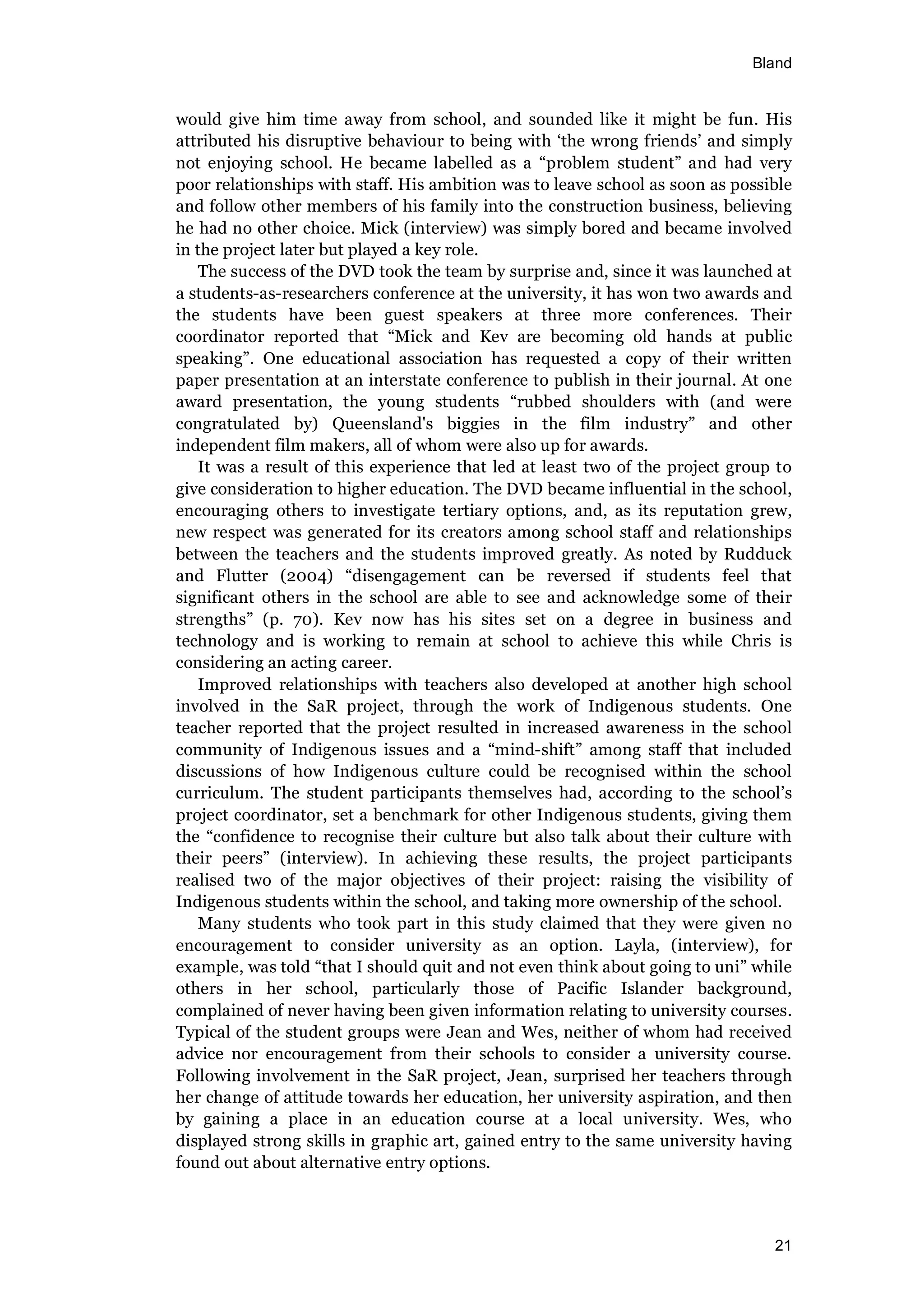 Bland
21
would give him time away from school, and sounded like it might be fun. His
attributed his disruptive behaviour to being with ‘the wrong friends’ and simply
not enjoying school. He became labelled as a “problem student” and had very
poor relationships with staff. His ambition was to leave school as soon as possible
and follow other members of his family into the construction business, believing
he had no other choice. Mick (interview) was simply bored and became involved
in the project later but played a key role.
The success of the DVD took the team by surprise and, since it was launched at
a students-as-researchers conference at the university, it has won two awards and
the students have been guest speakers at three more conferences. Their
coordinator reported that “Mick and Kev are becoming old hands at public
speaking”. One educational association has requested a copy of their written
paper presentation at an interstate conference to publish in their journal. At one
award presentation, the young students “rubbed shoulders with (and were
congratulated by) Queensland's biggies in the film industry” and other
independent film makers, all of whom were also up for awards.
It was a result of this experience that led at least two of the project group to
give consideration to higher education. The DVD became influential in the school,
encouraging others to investigate tertiary options, and, as its reputation grew,
new respect was generated for its creators among school staff and relationships
between the teachers and the students improved greatly. As noted by Rudduck
and Flutter (2004) “disengagement can be reversed if students feel that
significant others in the school are able to see and acknowledge some of their
strengths” (p. 70). Kev now has his sites set on a degree in business and
technology and is working to remain at school to achieve this while Chris is
considering an acting career.
Improved relationships with teachers also developed at another high school
involved in the SaR project, through the work of Indigenous students. One
teacher reported that the project resulted in increased awareness in the school
community of Indigenous issues and a “mind-shift” among staff that included
discussions of how Indigenous culture could be recognised within the school
curriculum. The student participants themselves had, according to the school’s
project coordinator, set a benchmark for other Indigenous students, giving them
the “confidence to recognise their culture but also talk about their culture with
their peers” (interview). In achieving these results, the project participants
realised two of the major objectives of their project: raising the visibility of
Indigenous students within the school, and taking more ownership of the school.
Many students who took part in this study claimed that they were given no
encouragement to consider university as an option. Layla, (interview), for
example, was told “that I should quit and not even think about going to uni” while
others in her school, particularly those of Pacific Islander background,
complained of never having been given information relating to university courses.
Typical of the student groups were Jean and Wes, neither of whom had received
advice nor encouragement from their schools to consider a university course.
Following involvement in the SaR project, Jean, surprised her teachers through
her change of attitude towards her education, her university aspiration, and then
by gaining a place in an education course at a local university. Wes, who
displayed strong skills in graphic art, gained entry to the same university having
found out about alternative entry options.
 