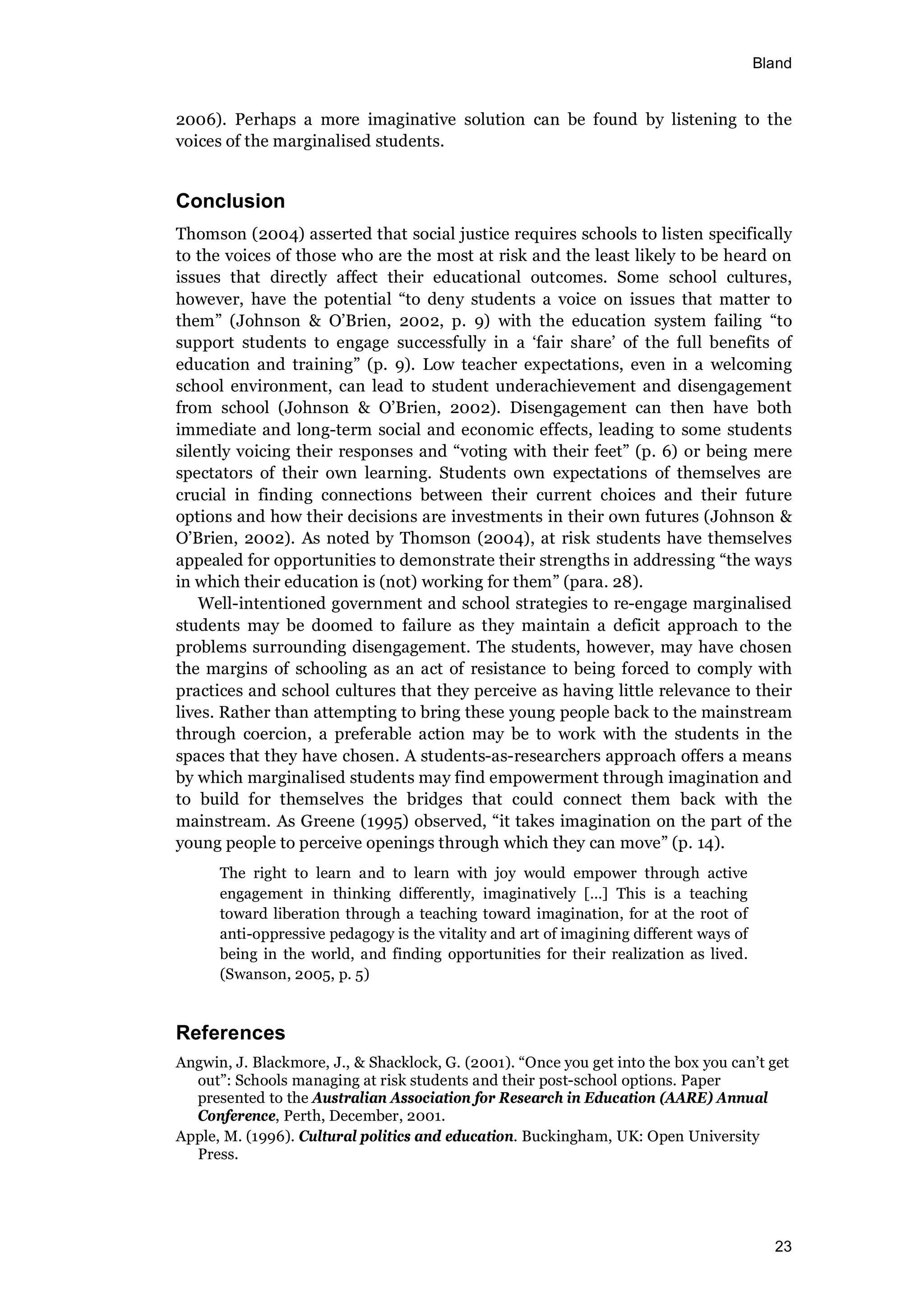 Bland
23
2006). Perhaps a more imaginative solution can be found by listening to the
voices of the marginalised students.
Conclusion
Thomson (2004) asserted that social justice requires schools to listen specifically
to the voices of those who are the most at risk and the least likely to be heard on
issues that directly affect their educational outcomes. Some school cultures,
however, have the potential “to deny students a voice on issues that matter to
them” (Johnson & O’Brien, 2002, p. 9) with the education system failing “to
support students to engage successfully in a ‘fair share’ of the full benefits of
education and training” (p. 9). Low teacher expectations, even in a welcoming
school environment, can lead to student underachievement and disengagement
from school (Johnson & O’Brien, 2002). Disengagement can then have both
immediate and long-term social and economic effects, leading to some students
silently voicing their responses and “voting with their feet” (p. 6) or being mere
spectators of their own learning. Students own expectations of themselves are
crucial in finding connections between their current choices and their future
options and how their decisions are investments in their own futures (Johnson &
O’Brien, 2002). As noted by Thomson (2004), at risk students have themselves
appealed for opportunities to demonstrate their strengths in addressing “the ways
in which their education is (not) working for them” (para. 28).
Well-intentioned government and school strategies to re-engage marginalised
students may be doomed to failure as they maintain a deficit approach to the
problems surrounding disengagement. The students, however, may have chosen
the margins of schooling as an act of resistance to being forced to comply with
practices and school cultures that they perceive as having little relevance to their
lives. Rather than attempting to bring these young people back to the mainstream
through coercion, a preferable action may be to work with the students in the
spaces that they have chosen. A students-as-researchers approach offers a means
by which marginalised students may find empowerment through imagination and
to build for themselves the bridges that could connect them back with the
mainstream. As Greene (1995) observed, “it takes imagination on the part of the
young people to perceive openings through which they can move” (p. 14).
The right to learn and to learn with joy would empower through active
engagement in thinking differently, imaginatively […] This is a teaching
toward liberation through a teaching toward imagination, for at the root of
anti-oppressive pedagogy is the vitality and art of imagining different ways of
being in the world, and finding opportunities for their realization as lived.
(Swanson, 2005, p. 5)
References
Angwin, J. Blackmore, J., & Shacklock, G. (2001). “Once you get into the box you can’t get
out”: Schools managing at risk students and their post-school options. Paper
presented to the Australian Association for Research in Education (AARE) Annual
Conference, Perth, December, 2001.
Apple, M. (1996). Cultural politics and education. Buckingham, UK: Open University
Press.
 
