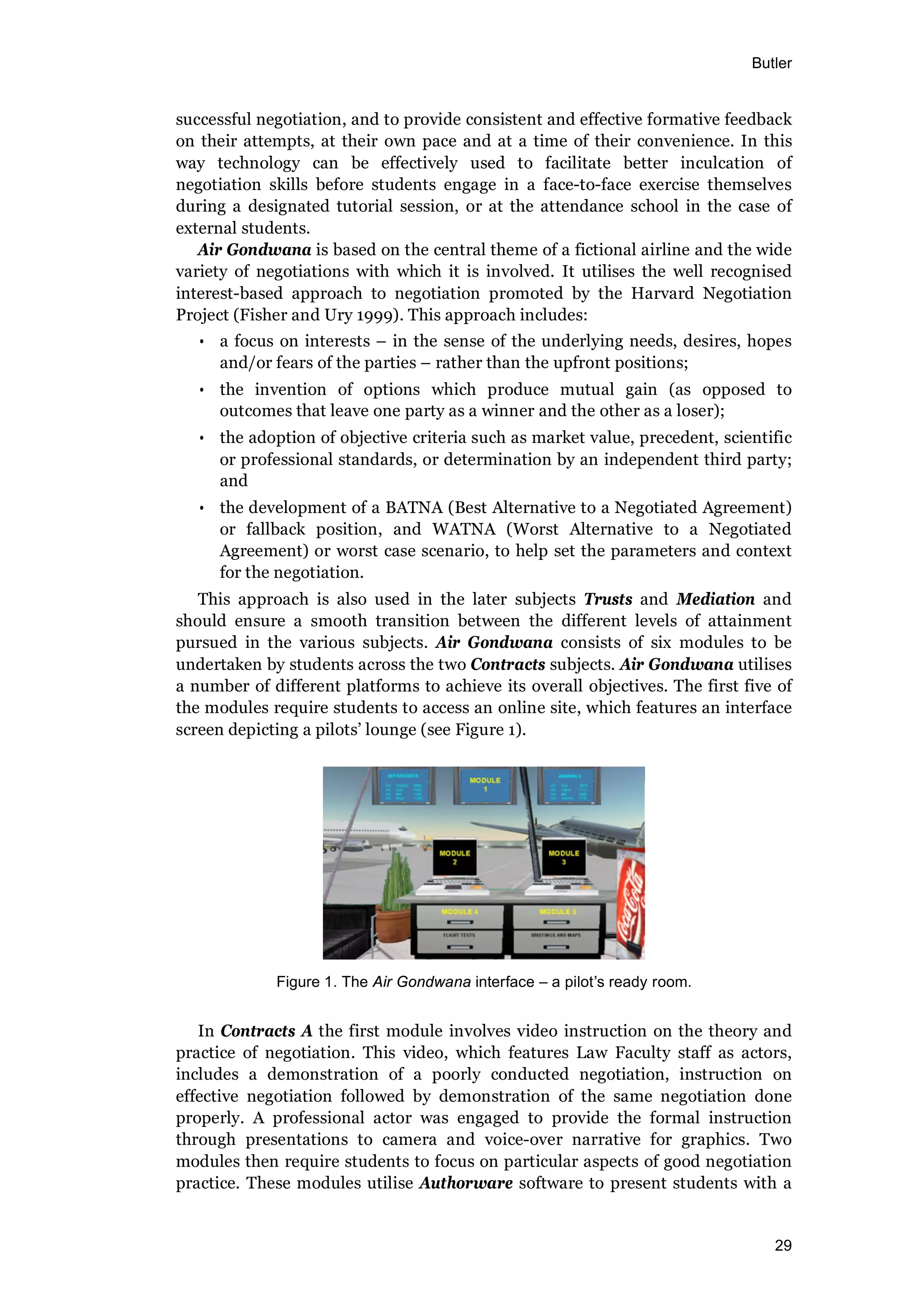 Butler
29
successful negotiation, and to provide consistent and effective formative feedback
on their attempts, at their own pace and at a time of their convenience. In this
way technology can be effectively used to facilitate better inculcation of
negotiation skills before students engage in a face-to-face exercise themselves
during a designated tutorial session, or at the attendance school in the case of
external students.
Air Gondwana is based on the central theme of a fictional airline and the wide
variety of negotiations with which it is involved. It utilises the well recognised
interest-based approach to negotiation promoted by the Harvard Negotiation
Project (Fisher and Ury 1999). This approach includes:
• a focus on interests – in the sense of the underlying needs, desires, hopes
and/or fears of the parties – rather than the upfront positions;
• the invention of options which produce mutual gain (as opposed to
outcomes that leave one party as a winner and the other as a loser);
• the adoption of objective criteria such as market value, precedent, scientific
or professional standards, or determination by an independent third party;
and
• the development of a BATNA (Best Alternative to a Negotiated Agreement)
or fallback position, and WATNA (Worst Alternative to a Negotiated
Agreement) or worst case scenario, to help set the parameters and context
for the negotiation.
This approach is also used in the later subjects Trusts and Mediation and
should ensure a smooth transition between the different levels of attainment
pursued in the various subjects. Air Gondwana consists of six modules to be
undertaken by students across the two Contracts subjects. Air Gondwana utilises
a number of different platforms to achieve its overall objectives. The first five of
the modules require students to access an online site, which features an interface
screen depicting a pilots’ lounge (see Figure 1).
Figure 1. The Air Gondwana interface – a pilot s ready room.
In Contracts A the first module involves video instruction on the theory and
practice of negotiation. This video, which features Law Faculty staff as actors,
includes a demonstration of a poorly conducted negotiation, instruction on
effective negotiation followed by demonstration of the same negotiation done
properly. A professional actor was engaged to provide the formal instruction
through presentations to camera and voice-over narrative for graphics. Two
modules then require students to focus on particular aspects of good negotiation
practice. These modules utilise Authorware software to present students with a
 