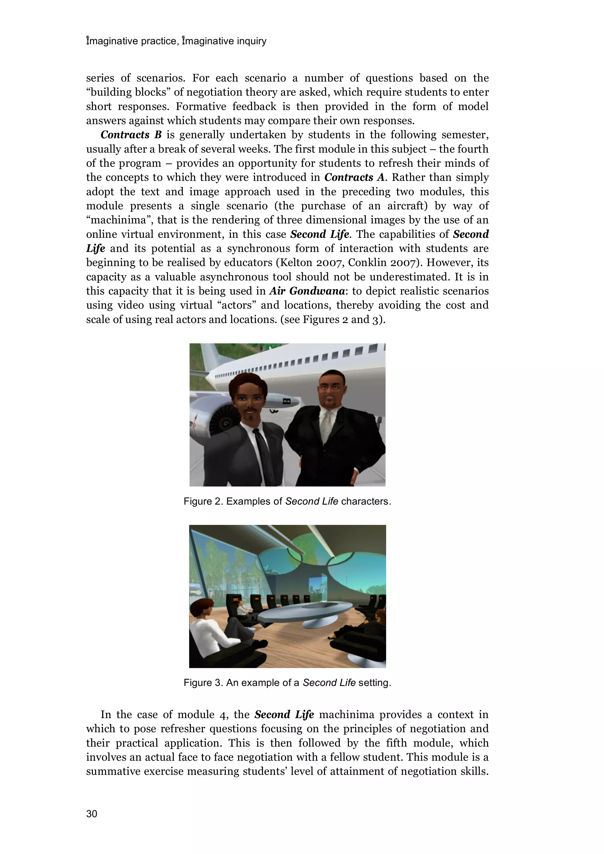 imaginative practice, imaginative inquiry
30
series of scenarios. For each scenario a number of questions based on the
“building blocks” of negotiation theory are asked, which require students to enter
short responses. Formative feedback is then provided in the form of model
answers against which students may compare their own responses.
Contracts B is generally undertaken by students in the following semester,
usually after a break of several weeks. The first module in this subject – the fourth
of the program – provides an opportunity for students to refresh their minds of
the concepts to which they were introduced in Contracts A. Rather than simply
adopt the text and image approach used in the preceding two modules, this
module presents a single scenario (the purchase of an aircraft) by way of
“machinima”, that is the rendering of three dimensional images by the use of an
online virtual environment, in this case Second Life. The capabilities of Second
Life and its potential as a synchronous form of interaction with students are
beginning to be realised by educators (Kelton 2007, Conklin 2007). However, its
capacity as a valuable asynchronous tool should not be underestimated. It is in
this capacity that it is being used in Air Gondwana: to depict realistic scenarios
using video using virtual “actors” and locations, thereby avoiding the cost and
scale of using real actors and locations. (see Figures 2 and 3).
Figure 2. Examples of Second Life characters.
Figure 3. An example of a Second Life setting.
In the case of module 4, the Second Life machinima provides a context in
which to pose refresher questions focusing on the principles of negotiation and
their practical application. This is then followed by the fifth module, which
involves an actual face to face negotiation with a fellow student. This module is a
summative exercise measuring students’ level of attainment of negotiation skills.
 