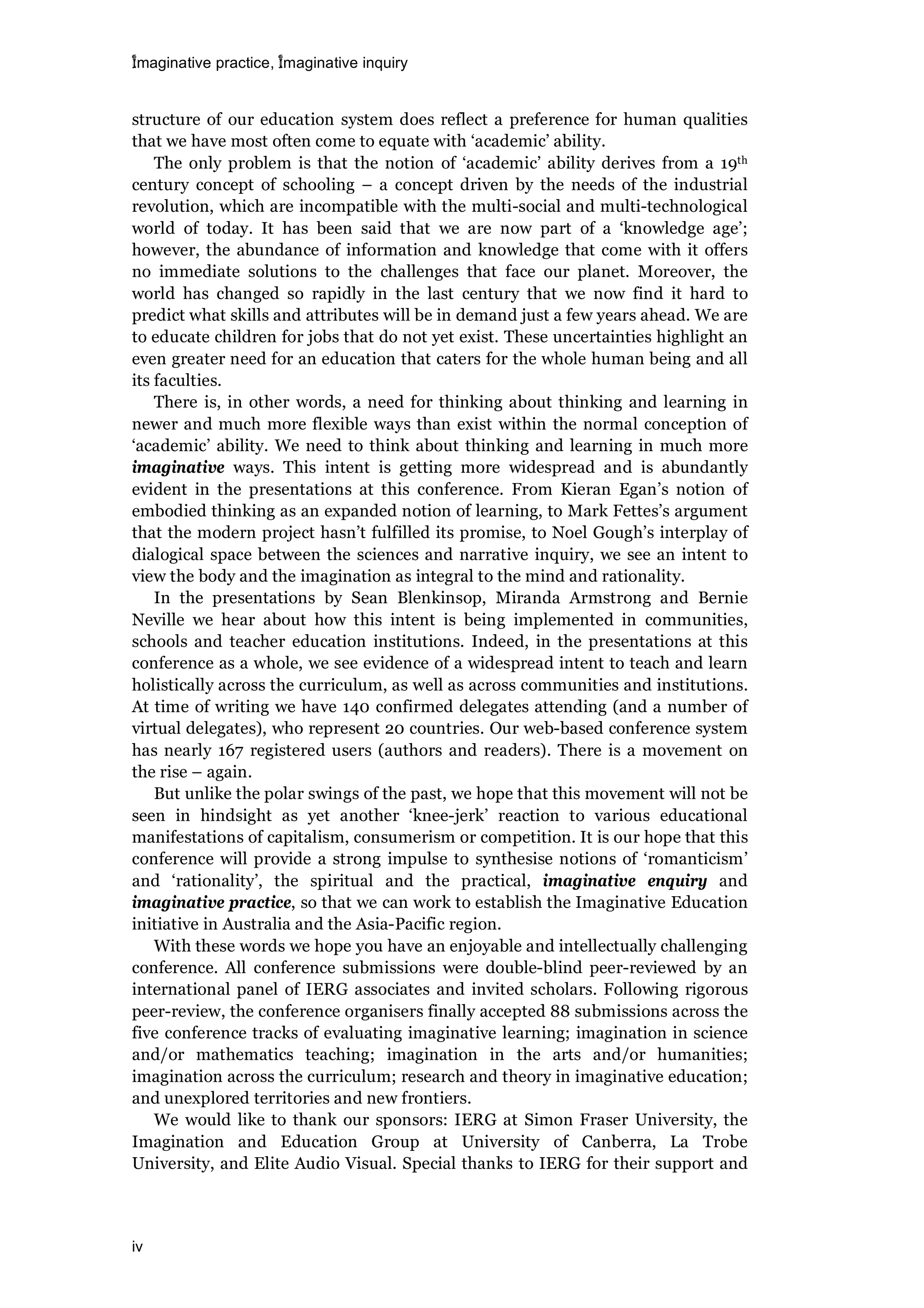 imaginative practice, imaginative inquiry
iv
structure of our education system does reflect a preference for human qualities
that we have most often come to equate with ‘academic’ ability.
The only problem is that the notion of ‘academic’ ability derives from a 19th
century concept of schooling – a concept driven by the needs of the industrial
revolution, which are incompatible with the multi-social and multi-technological
world of today. It has been said that we are now part of a ‘knowledge age’;
however, the abundance of information and knowledge that come with it offers
no immediate solutions to the challenges that face our planet. Moreover, the
world has changed so rapidly in the last century that we now find it hard to
predict what skills and attributes will be in demand just a few years ahead. We are
to educate children for jobs that do not yet exist. These uncertainties highlight an
even greater need for an education that caters for the whole human being and all
its faculties.
There is, in other words, a need for thinking about thinking and learning in
newer and much more flexible ways than exist within the normal conception of
‘academic’ ability. We need to think about thinking and learning in much more
imaginative ways. This intent is getting more widespread and is abundantly
evident in the presentations at this conference. From Kieran Egan’s notion of
embodied thinking as an expanded notion of learning, to Mark Fettes’s argument
that the modern project hasn’t fulfilled its promise, to Noel Gough’s interplay of
dialogical space between the sciences and narrative inquiry, we see an intent to
view the body and the imagination as integral to the mind and rationality.
In the presentations by Sean Blenkinsop, Miranda Armstrong and Bernie
Neville we hear about how this intent is being implemented in communities,
schools and teacher education institutions. Indeed, in the presentations at this
conference as a whole, we see evidence of a widespread intent to teach and learn
holistically across the curriculum, as well as across communities and institutions.
At time of writing we have 140 confirmed delegates attending (and a number of
virtual delegates), who represent 20 countries. Our web-based conference system
has nearly 167 registered users (authors and readers). There is a movement on
the rise – again.
But unlike the polar swings of the past, we hope that this movement will not be
seen in hindsight as yet another ‘knee-jerk’ reaction to various educational
manifestations of capitalism, consumerism or competition. It is our hope that this
conference will provide a strong impulse to synthesise notions of ‘romanticism’
and ‘rationality’, the spiritual and the practical, imaginative enquiry and
imaginative practice, so that we can work to establish the Imaginative Education
initiative in Australia and the Asia-Pacific region.
With these words we hope you have an enjoyable and intellectually challenging
conference. All conference submissions were double-blind peer-reviewed by an
international panel of IERG associates and invited scholars. Following rigorous
peer-review, the conference organisers finally accepted 88 submissions across the
five conference tracks of evaluating imaginative learning; imagination in science
and/or mathematics teaching; imagination in the arts and/or humanities;
imagination across the curriculum; research and theory in imaginative education;
and unexplored territories and new frontiers.
We would like to thank our sponsors: IERG at Simon Fraser University, the
Imagination and Education Group at University of Canberra, La Trobe
University, and Elite Audio Visual. Special thanks to IERG for their support and
 