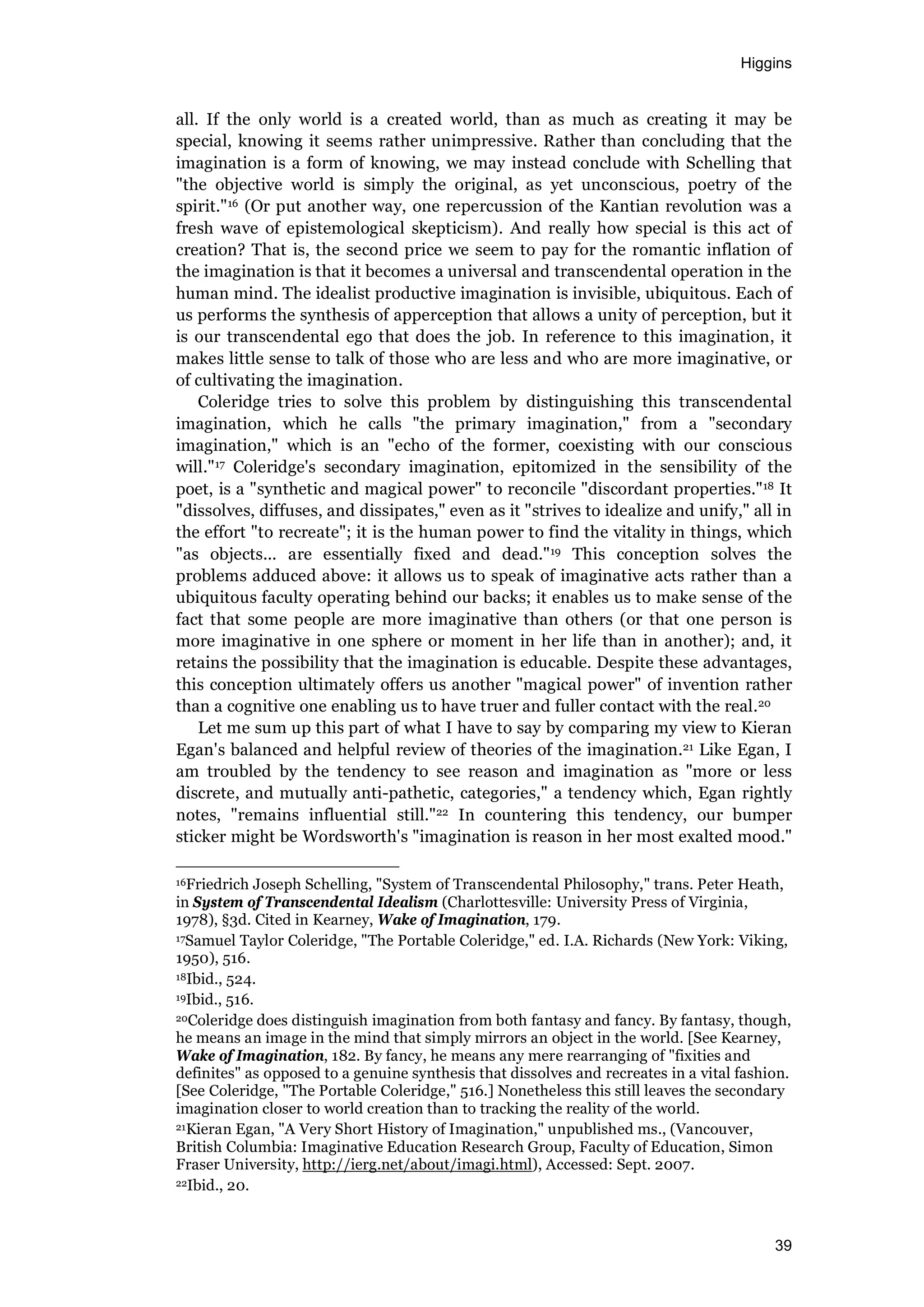 Higgins
39
all. If the only world is a created world, than as much as creating it may be
special, knowing it seems rather unimpressive. Rather than concluding that the
imagination is a form of knowing, we may instead conclude with Schelling that
"the objective world is simply the original, as yet unconscious, poetry of the
spirit."16 (Or put another way, one repercussion of the Kantian revolution was a
fresh wave of epistemological skepticism). And really how special is this act of
creation? That is, the second price we seem to pay for the romantic inflation of
the imagination is that it becomes a universal and transcendental operation in the
human mind. The idealist productive imagination is invisible, ubiquitous. Each of
us performs the synthesis of apperception that allows a unity of perception, but it
is our transcendental ego that does the job. In reference to this imagination, it
makes little sense to talk of those who are less and who are more imaginative, or
of cultivating the imagination.
Coleridge tries to solve this problem by distinguishing this transcendental
imagination, which he calls "the primary imagination," from a "secondary
imagination," which is an "echo of the former, coexisting with our conscious
will."17 Coleridge's secondary imagination, epitomized in the sensibility of the
poet, is a "synthetic and magical power" to reconcile "discordant properties."18 It
"dissolves, diffuses, and dissipates," even as it "strives to idealize and unify," all in
the effort "to recreate"; it is the human power to find the vitality in things, which
"as objects... are essentially fixed and dead."19 This conception solves the
problems adduced above: it allows us to speak of imaginative acts rather than a
ubiquitous faculty operating behind our backs; it enables us to make sense of the
fact that some people are more imaginative than others (or that one person is
more imaginative in one sphere or moment in her life than in another); and, it
retains the possibility that the imagination is educable. Despite these advantages,
this conception ultimately offers us another "magical power" of invention rather
than a cognitive one enabling us to have truer and fuller contact with the real.20
Let me sum up this part of what I have to say by comparing my view to Kieran
Egan's balanced and helpful review of theories of the imagination.21 Like Egan, I
am troubled by the tendency to see reason and imagination as "more or less
discrete, and mutually anti-pathetic, categories," a tendency which, Egan rightly
notes, "remains influential still."22 In countering this tendency, our bumper
sticker might be Wordsworth's "imagination is reason in her most exalted mood."
16Friedrich Joseph Schelling, "System of Transcendental Philosophy," trans. Peter Heath,
in System of Transcendental Idealism (Charlottesville: University Press of Virginia,
1978), §3d. Cited in Kearney, Wake of Imagination, 179.
17Samuel Taylor Coleridge, "The Portable Coleridge," ed. I.A. Richards (New York: Viking,
1950), 516.
18Ibid., 524.
19Ibid., 516.
20Coleridge does distinguish imagination from both fantasy and fancy. By fantasy, though,
he means an image in the mind that simply mirrors an object in the world. [See Kearney,
Wake of Imagination, 182. By fancy, he means any mere rearranging of "fixities and
definites" as opposed to a genuine synthesis that dissolves and recreates in a vital fashion.
[See Coleridge, "The Portable Coleridge," 516.] Nonetheless this still leaves the secondary
imagination closer to world creation than to tracking the reality of the world.
21Kieran Egan, "A Very Short History of Imagination," unpublished ms., (Vancouver,
British Columbia: Imaginative Education Research Group, Faculty of Education, Simon
Fraser University, http://ierg.net/about/imagi.html), Accessed: Sept. 2007.
22Ibid., 20.
 