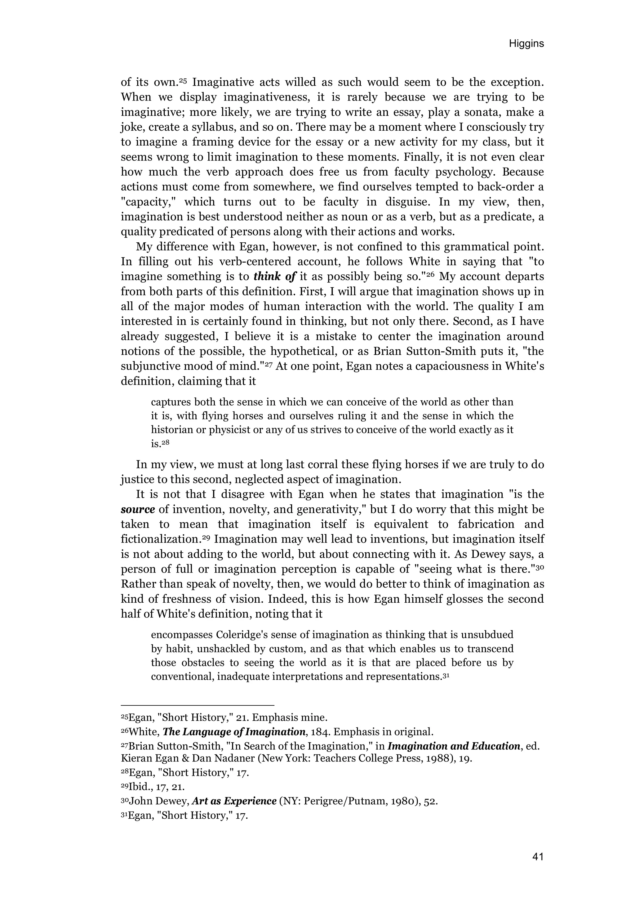 Higgins
41
of its own.25 Imaginative acts willed as such would seem to be the exception.
When we display imaginativeness, it is rarely because we are trying to be
imaginative; more likely, we are trying to write an essay, play a sonata, make a
joke, create a syllabus, and so on. There may be a moment where I consciously try
to imagine a framing device for the essay or a new activity for my class, but it
seems wrong to limit imagination to these moments. Finally, it is not even clear
how much the verb approach does free us from faculty psychology. Because
actions must come from somewhere, we find ourselves tempted to back-order a
"capacity," which turns out to be faculty in disguise. In my view, then,
imagination is best understood neither as noun or as a verb, but as a predicate, a
quality predicated of persons along with their actions and works.
My difference with Egan, however, is not confined to this grammatical point.
In filling out his verb-centered account, he follows White in saying that "to
imagine something is to think of it as possibly being so."26 My account departs
from both parts of this definition. First, I will argue that imagination shows up in
all of the major modes of human interaction with the world. The quality I am
interested in is certainly found in thinking, but not only there. Second, as I have
already suggested, I believe it is a mistake to center the imagination around
notions of the possible, the hypothetical, or as Brian Sutton-Smith puts it, "the
subjunctive mood of mind."27 At one point, Egan notes a capaciousness in White's
definition, claiming that it
captures both the sense in which we can conceive of the world as other than
it is, with flying horses and ourselves ruling it and the sense in which the
historian or physicist or any of us strives to conceive of the world exactly as it
is.28
In my view, we must at long last corral these flying horses if we are truly to do
justice to this second, neglected aspect of imagination.
It is not that I disagree with Egan when he states that imagination "is the
source of invention, novelty, and generativity," but I do worry that this might be
taken to mean that imagination itself is equivalent to fabrication and
fictionalization.29 Imagination may well lead to inventions, but imagination itself
is not about adding to the world, but about connecting with it. As Dewey says, a
person of full or imagination perception is capable of "seeing what is there."30
Rather than speak of novelty, then, we would do better to think of imagination as
kind of freshness of vision. Indeed, this is how Egan himself glosses the second
half of White's definition, noting that it
encompasses Coleridge's sense of imagination as thinking that is unsubdued
by habit, unshackled by custom, and as that which enables us to transcend
those obstacles to seeing the world as it is that are placed before us by
conventional, inadequate interpretations and representations.31
25Egan, "Short History," 21. Emphasis mine.
26White, The Language of Imagination, 184. Emphasis in original.
27Brian Sutton-Smith, "In Search of the Imagination," in Imagination and Education, ed.
Kieran Egan & Dan Nadaner (New York: Teachers College Press, 1988), 19.
28Egan, "Short History," 17.
29Ibid., 17, 21.
30John Dewey, Art as Experience (NY: Perigree/Putnam, 1980), 52.
31Egan, "Short History," 17.
 