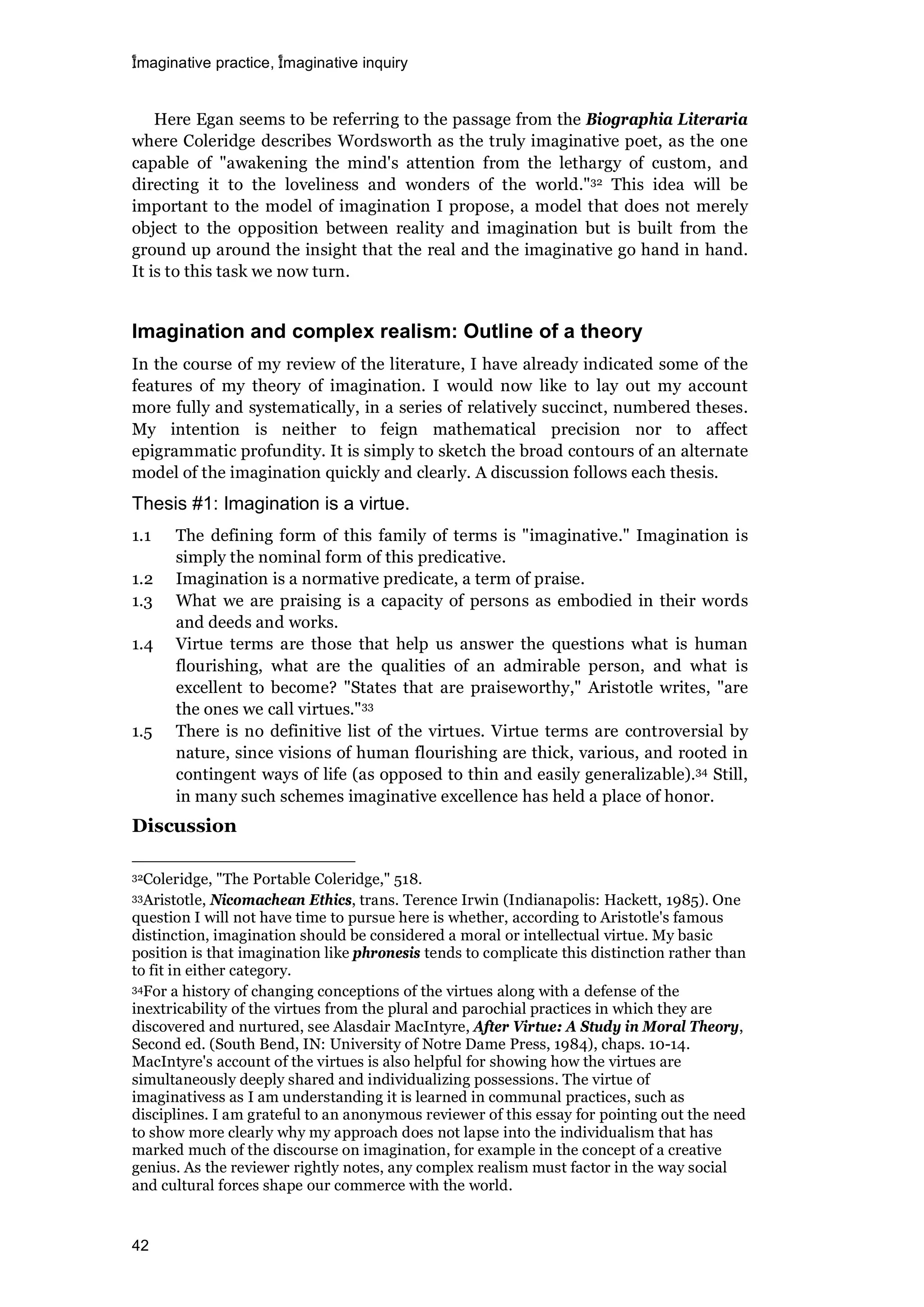imaginative practice, imaginative inquiry
42
Here Egan seems to be referring to the passage from the Biographia Literaria
where Coleridge describes Wordsworth as the truly imaginative poet, as the one
capable of "awakening the mind's attention from the lethargy of custom, and
directing it to the loveliness and wonders of the world."32 This idea will be
important to the model of imagination I propose, a model that does not merely
object to the opposition between reality and imagination but is built from the
ground up around the insight that the real and the imaginative go hand in hand.
It is to this task we now turn.
Imagination and complex realism: Outline of a theory
In the course of my review of the literature, I have already indicated some of the
features of my theory of imagination. I would now like to lay out my account
more fully and systematically, in a series of relatively succinct, numbered theses.
My intention is neither to feign mathematical precision nor to affect
epigrammatic profundity. It is simply to sketch the broad contours of an alternate
model of the imagination quickly and clearly. A discussion follows each thesis.
Thesis #1: Imagination is a virtue.
1.1 The defining form of this family of terms is "imaginative." Imagination is
simply the nominal form of this predicative.
1.2 Imagination is a normative predicate, a term of praise.
1.3 What we are praising is a capacity of persons as embodied in their words
and deeds and works.
1.4 Virtue terms are those that help us answer the questions what is human
flourishing, what are the qualities of an admirable person, and what is
excellent to become? "States that are praiseworthy," Aristotle writes, "are
the ones we call virtues."33
1.5 There is no definitive list of the virtues. Virtue terms are controversial by
nature, since visions of human flourishing are thick, various, and rooted in
contingent ways of life (as opposed to thin and easily generalizable).34 Still,
in many such schemes imaginative excellence has held a place of honor.
Discussion
32Coleridge, "The Portable Coleridge," 518.
33Aristotle, Nicomachean Ethics, trans. Terence Irwin (Indianapolis: Hackett, 1985). One
question I will not have time to pursue here is whether, according to Aristotle's famous
distinction, imagination should be considered a moral or intellectual virtue. My basic
position is that imagination like phronesis tends to complicate this distinction rather than
to fit in either category.
34For a history of changing conceptions of the virtues along with a defense of the
inextricability of the virtues from the plural and parochial practices in which they are
discovered and nurtured, see Alasdair MacIntyre, After Virtue: A Study in Moral Theory,
Second ed. (South Bend, IN: University of Notre Dame Press, 1984), chaps. 10-14.
MacIntyre's account of the virtues is also helpful for showing how the virtues are
simultaneously deeply shared and individualizing possessions. The virtue of
imaginativess as I am understanding it is learned in communal practices, such as
disciplines. I am grateful to an anonymous reviewer of this essay for pointing out the need
to show more clearly why my approach does not lapse into the individualism that has
marked much of the discourse on imagination, for example in the concept of a creative
genius. As the reviewer rightly notes, any complex realism must factor in the way social
and cultural forces shape our commerce with the world.
 