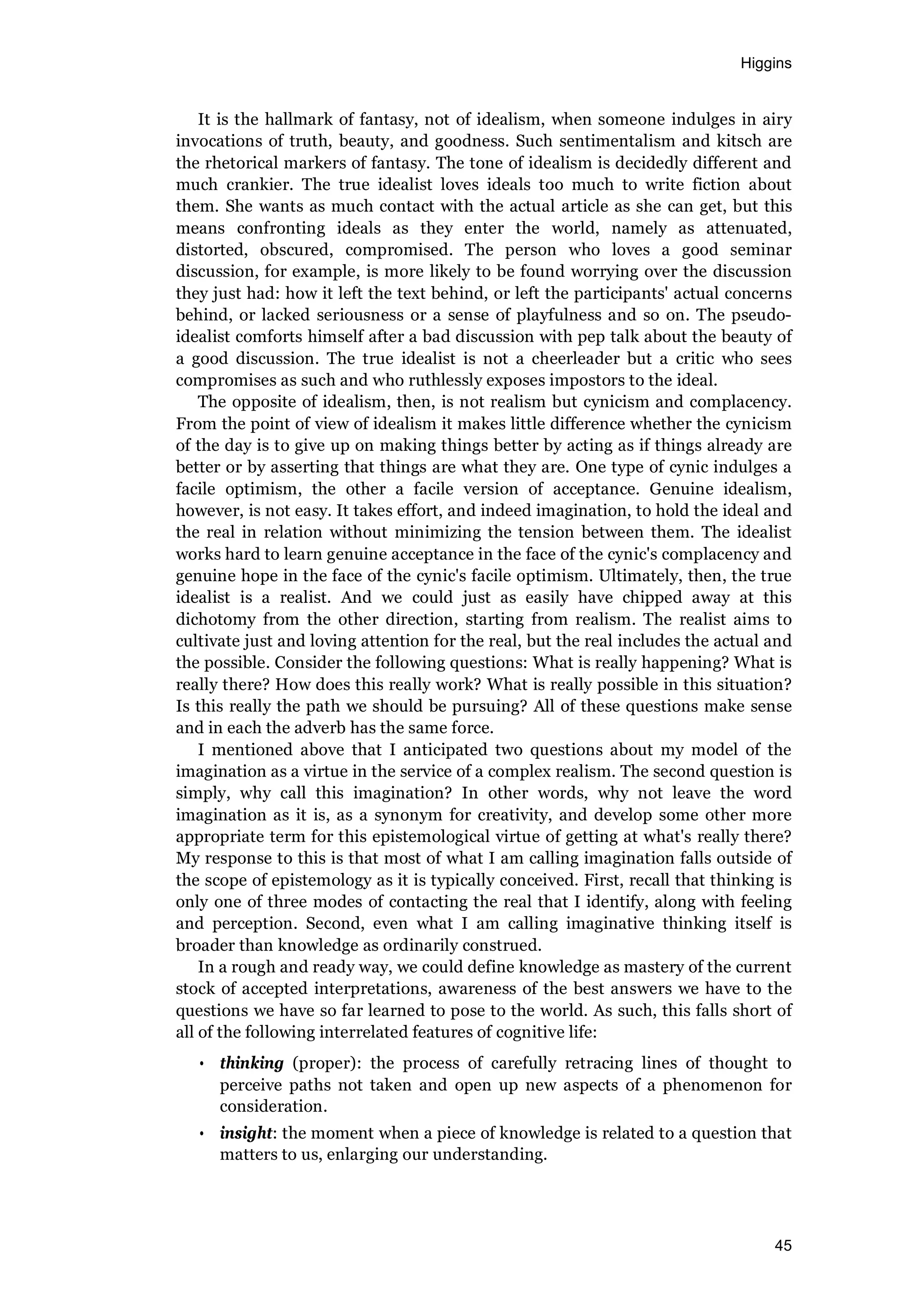 Higgins
45
It is the hallmark of fantasy, not of idealism, when someone indulges in airy
invocations of truth, beauty, and goodness. Such sentimentalism and kitsch are
the rhetorical markers of fantasy. The tone of idealism is decidedly different and
much crankier. The true idealist loves ideals too much to write fiction about
them. She wants as much contact with the actual article as she can get, but this
means confronting ideals as they enter the world, namely as attenuated,
distorted, obscured, compromised. The person who loves a good seminar
discussion, for example, is more likely to be found worrying over the discussion
they just had: how it left the text behind, or left the participants' actual concerns
behind, or lacked seriousness or a sense of playfulness and so on. The pseudo-
idealist comforts himself after a bad discussion with pep talk about the beauty of
a good discussion. The true idealist is not a cheerleader but a critic who sees
compromises as such and who ruthlessly exposes impostors to the ideal.
The opposite of idealism, then, is not realism but cynicism and complacency.
From the point of view of idealism it makes little difference whether the cynicism
of the day is to give up on making things better by acting as if things already are
better or by asserting that things are what they are. One type of cynic indulges a
facile optimism, the other a facile version of acceptance. Genuine idealism,
however, is not easy. It takes effort, and indeed imagination, to hold the ideal and
the real in relation without minimizing the tension between them. The idealist
works hard to learn genuine acceptance in the face of the cynic's complacency and
genuine hope in the face of the cynic's facile optimism. Ultimately, then, the true
idealist is a realist. And we could just as easily have chipped away at this
dichotomy from the other direction, starting from realism. The realist aims to
cultivate just and loving attention for the real, but the real includes the actual and
the possible. Consider the following questions: What is really happening? What is
really there? How does this really work? What is really possible in this situation?
Is this really the path we should be pursuing? All of these questions make sense
and in each the adverb has the same force.
I mentioned above that I anticipated two questions about my model of the
imagination as a virtue in the service of a complex realism. The second question is
simply, why call this imagination? In other words, why not leave the word
imagination as it is, as a synonym for creativity, and develop some other more
appropriate term for this epistemological virtue of getting at what's really there?
My response to this is that most of what I am calling imagination falls outside of
the scope of epistemology as it is typically conceived. First, recall that thinking is
only one of three modes of contacting the real that I identify, along with feeling
and perception. Second, even what I am calling imaginative thinking itself is
broader than knowledge as ordinarily construed.
In a rough and ready way, we could define knowledge as mastery of the current
stock of accepted interpretations, awareness of the best answers we have to the
questions we have so far learned to pose to the world. As such, this falls short of
all of the following interrelated features of cognitive life:
• thinking (proper): the process of carefully retracing lines of thought to
perceive paths not taken and open up new aspects of a phenomenon for
consideration.
• insight: the moment when a piece of knowledge is related to a question that
matters to us, enlarging our understanding.
 