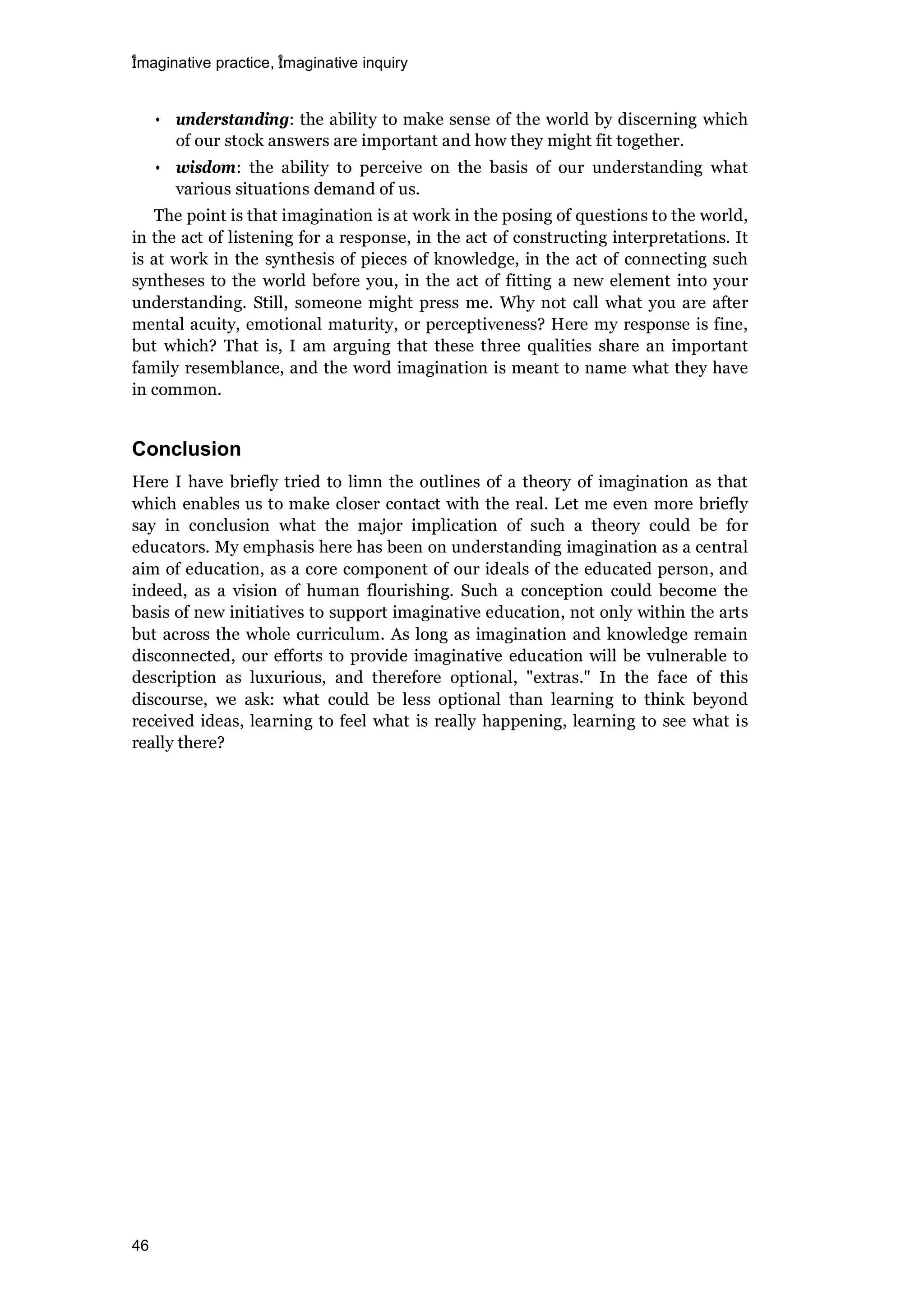 imaginative practice, imaginative inquiry
46
• understanding: the ability to make sense of the world by discerning which
of our stock answers are important and how they might fit together.
• wisdom: the ability to perceive on the basis of our understanding what
various situations demand of us.
The point is that imagination is at work in the posing of questions to the world,
in the act of listening for a response, in the act of constructing interpretations. It
is at work in the synthesis of pieces of knowledge, in the act of connecting such
syntheses to the world before you, in the act of fitting a new element into your
understanding. Still, someone might press me. Why not call what you are after
mental acuity, emotional maturity, or perceptiveness? Here my response is fine,
but which? That is, I am arguing that these three qualities share an important
family resemblance, and the word imagination is meant to name what they have
in common.
Conclusion
Here I have briefly tried to limn the outlines of a theory of imagination as that
which enables us to make closer contact with the real. Let me even more briefly
say in conclusion what the major implication of such a theory could be for
educators. My emphasis here has been on understanding imagination as a central
aim of education, as a core component of our ideals of the educated person, and
indeed, as a vision of human flourishing. Such a conception could become the
basis of new initiatives to support imaginative education, not only within the arts
but across the whole curriculum. As long as imagination and knowledge remain
disconnected, our efforts to provide imaginative education will be vulnerable to
description as luxurious, and therefore optional, "extras." In the face of this
discourse, we ask: what could be less optional than learning to think beyond
received ideas, learning to feel what is really happening, learning to see what is
really there?
 