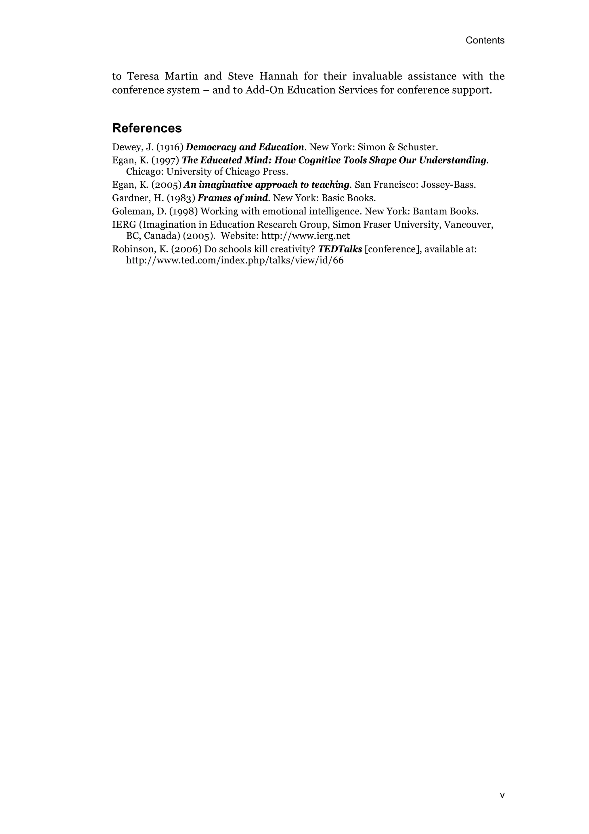 Contents
v
to Teresa Martin and Steve Hannah for their invaluable assistance with the
conference system – and to Add-On Education Services for conference support.
References
Dewey, J. (1916) Democracy and Education. New York: Simon & Schuster.
Egan, K. (1997) The Educated Mind: How Cognitive Tools Shape Our Understanding.
Chicago: University of Chicago Press.
Egan, K. (2005) An imaginative approach to teaching. San Francisco: Jossey-Bass.
Gardner, H. (1983) Frames of mind. New York: Basic Books.
Goleman, D. (1998) Working with emotional intelligence. New York: Bantam Books.
IERG (Imagination in Education Research Group, Simon Fraser University, Vancouver,
BC, Canada) (2005). Website: http://www.ierg.net
Robinson, K. (2006) Do schools kill creativity? TEDTalks [conference], available at:
http://www.ted.com/index.php/talks/view/id/66
 