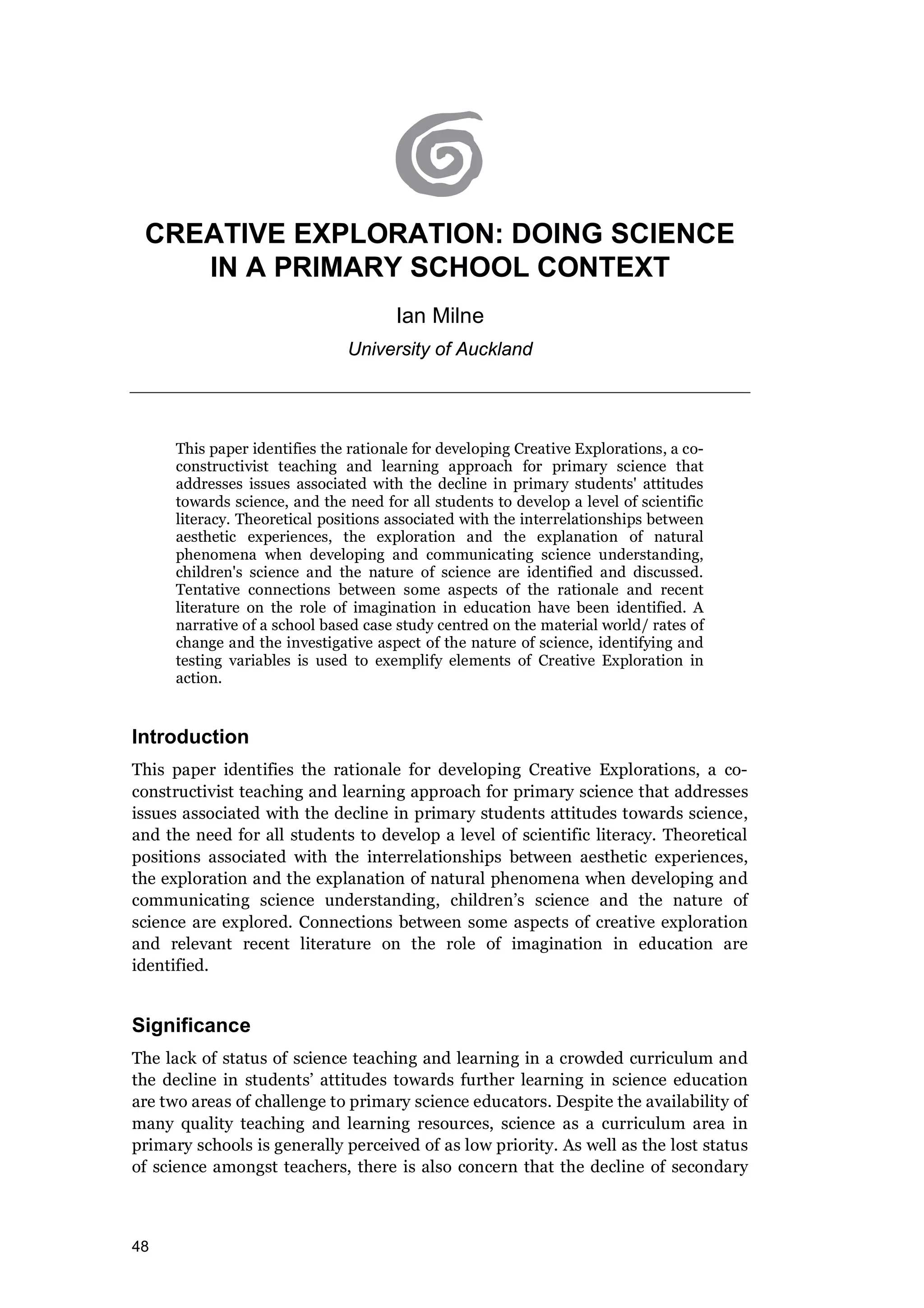 48
CREATIVE EXPLORATION: DOING SCIENCE
IN A PRIMARY SCHOOL CONTEXT
Ian Milne
University of Auckland
This paper identifies the rationale for developing Creative Explorations, a co-
constructivist teaching and learning approach for primary science that
addresses issues associated with the decline in primary students' attitudes
towards science, and the need for all students to develop a level of scientific
literacy. Theoretical positions associated with the interrelationships between
aesthetic experiences, the exploration and the explanation of natural
phenomena when developing and communicating science understanding,
children's science and the nature of science are identified and discussed.
Tentative connections between some aspects of the rationale and recent
literature on the role of imagination in education have been identified. A
narrative of a school based case study centred on the material world/ rates of
change and the investigative aspect of the nature of science, identifying and
testing variables is used to exemplify elements of Creative Exploration in
action.
Introduction
This paper identifies the rationale for developing Creative Explorations, a co-
constructivist teaching and learning approach for primary science that addresses
issues associated with the decline in primary students attitudes towards science,
and the need for all students to develop a level of scientific literacy. Theoretical
positions associated with the interrelationships between aesthetic experiences,
the exploration and the explanation of natural phenomena when developing and
communicating science understanding, children’s science and the nature of
science are explored. Connections between some aspects of creative exploration
and relevant recent literature on the role of imagination in education are
identified.
Significance
The lack of status of science teaching and learning in a crowded curriculum and
the decline in students’ attitudes towards further learning in science education
are two areas of challenge to primary science educators. Despite the availability of
many quality teaching and learning resources, science as a curriculum area in
primary schools is generally perceived of as low priority. As well as the lost status
of science amongst teachers, there is also concern that the decline of secondary
 