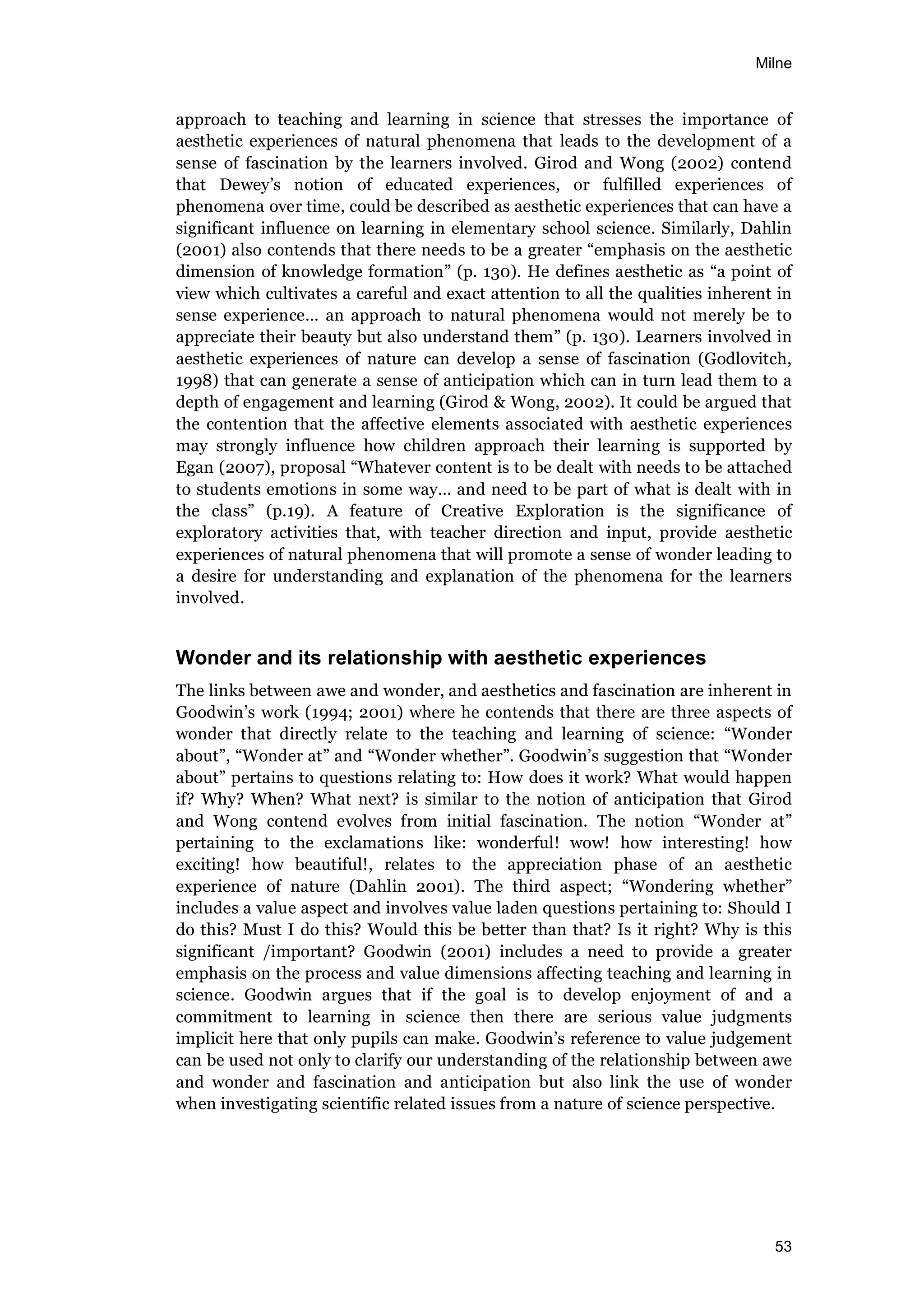 Milne
53
approach to teaching and learning in science that stresses the importance of
aesthetic experiences of natural phenomena that leads to the development of a
sense of fascination by the learners involved. Girod and Wong (2002) contend
that Dewey’s notion of educated experiences, or fulfilled experiences of
phenomena over time, could be described as aesthetic experiences that can have a
significant influence on learning in elementary school science. Similarly, Dahlin
(2001) also contends that there needs to be a greater “emphasis on the aesthetic
dimension of knowledge formation” (p. 130). He defines aesthetic as “a point of
view which cultivates a careful and exact attention to all the qualities inherent in
sense experience… an approach to natural phenomena would not merely be to
appreciate their beauty but also understand them” (p. 130). Learners involved in
aesthetic experiences of nature can develop a sense of fascination (Godlovitch,
1998) that can generate a sense of anticipation which can in turn lead them to a
depth of engagement and learning (Girod & Wong, 2002). It could be argued that
the contention that the affective elements associated with aesthetic experiences
may strongly influence how children approach their learning is supported by
Egan (2007), proposal “Whatever content is to be dealt with needs to be attached
to students emotions in some way… and need to be part of what is dealt with in
the class” (p.19). A feature of Creative Exploration is the significance of
exploratory activities that, with teacher direction and input, provide aesthetic
experiences of natural phenomena that will promote a sense of wonder leading to
a desire for understanding and explanation of the phenomena for the learners
involved.
Wonder and its relationship with aesthetic experiences
The links between awe and wonder, and aesthetics and fascination are inherent in
Goodwin’s work (1994; 2001) where he contends that there are three aspects of
wonder that directly relate to the teaching and learning of science: “Wonder
about”, “Wonder at” and “Wonder whether”. Goodwin’s suggestion that “Wonder
about” pertains to questions relating to: How does it work? What would happen
if? Why? When? What next? is similar to the notion of anticipation that Girod
and Wong contend evolves from initial fascination. The notion “Wonder at”
pertaining to the exclamations like: wonderful! wow! how interesting! how
exciting! how beautiful!, relates to the appreciation phase of an aesthetic
experience of nature (Dahlin 2001). The third aspect; “Wondering whether”
includes a value aspect and involves value laden questions pertaining to: Should I
do this? Must I do this? Would this be better than that? Is it right? Why is this
significant /important? Goodwin (2001) includes a need to provide a greater
emphasis on the process and value dimensions affecting teaching and learning in
science. Goodwin argues that if the goal is to develop enjoyment of and a
commitment to learning in science then there are serious value judgments
implicit here that only pupils can make. Goodwin’s reference to value judgement
can be used not only to clarify our understanding of the relationship between awe
and wonder and fascination and anticipation but also link the use of wonder
when investigating scientific related issues from a nature of science perspective.
 