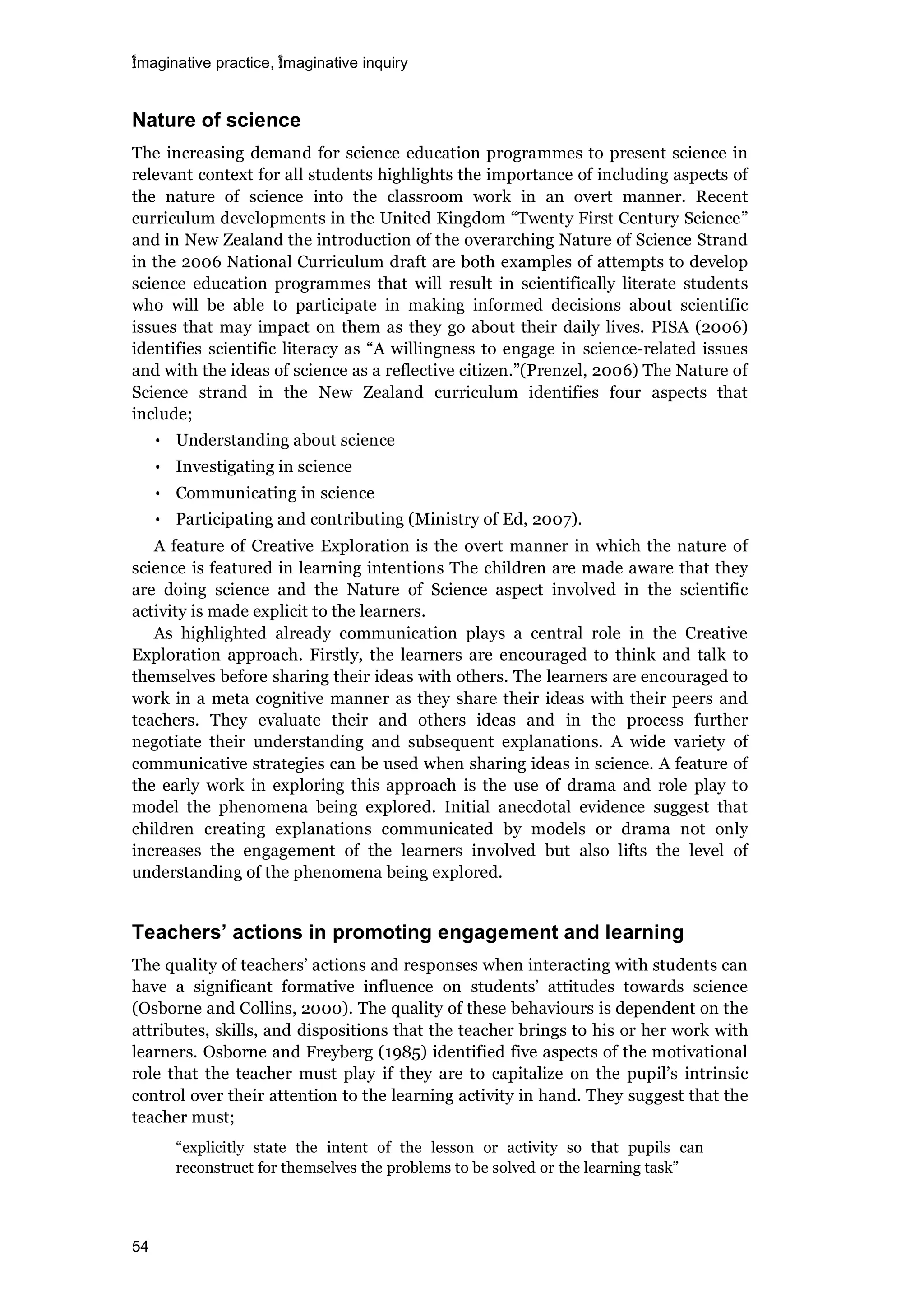 imaginative practice, imaginative inquiry
54
Nature of science
The increasing demand for science education programmes to present science in
relevant context for all students highlights the importance of including aspects of
the nature of science into the classroom work in an overt manner. Recent
curriculum developments in the United Kingdom “Twenty First Century Science”
and in New Zealand the introduction of the overarching Nature of Science Strand
in the 2006 National Curriculum draft are both examples of attempts to develop
science education programmes that will result in scientifically literate students
who will be able to participate in making informed decisions about scientific
issues that may impact on them as they go about their daily lives. PISA (2006)
identifies scientific literacy as “A willingness to engage in science-related issues
and with the ideas of science as a reflective citizen.”(Prenzel, 2006) The Nature of
Science strand in the New Zealand curriculum identifies four aspects that
include;
• Understanding about science
• Investigating in science
• Communicating in science
• Participating and contributing (Ministry of Ed, 2007).
A feature of Creative Exploration is the overt manner in which the nature of
science is featured in learning intentions The children are made aware that they
are doing science and the Nature of Science aspect involved in the scientific
activity is made explicit to the learners.
As highlighted already communication plays a central role in the Creative
Exploration approach. Firstly, the learners are encouraged to think and talk to
themselves before sharing their ideas with others. The learners are encouraged to
work in a meta cognitive manner as they share their ideas with their peers and
teachers. They evaluate their and others ideas and in the process further
negotiate their understanding and subsequent explanations. A wide variety of
communicative strategies can be used when sharing ideas in science. A feature of
the early work in exploring this approach is the use of drama and role play to
model the phenomena being explored. Initial anecdotal evidence suggest that
children creating explanations communicated by models or drama not only
increases the engagement of the learners involved but also lifts the level of
understanding of the phenomena being explored.
Teachers actions in promoting engagement and learning
The quality of teachers’ actions and responses when interacting with students can
have a significant formative influence on students’ attitudes towards science
(Osborne and Collins, 2000). The quality of these behaviours is dependent on the
attributes, skills, and dispositions that the teacher brings to his or her work with
learners. Osborne and Freyberg (1985) identified five aspects of the motivational
role that the teacher must play if they are to capitalize on the pupil’s intrinsic
control over their attention to the learning activity in hand. They suggest that the
teacher must;
“explicitly state the intent of the lesson or activity so that pupils can
reconstruct for themselves the problems to be solved or the learning task”
 