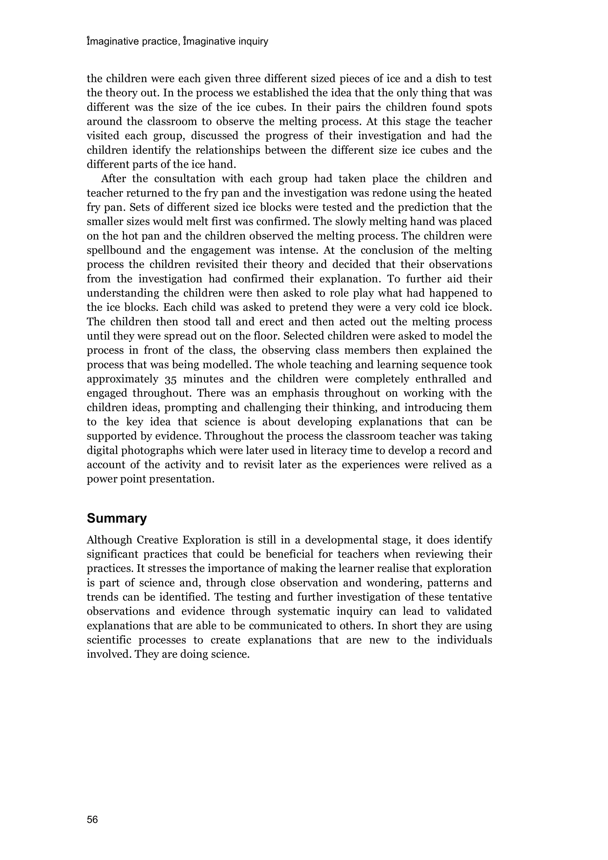 imaginative practice, imaginative inquiry
56
the children were each given three different sized pieces of ice and a dish to test
the theory out. In the process we established the idea that the only thing that was
different was the size of the ice cubes. In their pairs the children found spots
around the classroom to observe the melting process. At this stage the teacher
visited each group, discussed the progress of their investigation and had the
children identify the relationships between the different size ice cubes and the
different parts of the ice hand.
After the consultation with each group had taken place the children and
teacher returned to the fry pan and the investigation was redone using the heated
fry pan. Sets of different sized ice blocks were tested and the prediction that the
smaller sizes would melt first was confirmed. The slowly melting hand was placed
on the hot pan and the children observed the melting process. The children were
spellbound and the engagement was intense. At the conclusion of the melting
process the children revisited their theory and decided that their observations
from the investigation had confirmed their explanation. To further aid their
understanding the children were then asked to role play what had happened to
the ice blocks. Each child was asked to pretend they were a very cold ice block.
The children then stood tall and erect and then acted out the melting process
until they were spread out on the floor. Selected children were asked to model the
process in front of the class, the observing class members then explained the
process that was being modelled. The whole teaching and learning sequence took
approximately 35 minutes and the children were completely enthralled and
engaged throughout. There was an emphasis throughout on working with the
children ideas, prompting and challenging their thinking, and introducing them
to the key idea that science is about developing explanations that can be
supported by evidence. Throughout the process the classroom teacher was taking
digital photographs which were later used in literacy time to develop a record and
account of the activity and to revisit later as the experiences were relived as a
power point presentation.
Summary
Although Creative Exploration is still in a developmental stage, it does identify
significant practices that could be beneficial for teachers when reviewing their
practices. It stresses the importance of making the learner realise that exploration
is part of science and, through close observation and wondering, patterns and
trends can be identified. The testing and further investigation of these tentative
observations and evidence through systematic inquiry can lead to validated
explanations that are able to be communicated to others. In short they are using
scientific processes to create explanations that are new to the individuals
involved. They are doing science.
 