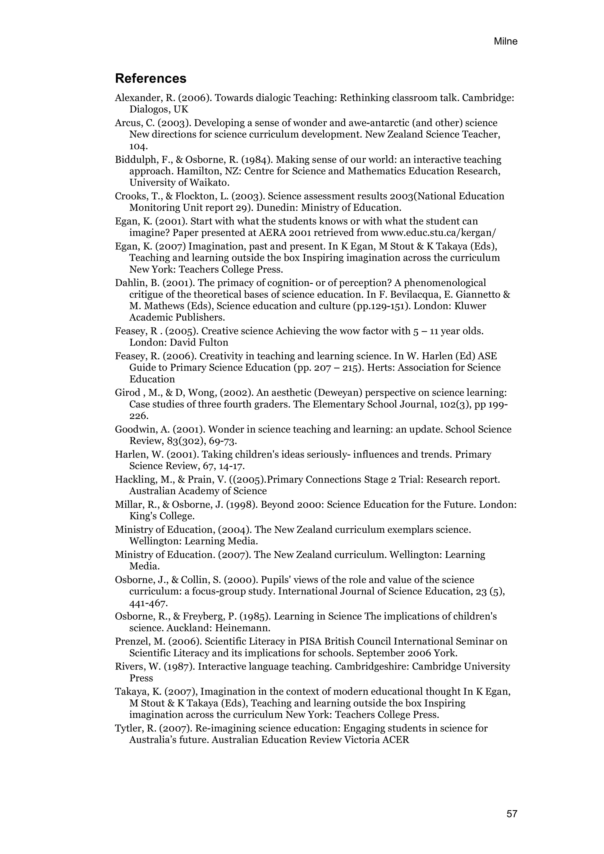Milne
57
References
Alexander, R. (2006). Towards dialogic Teaching: Rethinking classroom talk. Cambridge:
Dialogos, UK
Arcus, C. (2003). Developing a sense of wonder and awe-antarctic (and other) science
New directions for science curriculum development. New Zealand Science Teacher,
104.
Biddulph, F., & Osborne, R. (1984). Making sense of our world: an interactive teaching
approach. Hamilton, NZ: Centre for Science and Mathematics Education Research,
University of Waikato.
Crooks, T., & Flockton, L. (2003). Science assessment results 2003(National Education
Monitoring Unit report 29). Dunedin: Ministry of Education.
Egan, K. (2001). Start with what the students knows or with what the student can
imagine? Paper presented at AERA 2001 retrieved from www.educ.stu.ca/kergan/
Egan, K. (2007) Imagination, past and present. In K Egan, M Stout & K Takaya (Eds),
Teaching and learning outside the box Inspiring imagination across the curriculum
New York: Teachers College Press.
Dahlin, B. (2001). The primacy of cognition- or of perception? A phenomenological
critigue of the theoretical bases of science education. In F. Bevilacqua, E. Giannetto &
M. Mathews (Eds), Science education and culture (pp.129-151). London: Kluwer
Academic Publishers.
Feasey, R . (2005). Creative science Achieving the wow factor with 5 – 11 year olds.
London: David Fulton
Feasey, R. (2006). Creativity in teaching and learning science. In W. Harlen (Ed) ASE
Guide to Primary Science Education (pp. 207 – 215). Herts: Association for Science
Education
Girod , M., & D, Wong, (2002). An aesthetic (Deweyan) perspective on science learning:
Case studies of three fourth graders. The Elementary School Journal, 102(3), pp 199-
226.
Goodwin, A. (2001). Wonder in science teaching and learning: an update. School Science
Review, 83(302), 69-73.
Harlen, W. (2001). Taking children's ideas seriously- influences and trends. Primary
Science Review, 67, 14-17.
Hackling, M., & Prain, V. ((2005).Primary Connections Stage 2 Trial: Research report.
Australian Academy of Science
Millar, R., & Osborne, J. (1998). Beyond 2000: Science Education for the Future. London:
King's College.
Ministry of Education, (2004). The New Zealand curriculum exemplars science.
Wellington: Learning Media.
Ministry of Education. (2007). The New Zealand curriculum. Wellington: Learning
Media.
Osborne, J., & Collin, S. (2000). Pupils' views of the role and value of the science
curriculum: a focus-group study. International Journal of Science Education, 23 (5),
441-467.
Osborne, R., & Freyberg, P. (1985). Learning in Science The implications of children's
science. Auckland: Heinemann.
Prenzel, M. (2006). Scientific Literacy in PISA British Council International Seminar on
Scientific Literacy and its implications for schools. September 2006 York.
Rivers, W. (1987). Interactive language teaching. Cambridgeshire: Cambridge University
Press
Takaya, K. (2007), Imagination in the context of modern educational thought In K Egan,
M Stout & K Takaya (Eds), Teaching and learning outside the box Inspiring
imagination across the curriculum New York: Teachers College Press.
Tytler, R. (2007). Re-imagining science education: Engaging students in science for
Australia’s future. Australian Education Review Victoria ACER
 