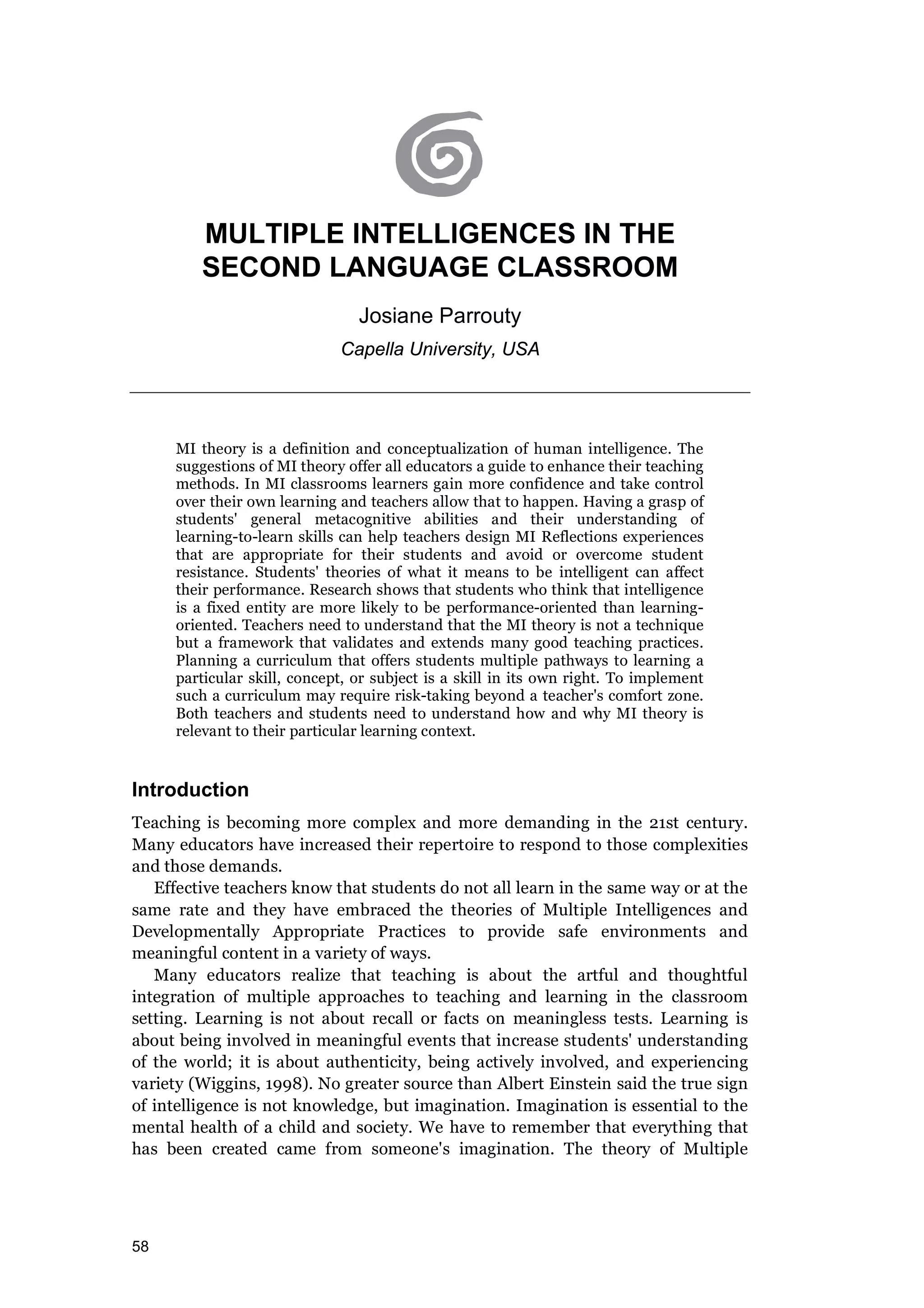 58
MULTIPLE INTELLIGENCES IN THE
SECOND LANGUAGE CLASSROOM
Josiane Parrouty
Capella University, USA
MI theory is a definition and conceptualization of human intelligence. The
suggestions of MI theory offer all educators a guide to enhance their teaching
methods. In MI classrooms learners gain more confidence and take control
over their own learning and teachers allow that to happen. Having a grasp of
students' general metacognitive abilities and their understanding of
learning-to-learn skills can help teachers design MI Reflections experiences
that are appropriate for their students and avoid or overcome student
resistance. Students' theories of what it means to be intelligent can affect
their performance. Research shows that students who think that intelligence
is a fixed entity are more likely to be performance-oriented than learning-
oriented. Teachers need to understand that the MI theory is not a technique
but a framework that validates and extends many good teaching practices.
Planning a curriculum that offers students multiple pathways to learning a
particular skill, concept, or subject is a skill in its own right. To implement
such a curriculum may require risk-taking beyond a teacher's comfort zone.
Both teachers and students need to understand how and why MI theory is
relevant to their particular learning context.
Introduction
Teaching is becoming more complex and more demanding in the 21st century.
Many educators have increased their repertoire to respond to those complexities
and those demands.
Effective teachers know that students do not all learn in the same way or at the
same rate and they have embraced the theories of Multiple Intelligences and
Developmentally Appropriate Practices to provide safe environments and
meaningful content in a variety of ways.
Many educators realize that teaching is about the artful and thoughtful
integration of multiple approaches to teaching and learning in the classroom
setting. Learning is not about recall or facts on meaningless tests. Learning is
about being involved in meaningful events that increase students' understanding
of the world; it is about authenticity, being actively involved, and experiencing
variety (Wiggins, 1998). No greater source than Albert Einstein said the true sign
of intelligence is not knowledge, but imagination. Imagination is essential to the
mental health of a child and society. We have to remember that everything that
has been created came from someone's imagination. The theory of Multiple
 