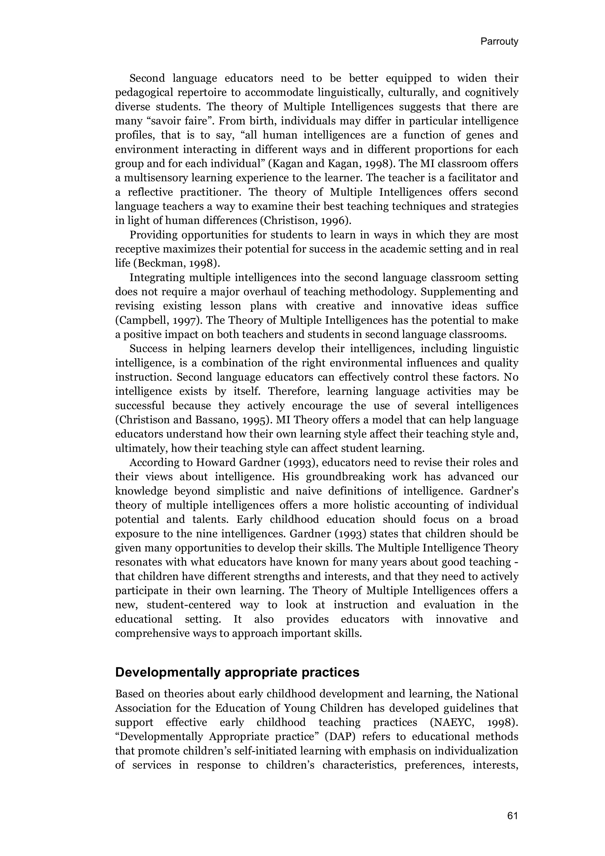 Parrouty
61
Second language educators need to be better equipped to widen their
pedagogical repertoire to accommodate linguistically, culturally, and cognitively
diverse students. The theory of Multiple Intelligences suggests that there are
many “savoir faire”. From birth, individuals may differ in particular intelligence
profiles, that is to say, “all human intelligences are a function of genes and
environment interacting in different ways and in different proportions for each
group and for each individual” (Kagan and Kagan, 1998). The MI classroom offers
a multisensory learning experience to the learner. The teacher is a facilitator and
a reflective practitioner. The theory of Multiple Intelligences offers second
language teachers a way to examine their best teaching techniques and strategies
in light of human differences (Christison, 1996).
Providing opportunities for students to learn in ways in which they are most
receptive maximizes their potential for success in the academic setting and in real
life (Beckman, 1998).
Integrating multiple intelligences into the second language classroom setting
does not require a major overhaul of teaching methodology. Supplementing and
revising existing lesson plans with creative and innovative ideas suffice
(Campbell, 1997). The Theory of Multiple Intelligences has the potential to make
a positive impact on both teachers and students in second language classrooms.
Success in helping learners develop their intelligences, including linguistic
intelligence, is a combination of the right environmental influences and quality
instruction. Second language educators can effectively control these factors. No
intelligence exists by itself. Therefore, learning language activities may be
successful because they actively encourage the use of several intelligences
(Christison and Bassano, 1995). MI Theory offers a model that can help language
educators understand how their own learning style affect their teaching style and,
ultimately, how their teaching style can affect student learning.
According to Howard Gardner (1993), educators need to revise their roles and
their views about intelligence. His groundbreaking work has advanced our
knowledge beyond simplistic and naive definitions of intelligence. Gardner’s
theory of multiple intelligences offers a more holistic accounting of individual
potential and talents. Early childhood education should focus on a broad
exposure to the nine intelligences. Gardner (1993) states that children should be
given many opportunities to develop their skills. The Multiple Intelligence Theory
resonates with what educators have known for many years about good teaching -
that children have different strengths and interests, and that they need to actively
participate in their own learning. The Theory of Multiple Intelligences offers a
new, student-centered way to look at instruction and evaluation in the
educational setting. It also provides educators with innovative and
comprehensive ways to approach important skills.
Developmentally appropriate practices
Based on theories about early childhood development and learning, the National
Association for the Education of Young Children has developed guidelines that
support effective early childhood teaching practices (NAEYC, 1998).
“Developmentally Appropriate practice” (DAP) refers to educational methods
that promote children’s self-initiated learning with emphasis on individualization
of services in response to children’s characteristics, preferences, interests,
 
